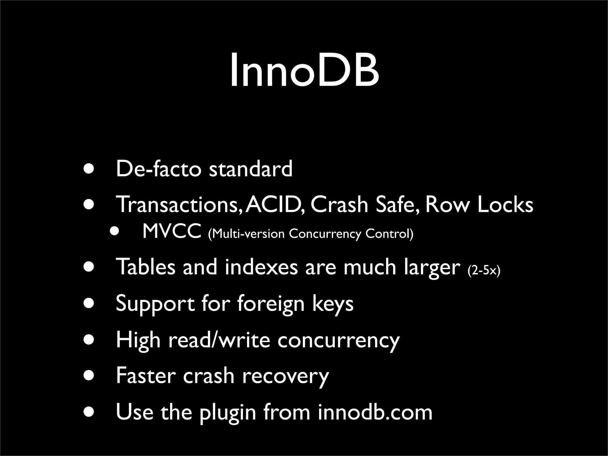 InnoDB • De-facto standard • Transactions,ACID, Crash Safe, Row Locks • MVCC (Multi-version Concurrency Control) • Tables and indexes are much larger (2-5x) • Support for foreign keys • High read/write concurrency • Faster crash recovery • Use the plugin from innodb.com 