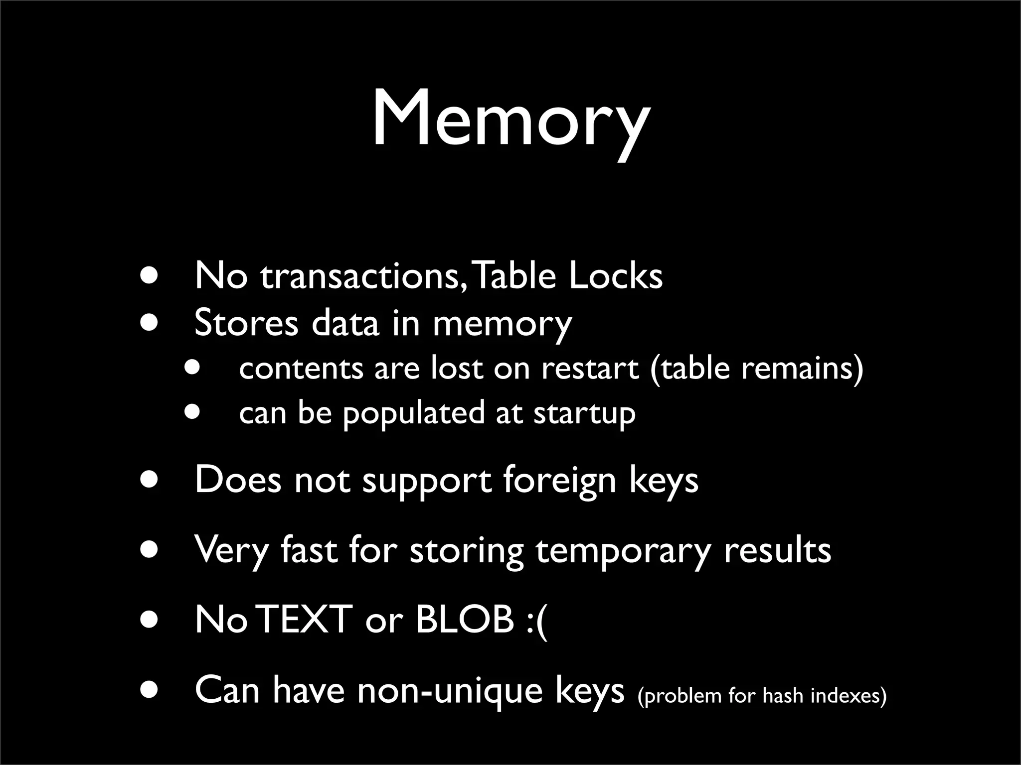 Memory • No transactions,Table Locks • Stores data in memory • contents are lost on restart (table remains) • can be populated at startup • Does not support foreign keys • Very fast for storing temporary results • No TEXT or BLOB :( • Can have non-unique keys (problem for hash indexes) 