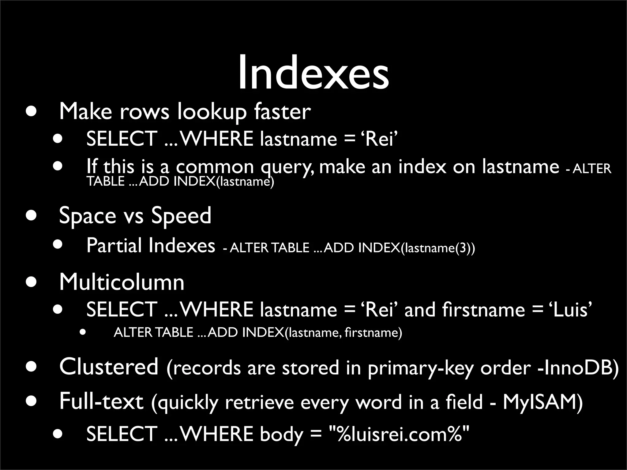 Indexes • Make rows lookup faster • SELECT ...WHERE lastname = ‘Rei’ • If this is a common query, make an index on lastname - ALTER TABLE ...ADD INDEX(lastname) • Space vs Speed • Partial Indexes - ALTER TABLE ...ADD INDEX(lastname(3)) • Multicolumn • SELECT ...WHERE lastname = ‘Rei’ and ﬁrstname = ‘Luis’ • ALTER TABLE ...ADD INDEX(lastname, ﬁrstname) • Clustered (records are stored in primary-key order -InnoDB) • Full-text (quickly retrieve every word in a ﬁeld - MyISAM) • SELECT ...WHERE body = "%luisrei.com%" 