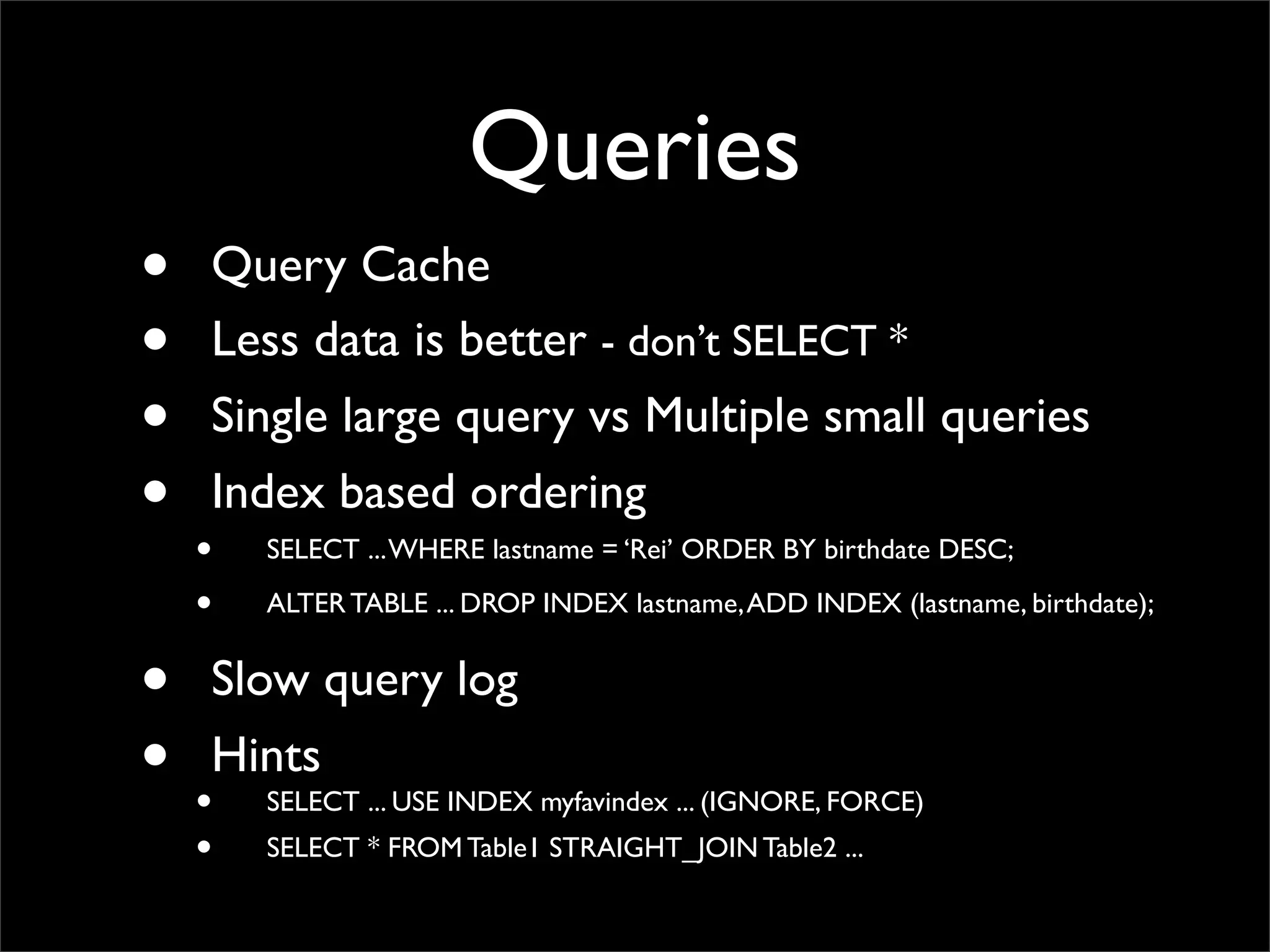 Queries • Query Cache • Less data is better - don’t SELECT * • Single large query vs Multiple small queries • Index based ordering • SELECT ...WHERE lastname = ‘Rei’ ORDER BY birthdate DESC; • ALTER TABLE ... DROP INDEX lastname,ADD INDEX (lastname, birthdate); • Slow query log • Hints • SELECT ... USE INDEX myfavindex ... (IGNORE, FORCE) • SELECT * FROM Table1 STRAIGHT_JOIN Table2 ... 