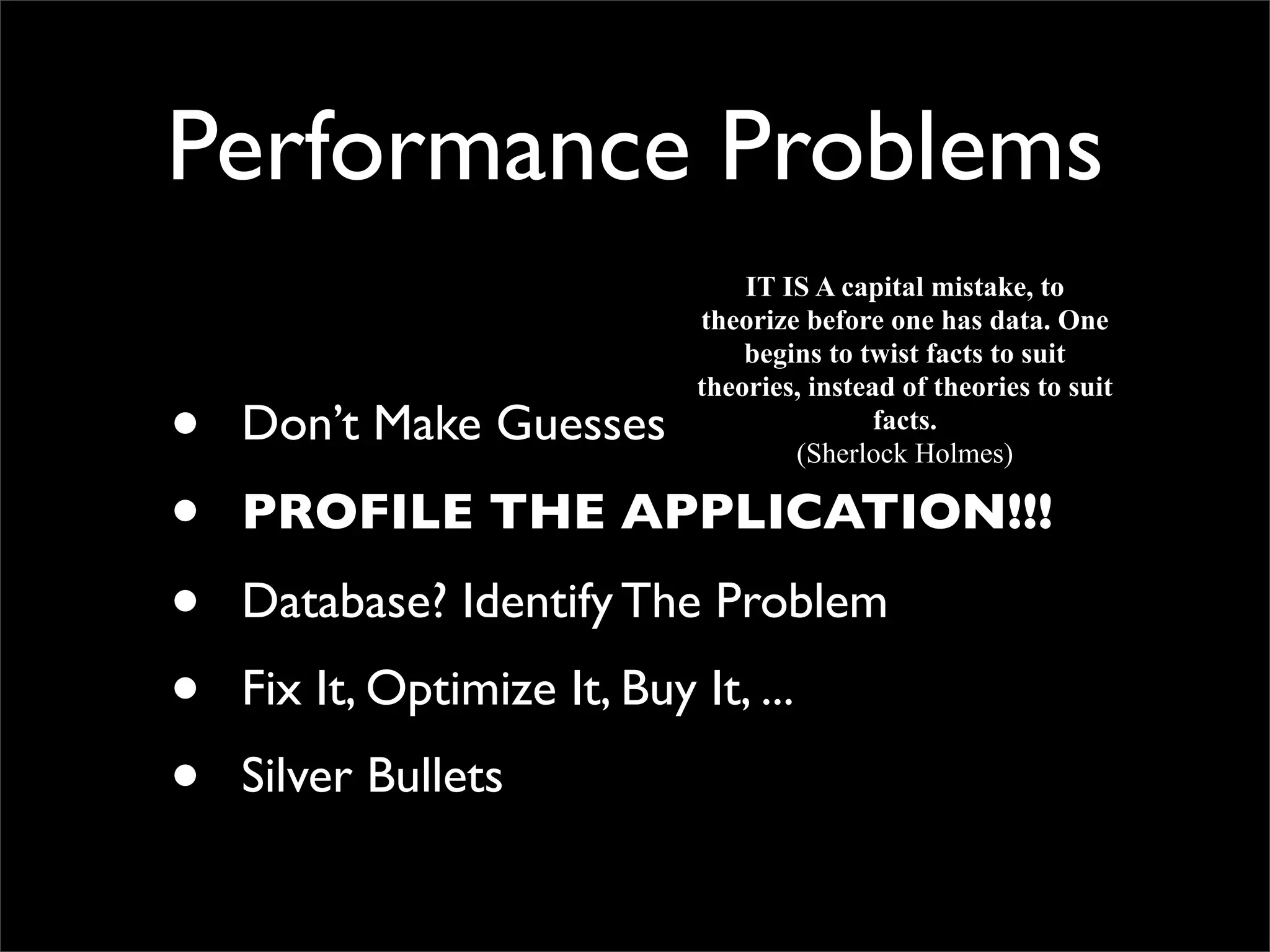 Performance Problems • Don’t Make Guesses • PROFILE THE APPLICATION!!! • Database? Identify The Problem • Fix It, Optimize It, Buy It, ... • Silver Bullets IT IS A capital mistake, to theorize before one has data. One begins to twist facts to suit theories, instead of theories to suit facts. (Sherlock Holmes) 