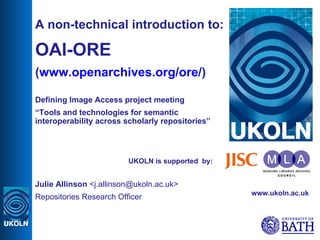 UKOLN is supported  by: A non-technical introduction to: OAI-ORE ( www.openarchives.org/ore/ ) Defining Image Access project meeting “ Tools and technologies for semantic interoperability across scholarly repositories” Julie Allinson  <j.allinson@ukoln.ac.uk> Repositories Research Officer www.ukoln.ac.uk 