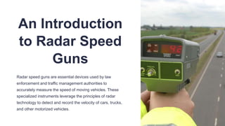 An Introduction
to Radar Speed
Guns
Radar speed guns are essential devices used by law
enforcement and traffic management authorities to
accurately measure the speed of moving vehicles. These
specialized instruments leverage the principles of radar
technology to detect and record the velocity of cars, trucks,
and other motorized vehicles.
 