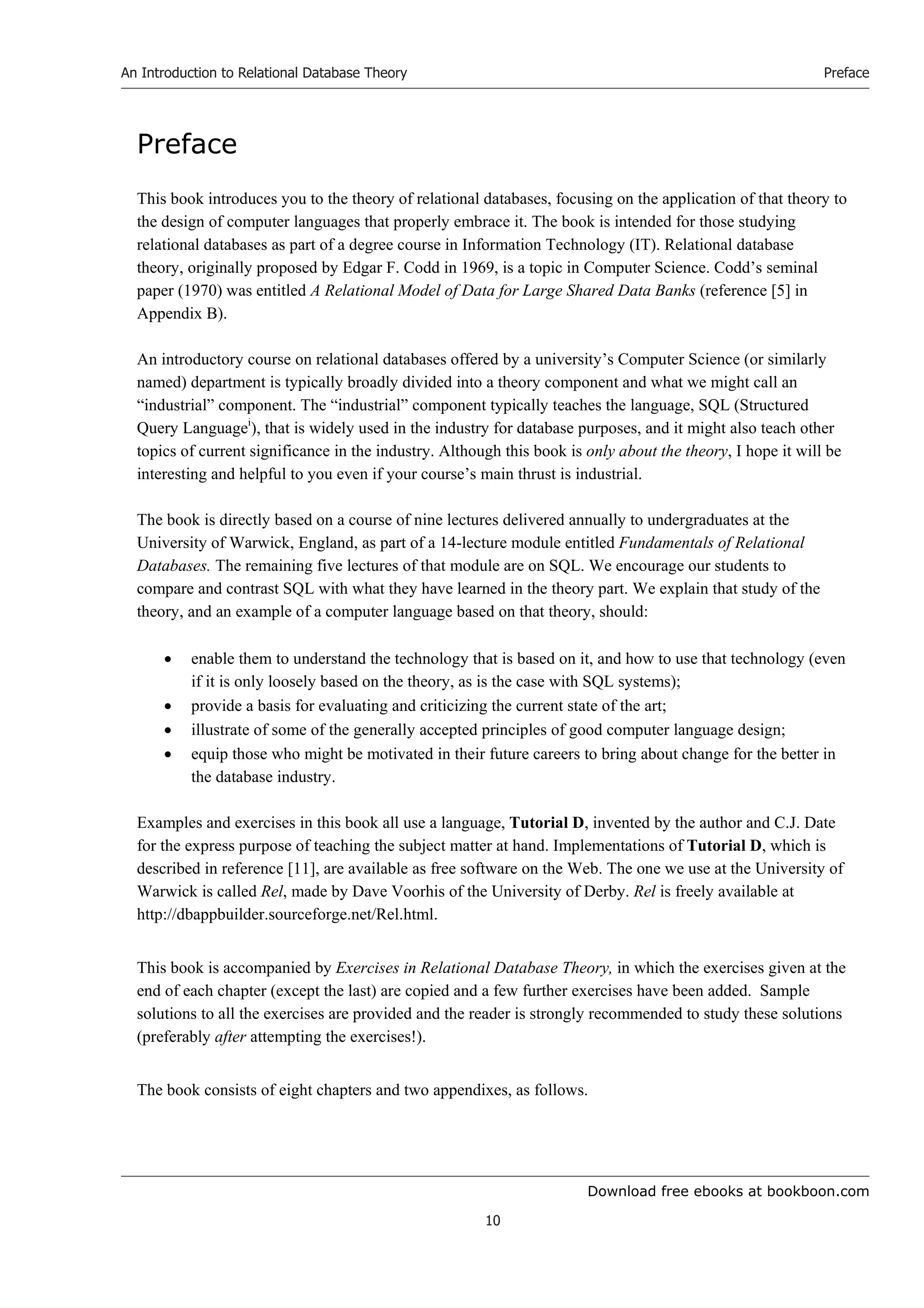 Download free ebooks at bookboon.com
An Introduction to Relational Database Theory
10
Preface
Preface
This book introduces you to the theory of relational databases, focusing on the application of that theory to
the design of computer languages that properly embrace it. The book is intended for those studying
relational databases as part of a degree course in Information Technology (IT). Relational database
theory, originally proposed by Edgar F. Codd in 1969, is a topic in Computer Science. Codd’s seminal
paper (1970) was entitled A Relational Model of Data for Large Shared Data Banks (reference [5] in
Appendix B).
An introductory course on relational databases offered by a university’s Computer Science (or similarly
named) department is typically broadly divided into a theory component and what we might call an
“industrial” component. The “industrial” component typically teaches the language, SQL (Structured
Query Languagei
), that is widely used in the industry for database purposes, and it might also teach other
topics of current significance in the industry. Although this book is only about the theory, I hope it will be
interesting and helpful to you even if your course’s main thrust is industrial.
The book is directly based on a course of nine lectures delivered annually to undergraduates at the
University of Warwick, England, as part of a 14-lecture module entitled Fundamentals of Relational
Databases. The remaining five lectures of that module are on SQL. We encourage our students to
compare and contrast SQL with what they have learned in the theory part. We explain that study of the
theory, and an example of a computer language based on that theory, should:
 enable them to understand the technology that is based on it, and how to use that technology (even
if it is only loosely based on the theory, as is the case with SQL systems);
 provide a basis for evaluating and criticizing the current state of the art;
 illustrate of some of the generally accepted principles of good computer language design;
 equip those who might be motivated in their future careers to bring about change for the better in
the database industry.
Examples and exercises in this book all use a language, Tutorial D, invented by the author and C.J. Date
for the express purpose of teaching the subject matter at hand. Implementations of Tutorial D, which is
described in reference [11], are available as free software on the Web. The one we use at the University of
Warwick is called Rel, made by Dave Voorhis of the University of Derby. Rel is freely available at
http://dbappbuilder.sourceforge.net/Rel.html.
This book is accompanied by Exercises in Relational Database Theory, in which the exercises given at the
end of each chapter (except the last) are copied and a few further exercises have been added. Sample
solutions to all the exercises are provided and the reader is strongly recommended to study these solutions
(preferably after attempting the exercises!).
The book consists of eight chapters and two appendixes, as follows.
 