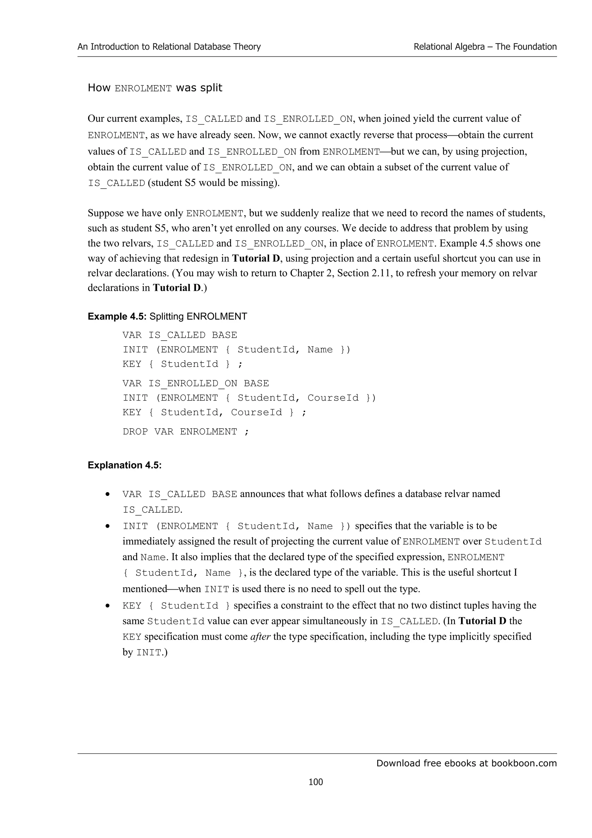 Download free ebooks at bookboon.com
An Introduction to Relational Database Theory
100
Relational Algebra – The Foundation
How ENROLMENT was split
Our current examples, IS_CALLED and IS_ENROLLED_ON, when joined yield the current value of
ENROLMENT, as we have already seen. Now, we cannot exactly reverse that processobtain the current
values of IS_CALLED and IS_ENROLLED_ON from ENROLMENTbut we can, by using projection,
obtain the current value of IS_ENROLLED_ON, and we can obtain a subset of the current value of
IS_CALLED (student S5 would be missing).
Suppose we have only ENROLMENT, but we suddenly realize that we need to record the names of students,
such as student S5, who aren’t yet enrolled on any courses. We decide to address that problem by using
the two relvars, IS_CALLED and IS_ENROLLED_ON, in place of ENROLMENT. Example 4.5 shows one
way of achieving that redesign in Tutorial D, using projection and a certain useful shortcut you can use in
relvar declarations. (You may wish to return to Chapter 2, Section 2.11, to refresh your memory on relvar
declarations in Tutorial D.)
Example 4.5: Splitting ENROLMENT
VAR IS_CALLED BASE
INIT (ENROLMENT { StudentId, Name })
KEY { StudentId } ;
VAR IS_ENROLLED_ON BASE
INIT (ENROLMENT { StudentId, CourseId })
KEY { StudentId, CourseId } ;
DROP VAR ENROLMENT ;
Explanation 4.5:
 VAR IS_CALLED BASE announces that what follows defines a database relvar named
IS_CALLED.
 INIT (ENROLMENT { StudentId, Name }) specifies that the variable is to be
immediately assigned the result of projecting the current value of ENROLMENT over StudentId
and Name. It also implies that the declared type of the specified expression, ENROLMENT
{ StudentId, Name }, is the declared type of the variable. This is the useful shortcut I
mentionedwhen INIT is used there is no need to spell out the type.
 KEY { StudentId } specifies a constraint to the effect that no two distinct tuples having the
same StudentId value can ever appear simultaneously in IS_CALLED. (In Tutorial D the
KEY specification must come after the type specification, including the type implicitly specified
by INIT.)
 