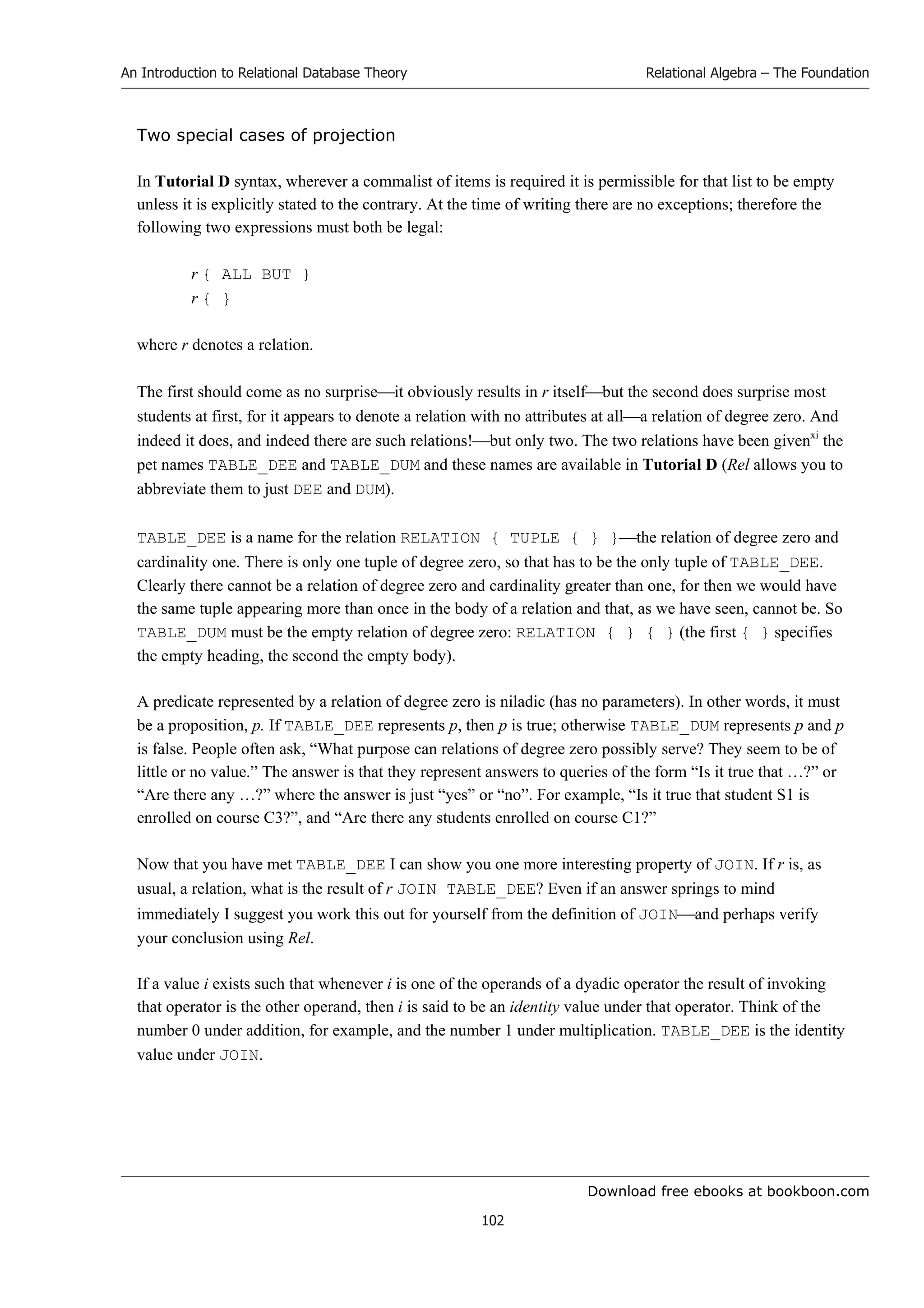 Download free ebooks at bookboon.com
An Introduction to Relational Database Theory
102
Relational Algebra – The Foundation
Two special cases of projection
In Tutorial D syntax, wherever a commalist of items is required it is permissible for that list to be empty
unless it is explicitly stated to the contrary. At the time of writing there are no exceptions; therefore the
following two expressions must both be legal:
r { ALL BUT }
r { }
where r denotes a relation.
The first should come as no surpriseit obviously results in r itselfbut the second does surprise most
students at first, for it appears to denote a relation with no attributes at alla relation of degree zero. And
indeed it does, and indeed there are such relations!but only two. The two relations have been givenxi
the
pet names TABLE_DEE and TABLE_DUM and these names are available in Tutorial D (Rel allows you to
abbreviate them to just DEE and DUM).
TABLE_DEE is a name for the relation RELATION { TUPLE { } }the relation of degree zero and
cardinality one. There is only one tuple of degree zero, so that has to be the only tuple of TABLE_DEE.
Clearly there cannot be a relation of degree zero and cardinality greater than one, for then we would have
the same tuple appearing more than once in the body of a relation and that, as we have seen, cannot be. So
TABLE_DUM must be the empty relation of degree zero: RELATION { } { } (the first { } specifies
the empty heading, the second the empty body).
A predicate represented by a relation of degree zero is niladic (has no parameters). In other words, it must
be a proposition, p. If TABLE_DEE represents p, then p is true; otherwise TABLE_DUM represents p and p
is false. People often ask, “What purpose can relations of degree zero possibly serve? They seem to be of
little or no value.” The answer is that they represent answers to queries of the form “Is it true that …?” or
“Are there any …?” where the answer is just “yes” or “no”. For example, “Is it true that student S1 is
enrolled on course C3?”, and “Are there any students enrolled on course C1?”
Now that you have met TABLE_DEE I can show you one more interesting property of JOIN. If r is, as
usual, a relation, what is the result of r JOIN TABLE_DEE? Even if an answer springs to mind
immediately I suggest you work this out for yourself from the definition of JOINand perhaps verify
your conclusion using Rel.
If a value i exists such that whenever i is one of the operands of a dyadic operator the result of invoking
that operator is the other operand, then i is said to be an identity value under that operator. Think of the
number 0 under addition, for example, and the number 1 under multiplication. TABLE_DEE is the identity
value under JOIN.
 