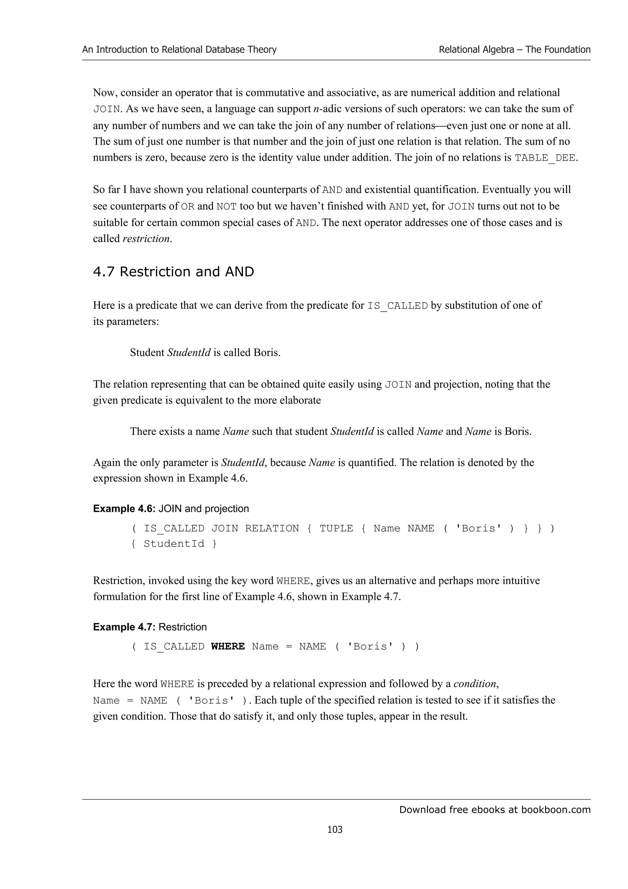 Download free ebooks at bookboon.com
An Introduction to Relational Database Theory
103
Relational Algebra – The Foundation
Now, consider an operator that is commutative and associative, as are numerical addition and relational
JOIN. As we have seen, a language can support n-adic versions of such operators: we can take the sum of
any number of numbers and we can take the join of any number of relationseven just one or none at all.
The sum of just one number is that number and the join of just one relation is that relation. The sum of no
numbers is zero, because zero is the identity value under addition. The join of no relations is TABLE_DEE.
So far I have shown you relational counterparts of AND and existential quantification. Eventually you will
see counterparts of OR and NOT too but we haven’t finished with AND yet, for JOIN turns out not to be
suitable for certain common special cases of AND. The next operator addresses one of those cases and is
called restriction.
4.7 Restriction and AND
Here is a predicate that we can derive from the predicate for IS_CALLED by substitution of one of
its parameters:
Student StudentId is called Boris.
The relation representing that can be obtained quite easily using JOIN and projection, noting that the
given predicate is equivalent to the more elaborate
There exists a name Name such that student StudentId is called Name and Name is Boris.
Again the only parameter is StudentId, because Name is quantified. The relation is denoted by the
expression shown in Example 4.6.
Example 4.6: JOIN and projection
( IS_CALLED JOIN RELATION { TUPLE { Name NAME ( 'Boris' ) } } )
{ StudentId }
Restriction, invoked using the key word WHERE, gives us an alternative and perhaps more intuitive
formulation for the first line of Example 4.6, shown in Example 4.7.
Example 4.7: Restriction
( IS_CALLED WHERE Name = NAME ( 'Boris' ) )
Here the word WHERE is preceded by a relational expression and followed by a condition,
Name = NAME ( 'Boris' ). Each tuple of the specified relation is tested to see if it satisfies the
given condition. Those that do satisfy it, and only those tuples, appear in the result.
 