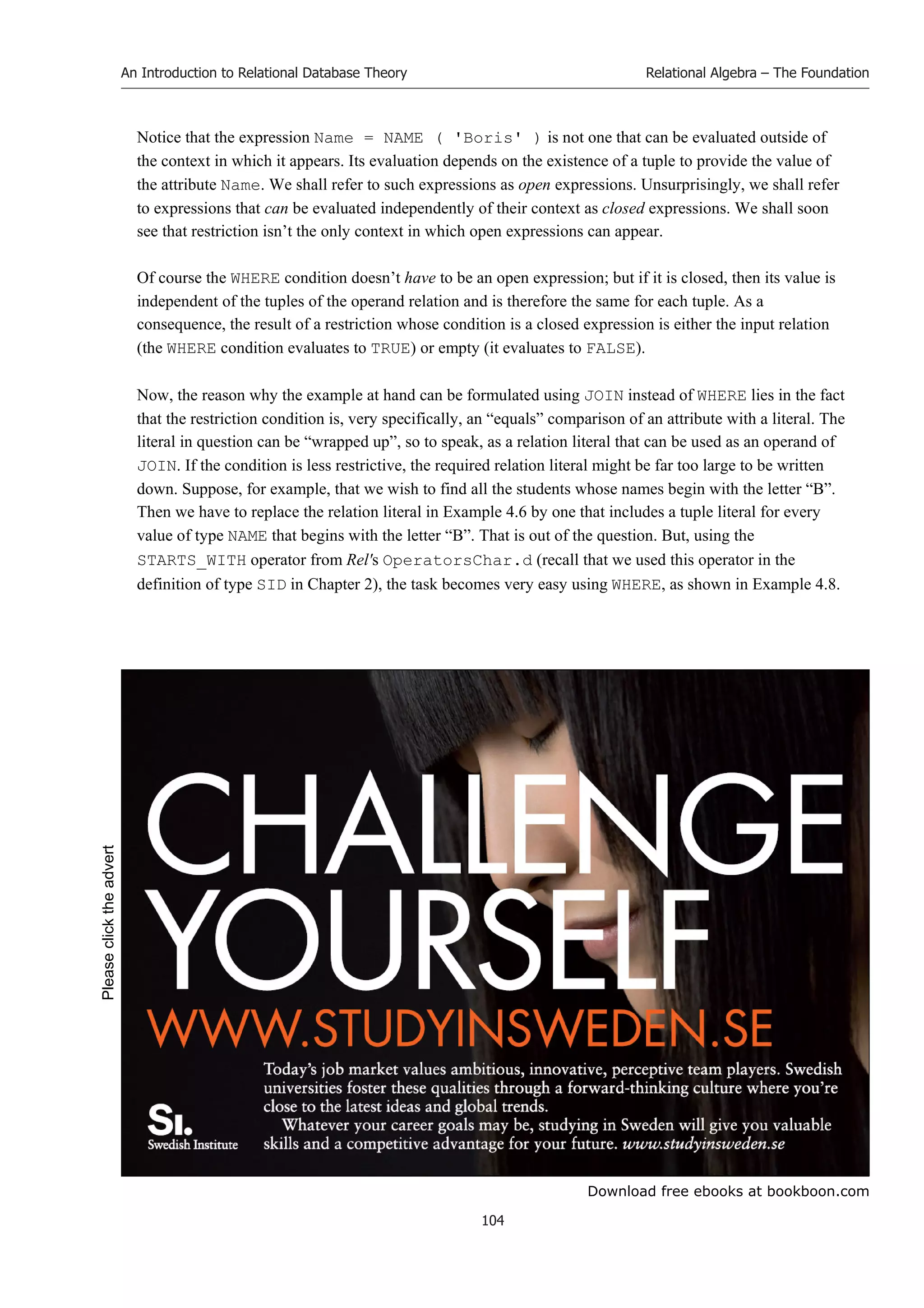 Download free ebooks at bookboon.com
An Introduction to Relational Database Theory
104
Relational Algebra – The Foundation
Notice that the expression Name = NAME ( 'Boris' ) is not one that can be evaluated outside of
the context in which it appears. Its evaluation depends on the existence of a tuple to provide the value of
the attribute Name. We shall refer to such expressions as open expressions. Unsurprisingly, we shall refer
to expressions that can be evaluated independently of their context as closed expressions. We shall soon
see that restriction isn’t the only context in which open expressions can appear.
Of course the WHERE condition doesn’t have to be an open expression; but if it is closed, then its value is
independent of the tuples of the operand relation and is therefore the same for each tuple. As a
consequence, the result of a restriction whose condition is a closed expression is either the input relation
(the WHERE condition evaluates to TRUE) or empty (it evaluates to FALSE).
Now, the reason why the example at hand can be formulated using JOIN instead of WHERE lies in the fact
that the restriction condition is, very specifically, an “equals” comparison of an attribute with a literal. The
literal in question can be “wrapped up”, so to speak, as a relation literal that can be used as an operand of
JOIN. If the condition is less restrictive, the required relation literal might be far too large to be written
down. Suppose, for example, that we wish to find all the students whose names begin with the letter “B”.
Then we have to replace the relation literal in Example 4.6 by one that includes a tuple literal for every
value of type NAME that begins with the letter “B”. That is out of the question. But, using the
STARTS_WITH operator from Rel's OperatorsChar.d (recall that we used this operator in the
definition of type SID in Chapter 2), the task becomes very easy using WHERE, as shown in Example 4.8.
Please
click
the
advert
 