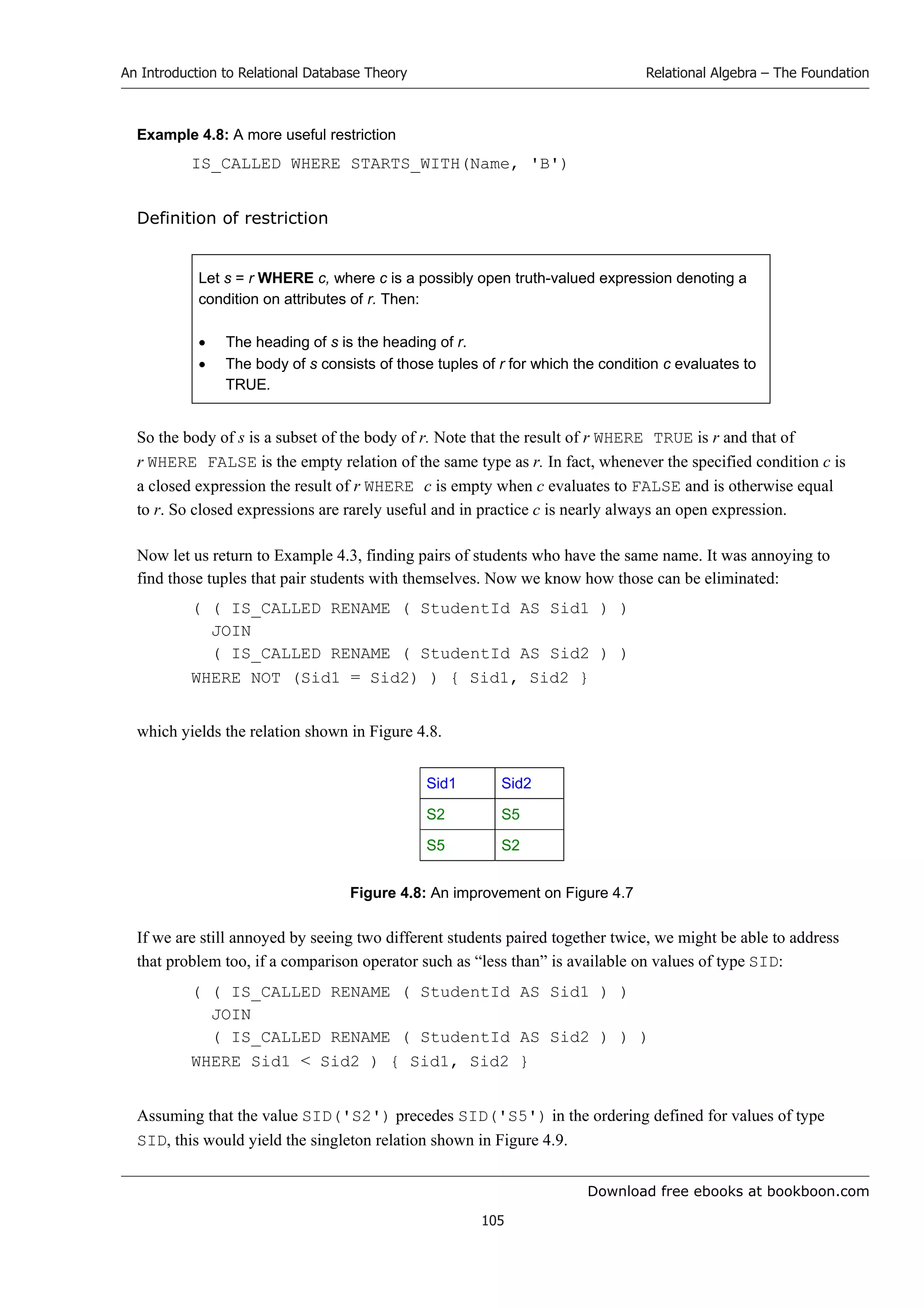 Download free ebooks at bookboon.com
An Introduction to Relational Database Theory
105
Relational Algebra – The Foundation
Example 4.8: A more useful restriction
IS_CALLED WHERE STARTS_WITH(Name, 'B')
Definition of restriction
Let s = r WHERE c, where c is a possibly open truth-valued expression denoting a
condition on attributes of r. Then:
 The heading of s is the heading of r.
 The body of s consists of those tuples of r for which the condition c evaluates to
TRUE.
So the body of s is a subset of the body of r. Note that the result of r WHERE TRUE is r and that of
r WHERE FALSE is the empty relation of the same type as r. In fact, whenever the specified condition c is
a closed expression the result of r WHERE c is empty when c evaluates to FALSE and is otherwise equal
to r. So closed expressions are rarely useful and in practice c is nearly always an open expression.
Now let us return to Example 4.3, finding pairs of students who have the same name. It was annoying to
find those tuples that pair students with themselves. Now we know how those can be eliminated:
( ( IS_CALLED RENAME ( StudentId AS Sid1 ) )
JOIN
( IS_CALLED RENAME ( StudentId AS Sid2 ) )
WHERE NOT (Sid1 = Sid2) ) { Sid1, Sid2 }
which yields the relation shown in Figure 4.8.
Sid1 Sid2
S2 S5
S5 S2
Figure 4.8: An improvement on Figure 4.7
If we are still annoyed by seeing two different students paired together twice, we might be able to address
that problem too, if a comparison operator such as “less than” is available on values of type SID:
( ( IS_CALLED RENAME ( StudentId AS Sid1 ) )
JOIN
( IS_CALLED RENAME ( StudentId AS Sid2 ) ) )
WHERE Sid1  Sid2 ) { Sid1, Sid2 }
Assuming that the value SID('S2') precedes SID('S5') in the ordering defined for values of type
SID, this would yield the singleton relation shown in Figure 4.9.
 