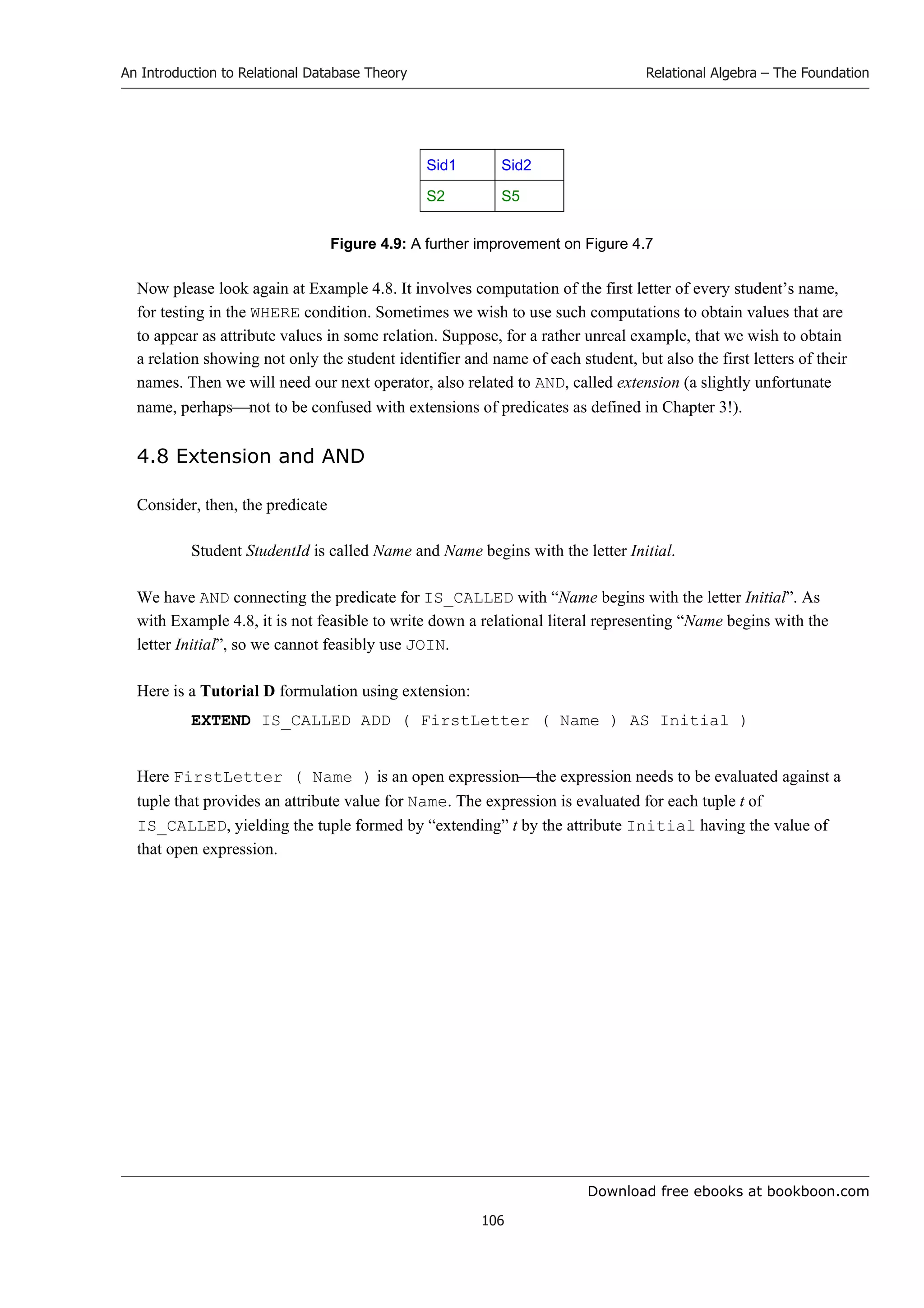 Download free ebooks at bookboon.com
An Introduction to Relational Database Theory
106
Relational Algebra – The Foundation
Sid1 Sid2
S2 S5
Figure 4.9: A further improvement on Figure 4.7
Now please look again at Example 4.8. It involves computation of the first letter of every student’s name,
for testing in the WHERE condition. Sometimes we wish to use such computations to obtain values that are
to appear as attribute values in some relation. Suppose, for a rather unreal example, that we wish to obtain
a relation showing not only the student identifier and name of each student, but also the first letters of their
names. Then we will need our next operator, also related to AND, called extension (a slightly unfortunate
name, perhapsnot to be confused with extensions of predicates as defined in Chapter 3!).
4.8 Extension and AND
Consider, then, the predicate
Student StudentId is called Name and Name begins with the letter Initial.
We have AND connecting the predicate for IS_CALLED with “Name begins with the letter Initial”. As
with Example 4.8, it is not feasible to write down a relational literal representing “Name begins with the
letter Initial”, so we cannot feasibly use JOIN.
Here is a Tutorial D formulation using extension:
EXTEND IS_CALLED ADD ( FirstLetter ( Name ) AS Initial )
Here FirstLetter ( Name ) is an open expressionthe expression needs to be evaluated against a
tuple that provides an attribute value for Name. The expression is evaluated for each tuple t of
IS_CALLED, yielding the tuple formed by “extending” t by the attribute Initial having the value of
that open expression.
 