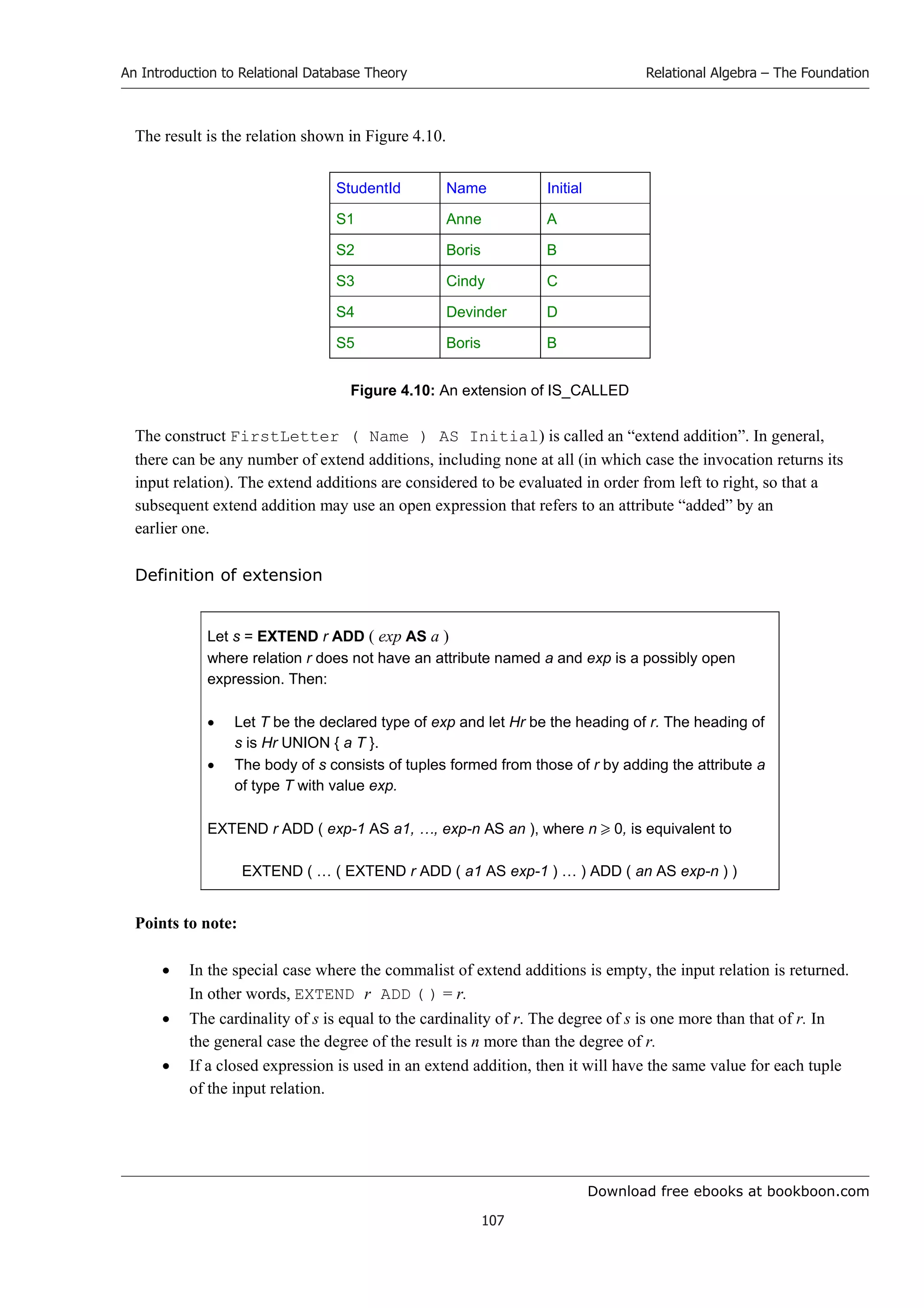 Download free ebooks at bookboon.com
An Introduction to Relational Database Theory
107
Relational Algebra – The Foundation
The result is the relation shown in Figure 4.10.
StudentId Name Initial
S1 Anne A
S2 Boris B
S3 Cindy C
S4 Devinder D
S5 Boris B
Figure 4.10: An extension of IS_CALLED
The construct FirstLetter ( Name ) AS Initial) is called an “extend addition”. In general,
there can be any number of extend additions, including none at all (in which case the invocation returns its
input relation). The extend additions are considered to be evaluated in order from left to right, so that a
subsequent extend addition may use an open expression that refers to an attribute “added” by an
earlier one.
Definition of extension
Let s = EXTEND r ADD ( exp AS a )
where relation r does not have an attribute named a and exp is a possibly open
expression. Then:
 Let T be the declared type of exp and let Hr be the heading of r. The heading of
s is Hr UNION { a T }.
 The body of s consists of tuples formed from those of r by adding the attribute a
of type T with value exp.
EXTEND r ADD ( exp-1 AS a1, …, exp-n AS an ), where n  0, is equivalent to
EXTEND ( … ( EXTEND r ADD ( a1 AS exp-1 ) … ) ADD ( an AS exp-n ) )
Points to note:
 In the special case where the commalist of extend additions is empty, the input relation is returned.
In other words, EXTEND r ADD ( ) = r.
 The cardinality of s is equal to the cardinality of r. The degree of s is one more than that of r. In
the general case the degree of the result is n more than the degree of r.
 If a closed expression is used in an extend addition, then it will have the same value for each tuple
of the input relation.
 