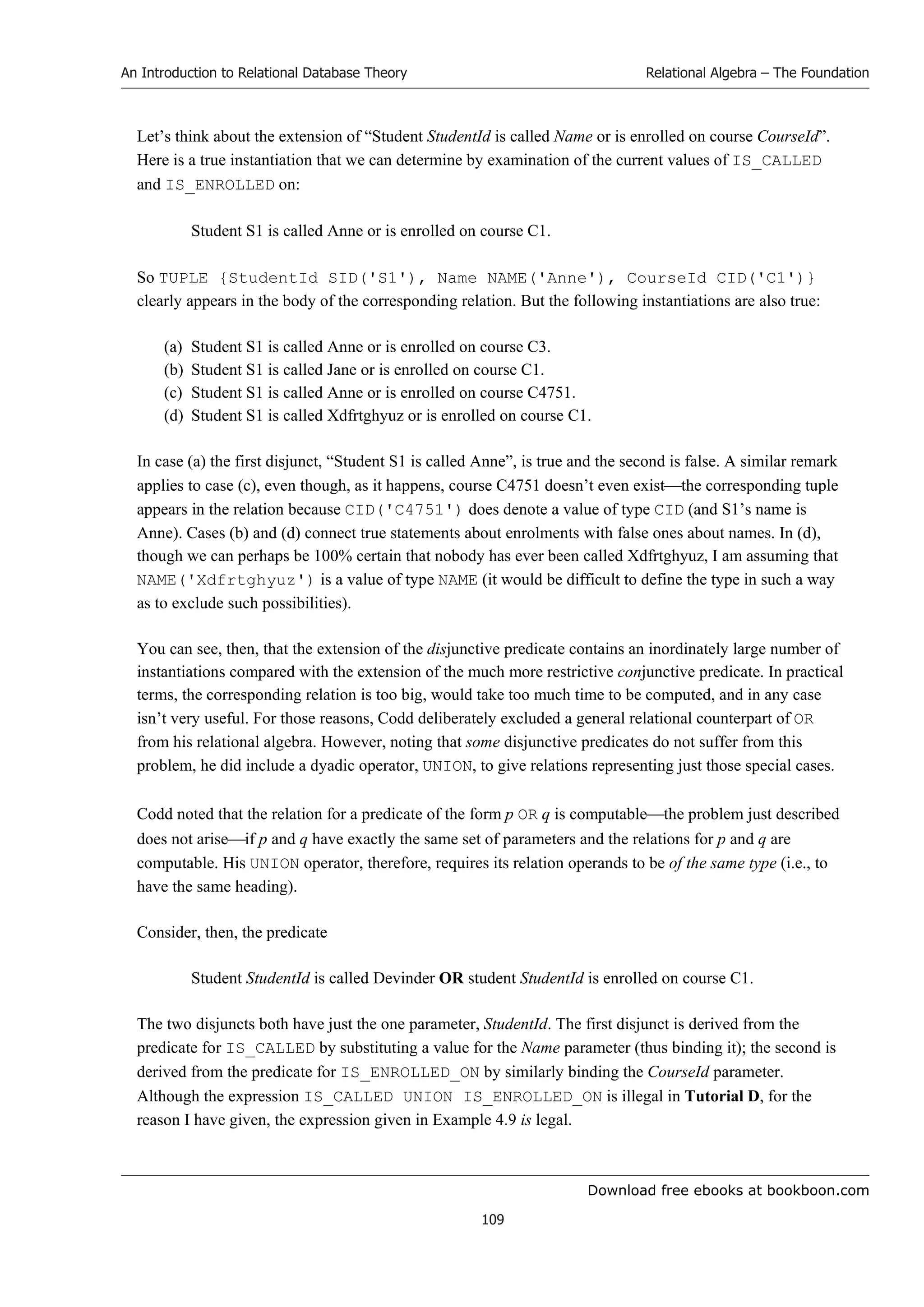 Download free ebooks at bookboon.com
An Introduction to Relational Database Theory
109
Relational Algebra – The Foundation
Let’s think about the extension of “Student StudentId is called Name or is enrolled on course CourseId”.
Here is a true instantiation that we can determine by examination of the current values of IS_CALLED
and IS_ENROLLED on:
Student S1 is called Anne or is enrolled on course C1.
So TUPLE {StudentId SID('S1'), Name NAME('Anne'), CourseId CID('C1')}
clearly appears in the body of the corresponding relation. But the following instantiations are also true:
(a) Student S1 is called Anne or is enrolled on course C3.
(b) Student S1 is called Jane or is enrolled on course C1.
(c) Student S1 is called Anne or is enrolled on course C4751.
(d) Student S1 is called Xdfrtghyuz or is enrolled on course C1.
In case (a) the first disjunct, “Student S1 is called Anne”, is true and the second is false. A similar remark
applies to case (c), even though, as it happens, course C4751 doesn’t even existthe corresponding tuple
appears in the relation because CID('C4751') does denote a value of type CID (and S1’s name is
Anne). Cases (b) and (d) connect true statements about enrolments with false ones about names. In (d),
though we can perhaps be 100% certain that nobody has ever been called Xdfrtghyuz, I am assuming that
NAME('Xdfrtghyuz') is a value of type NAME (it would be difficult to define the type in such a way
as to exclude such possibilities).
You can see, then, that the extension of the disjunctive predicate contains an inordinately large number of
instantiations compared with the extension of the much more restrictive conjunctive predicate. In practical
terms, the corresponding relation is too big, would take too much time to be computed, and in any case
isn’t very useful. For those reasons, Codd deliberately excluded a general relational counterpart of OR
from his relational algebra. However, noting that some disjunctive predicates do not suffer from this
problem, he did include a dyadic operator, UNION, to give relations representing just those special cases.
Codd noted that the relation for a predicate of the form p OR q is computablethe problem just described
does not ariseif p and q have exactly the same set of parameters and the relations for p and q are
computable. His UNION operator, therefore, requires its relation operands to be of the same type (i.e., to
have the same heading).
Consider, then, the predicate
Student StudentId is called Devinder OR student StudentId is enrolled on course C1.
The two disjuncts both have just the one parameter, StudentId. The first disjunct is derived from the
predicate for IS_CALLED by substituting a value for the Name parameter (thus binding it); the second is
derived from the predicate for IS_ENROLLED_ON by similarly binding the CourseId parameter.
Although the expression IS_CALLED UNION IS_ENROLLED_ON is illegal in Tutorial D, for the
reason I have given, the expression given in Example 4.9 is legal.
 