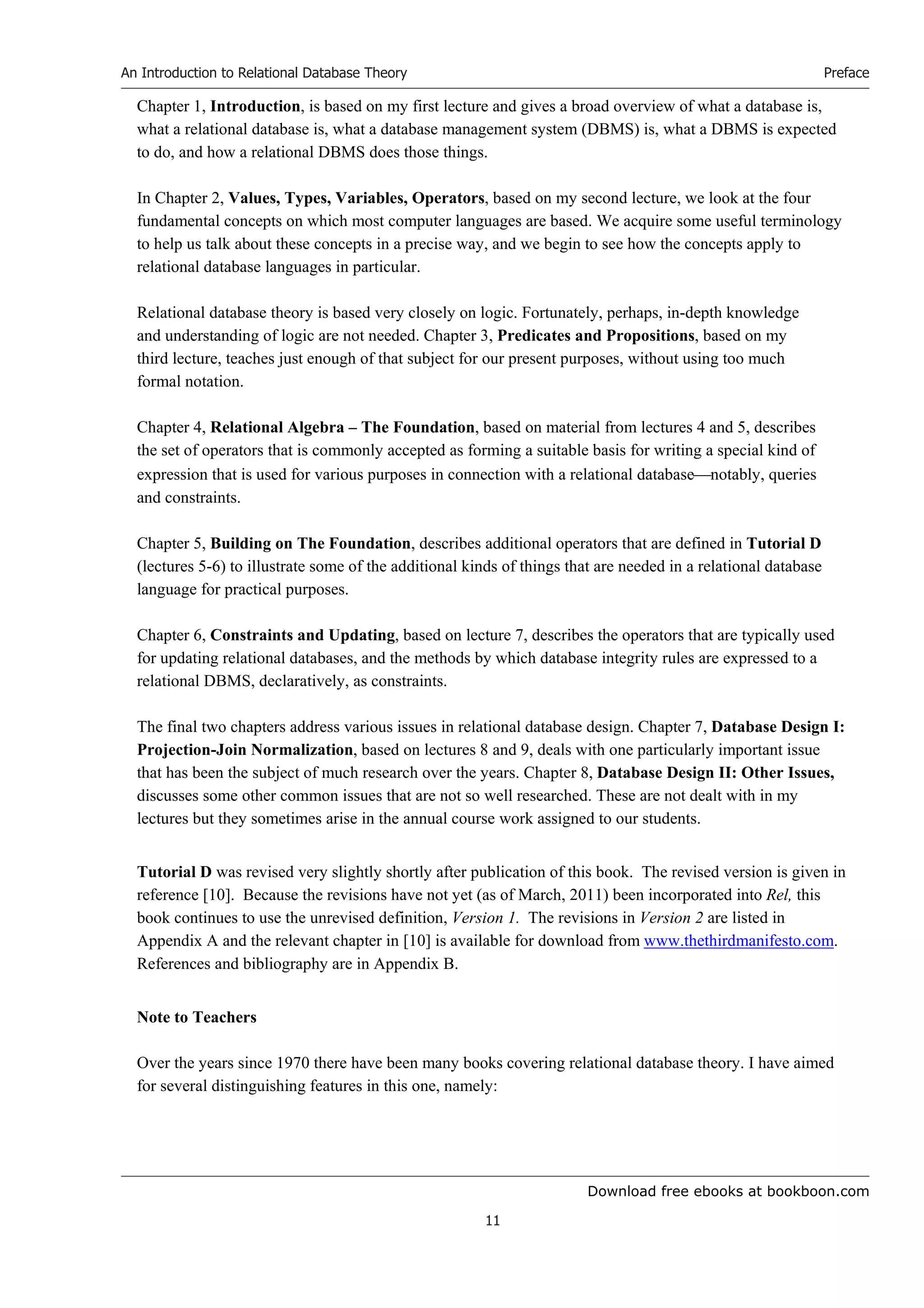 Download free ebooks at bookboon.com
An Introduction to Relational Database Theory
11
Preface
Chapter 1, Introduction, is based on my first lecture and gives a broad overview of what a database is,
what a relational database is, what a database management system (DBMS) is, what a DBMS is expected
to do, and how a relational DBMS does those things.
In Chapter 2, Values, Types, Variables, Operators, based on my second lecture, we look at the four
fundamental concepts on which most computer languages are based. We acquire some useful terminology
to help us talk about these concepts in a precise way, and we begin to see how the concepts apply to
relational database languages in particular.
Relational database theory is based very closely on logic. Fortunately, perhaps, in-depth knowledge
and understanding of logic are not needed. Chapter 3, Predicates and Propositions, based on my
third lecture, teaches just enough of that subject for our present purposes, without using too much
formal notation.
Chapter 4, Relational Algebra – The Foundation, based on material from lectures 4 and 5, describes
the set of operators that is commonly accepted as forming a suitable basis for writing a special kind of
expression that is used for various purposes in connection with a relational databasenotably, queries
and constraints.
Chapter 5, Building on The Foundation, describes additional operators that are defined in Tutorial D
(lectures 5-6) to illustrate some of the additional kinds of things that are needed in a relational database
language for practical purposes.
Chapter 6, Constraints and Updating, based on lecture 7, describes the operators that are typically used
for updating relational databases, and the methods by which database integrity rules are expressed to a
relational DBMS, declaratively, as constraints.
The final two chapters address various issues in relational database design. Chapter 7, Database Design I:
Projection-Join Normalization, based on lectures 8 and 9, deals with one particularly important issue
that has been the subject of much research over the years. Chapter 8, Database Design II: Other Issues,
discusses some other common issues that are not so well researched. These are not dealt with in my
lectures but they sometimes arise in the annual course work assigned to our students.
Tutorial D was revised very slightly shortly after publication of this book. The revised version is given in
reference [10]. Because the revisions have not yet (as of March, 2011) been incorporated into Rel, this
book continues to use the unrevised definition, Version 1. The revisions in Version 2 are listed in
Appendix A and the relevant chapter in [10] is available for download from www.thethirdmanifesto.com.
References and bibliography are in Appendix B.
Note to Teachers
Over the years since 1970 there have been many books covering relational database theory. I have aimed
for several distinguishing features in this one, namely:
 
