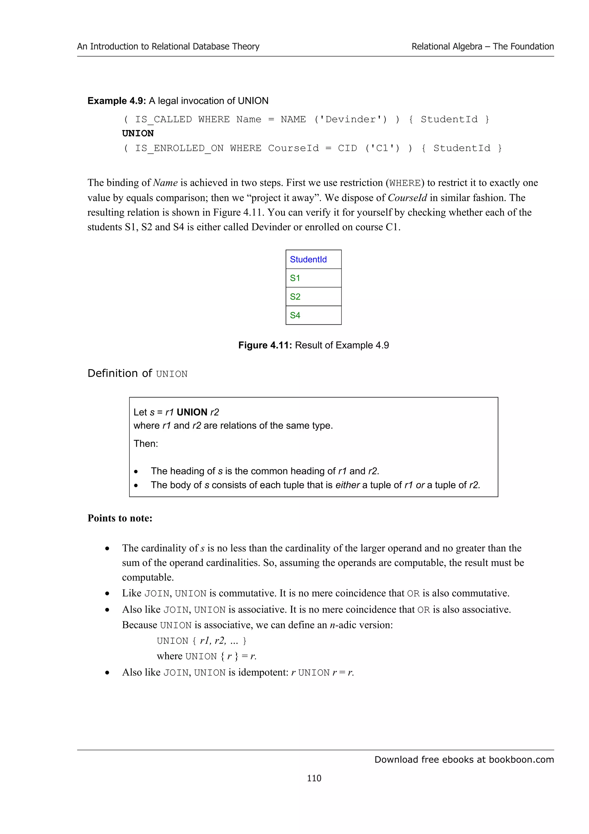 Download free ebooks at bookboon.com
An Introduction to Relational Database Theory
110
Relational Algebra – The Foundation
Example 4.9: A legal invocation of UNION
( IS_CALLED WHERE Name = NAME ('Devinder') ) { StudentId }
UNION
( IS_ENROLLED_ON WHERE CourseId = CID ('C1') ) { StudentId }
The binding of Name is achieved in two steps. First we use restriction (WHERE) to restrict it to exactly one
value by equals comparison; then we “project it away”. We dispose of CourseId in similar fashion. The
resulting relation is shown in Figure 4.11. You can verify it for yourself by checking whether each of the
students S1, S2 and S4 is either called Devinder or enrolled on course C1.
StudentId
S1
S2
S4
Figure 4.11: Result of Example 4.9
Definition of UNION
Let s = r1 UNION r2
where r1 and r2 are relations of the same type.
Then:
 The heading of s is the common heading of r1 and r2.
 The body of s consists of each tuple that is either a tuple of r1 or a tuple of r2.
Points to note:
 The cardinality of s is no less than the cardinality of the larger operand and no greater than the
sum of the operand cardinalities. So, assuming the operands are computable, the result must be
computable.
 Like JOIN, UNION is commutative. It is no mere coincidence that OR is also commutative.
 Also like JOIN, UNION is associative. It is no mere coincidence that OR is also associative.
Because UNION is associative, we can define an n-adic version:
UNION { r1, r2, … }
where UNION { r } = r.
 Also like JOIN, UNION is idempotent: r UNION r = r.
 