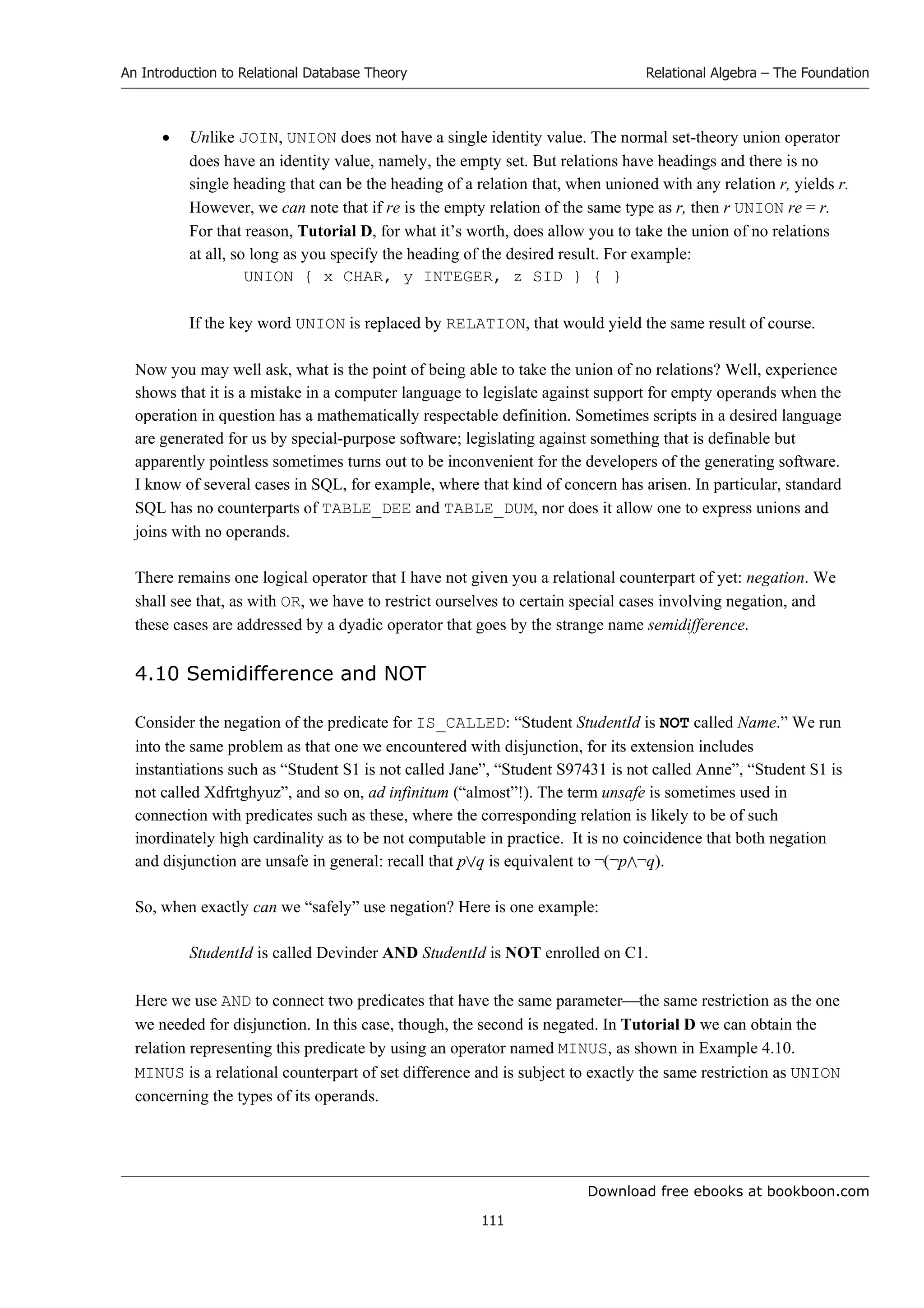 Download free ebooks at bookboon.com
An Introduction to Relational Database Theory
111
Relational Algebra – The Foundation
 Unlike JOIN, UNION does not have a single identity value. The normal set-theory union operator
does have an identity value, namely, the empty set. But relations have headings and there is no
single heading that can be the heading of a relation that, when unioned with any relation r, yields r.
However, we can note that if re is the empty relation of the same type as r, then r UNION re = r.
For that reason, Tutorial D, for what it’s worth, does allow you to take the union of no relations
at all, so long as you specify the heading of the desired result. For example:
UNION { x CHAR, y INTEGER, z SID } { }
If the key word UNION is replaced by RELATION, that would yield the same result of course.
Now you may well ask, what is the point of being able to take the union of no relations? Well, experience
shows that it is a mistake in a computer language to legislate against support for empty operands when the
operation in question has a mathematically respectable definition. Sometimes scripts in a desired language
are generated for us by special-purpose software; legislating against something that is definable but
apparently pointless sometimes turns out to be inconvenient for the developers of the generating software.
I know of several cases in SQL, for example, where that kind of concern has arisen. In particular, standard
SQL has no counterparts of TABLE_DEE and TABLE_DUM, nor does it allow one to express unions and
joins with no operands.
There remains one logical operator that I have not given you a relational counterpart of yet: negation. We
shall see that, as with OR, we have to restrict ourselves to certain special cases involving negation, and
these cases are addressed by a dyadic operator that goes by the strange name semidifference.
4.10 Semidifference and NOT
Consider the negation of the predicate for IS_CALLED: “Student StudentId is NOT called Name.” We run
into the same problem as that one we encountered with disjunction, for its extension includes
instantiations such as “Student S1 is not called Jane”, “Student S97431 is not called Anne”, “Student S1 is
not called Xdfrtghyuz”, and so on, ad infinitum (“almost”!). The term unsafe is sometimes used in
connection with predicates such as these, where the corresponding relation is likely to be of such
inordinately high cardinality as to be not computable in practice. It is no coincidence that both negation
and disjunction are unsafe in general: recall that pq is equivalent to ¬(¬p¬q).
So, when exactly can we “safely” use negation? Here is one example:
StudentId is called Devinder AND StudentId is NOT enrolled on C1.
Here we use AND to connect two predicates that have the same parameterthe same restriction as the one
we needed for disjunction. In this case, though, the second is negated. In Tutorial D we can obtain the
relation representing this predicate by using an operator named MINUS, as shown in Example 4.10.
MINUS is a relational counterpart of set difference and is subject to exactly the same restriction as UNION
concerning the types of its operands.
 