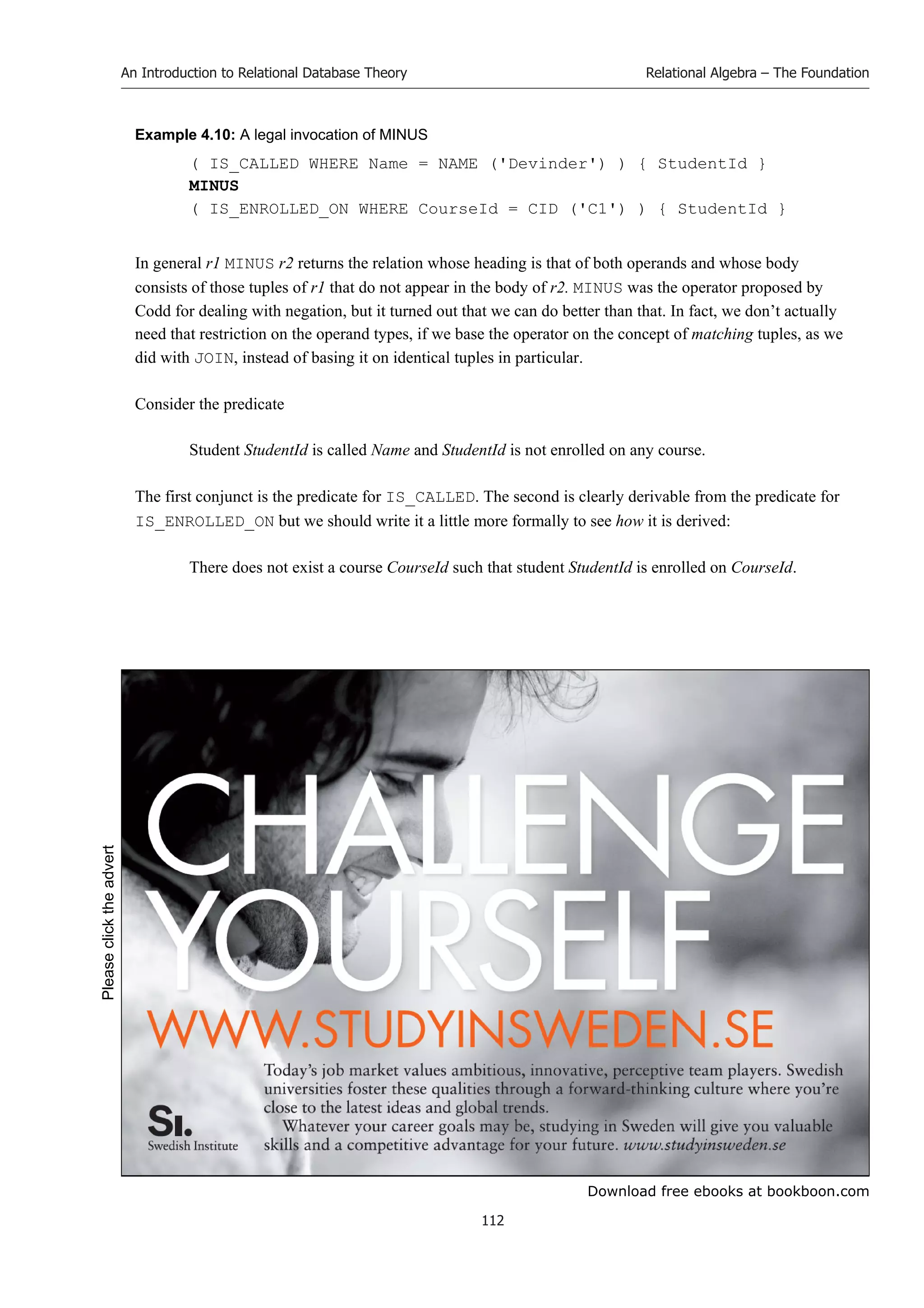 Download free ebooks at bookboon.com
An Introduction to Relational Database Theory
112
Relational Algebra – The Foundation
Example 4.10: A legal invocation of MINUS
( IS_CALLED WHERE Name = NAME ('Devinder') ) { StudentId }
MINUS
( IS_ENROLLED_ON WHERE CourseId = CID ('C1') ) { StudentId }
In general r1 MINUS r2 returns the relation whose heading is that of both operands and whose body
consists of those tuples of r1 that do not appear in the body of r2. MINUS was the operator proposed by
Codd for dealing with negation, but it turned out that we can do better than that. In fact, we don’t actually
need that restriction on the operand types, if we base the operator on the concept of matching tuples, as we
did with JOIN, instead of basing it on identical tuples in particular.
Consider the predicate
Student StudentId is called Name and StudentId is not enrolled on any course.
The first conjunct is the predicate for IS_CALLED. The second is clearly derivable from the predicate for
IS_ENROLLED_ON but we should write it a little more formally to see how it is derived:
There does not exist a course CourseId such that student StudentId is enrolled on CourseId.
Please
click
the
advert
 