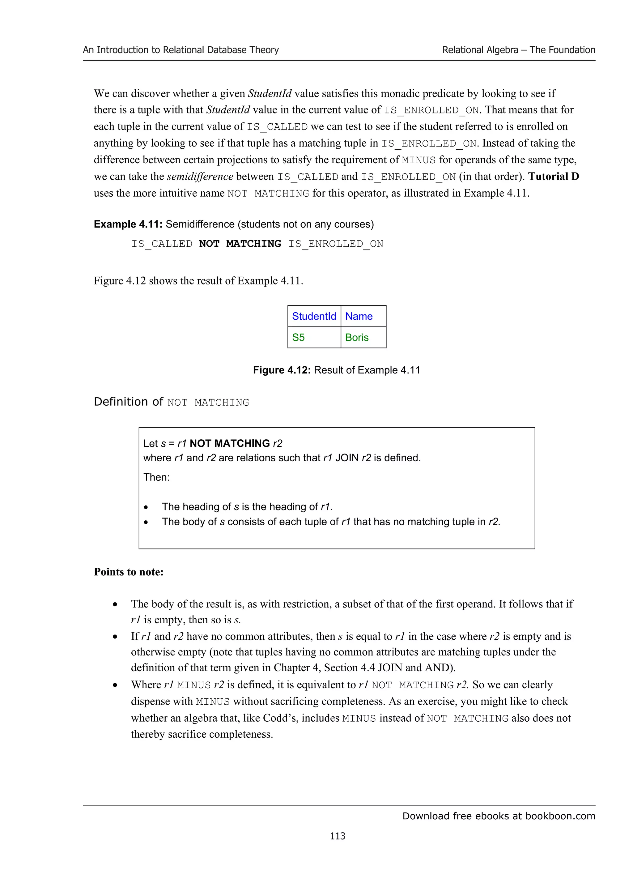 Download free ebooks at bookboon.com
An Introduction to Relational Database Theory
113
Relational Algebra – The Foundation
We can discover whether a given StudentId value satisfies this monadic predicate by looking to see if
there is a tuple with that StudentId value in the current value of IS_ENROLLED_ON. That means that for
each tuple in the current value of IS_CALLED we can test to see if the student referred to is enrolled on
anything by looking to see if that tuple has a matching tuple in IS_ENROLLED_ON. Instead of taking the
difference between certain projections to satisfy the requirement of MINUS for operands of the same type,
we can take the semidifference between IS_CALLED and IS_ENROLLED_ON (in that order). Tutorial D
uses the more intuitive name NOT MATCHING for this operator, as illustrated in Example 4.11.
Example 4.11: Semidifference (students not on any courses)
IS_CALLED NOT MATCHING IS_ENROLLED_ON
Figure 4.12 shows the result of Example 4.11.
StudentId Name
S5 Boris
Figure 4.12: Result of Example 4.11
Definition of NOT MATCHING
Let s = r1 NOT MATCHING r2
where r1 and r2 are relations such that r1 JOIN r2 is defined.
Then:
 The heading of s is the heading of r1.
 The body of s consists of each tuple of r1 that has no matching tuple in r2.
Points to note:
 The body of the result is, as with restriction, a subset of that of the first operand. It follows that if
r1 is empty, then so is s.
 If r1 and r2 have no common attributes, then s is equal to r1 in the case where r2 is empty and is
otherwise empty (note that tuples having no common attributes are matching tuples under the
definition of that term given in Chapter 4, Section 4.4 JOIN and AND).
 Where r1 MINUS r2 is defined, it is equivalent to r1 NOT MATCHING r2. So we can clearly
dispense with MINUS without sacrificing completeness. As an exercise, you might like to check
whether an algebra that, like Codd’s, includes MINUS instead of NOT MATCHING also does not
thereby sacrifice completeness.
 