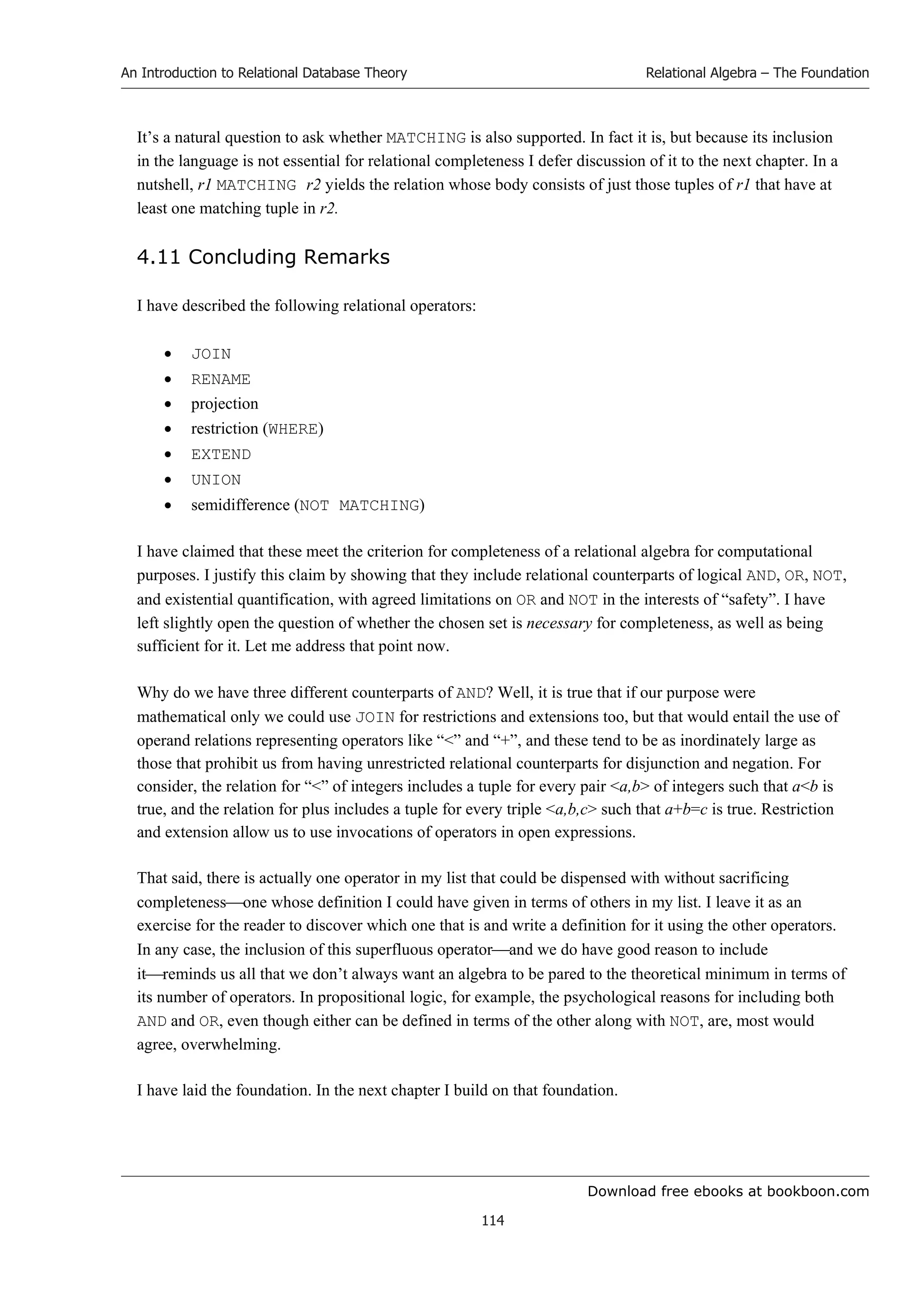 Download free ebooks at bookboon.com
An Introduction to Relational Database Theory
114
Relational Algebra – The Foundation
It’s a natural question to ask whether MATCHING is also supported. In fact it is, but because its inclusion
in the language is not essential for relational completeness I defer discussion of it to the next chapter. In a
nutshell, r1 MATCHING r2 yields the relation whose body consists of just those tuples of r1 that have at
least one matching tuple in r2.
4.11 Concluding Remarks
I have described the following relational operators:
 JOIN
 RENAME
 projection
 restriction (WHERE)
 EXTEND
 UNION
 semidifference (NOT MATCHING)
I have claimed that these meet the criterion for completeness of a relational algebra for computational
purposes. I justify this claim by showing that they include relational counterparts of logical AND, OR, NOT,
and existential quantification, with agreed limitations on OR and NOT in the interests of “safety”. I have
left slightly open the question of whether the chosen set is necessary for completeness, as well as being
sufficient for it. Let me address that point now.
Why do we have three different counterparts of AND? Well, it is true that if our purpose were
mathematical only we could use JOIN for restrictions and extensions too, but that would entail the use of
operand relations representing operators like “” and “+”, and these tend to be as inordinately large as
those that prohibit us from having unrestricted relational counterparts for disjunction and negation. For
consider, the relation for “” of integers includes a tuple for every pair a,b of integers such that ab is
true, and the relation for plus includes a tuple for every triple a,b,c such that a+b=c is true. Restriction
and extension allow us to use invocations of operators in open expressions.
That said, there is actually one operator in my list that could be dispensed with without sacrificing
completenessone whose definition I could have given in terms of others in my list. I leave it as an
exercise for the reader to discover which one that is and write a definition for it using the other operators.
In any case, the inclusion of this superfluous operatorand we do have good reason to include
itreminds us all that we don’t always want an algebra to be pared to the theoretical minimum in terms of
its number of operators. In propositional logic, for example, the psychological reasons for including both
AND and OR, even though either can be defined in terms of the other along with NOT, are, most would
agree, overwhelming.
I have laid the foundation. In the next chapter I build on that foundation.
 