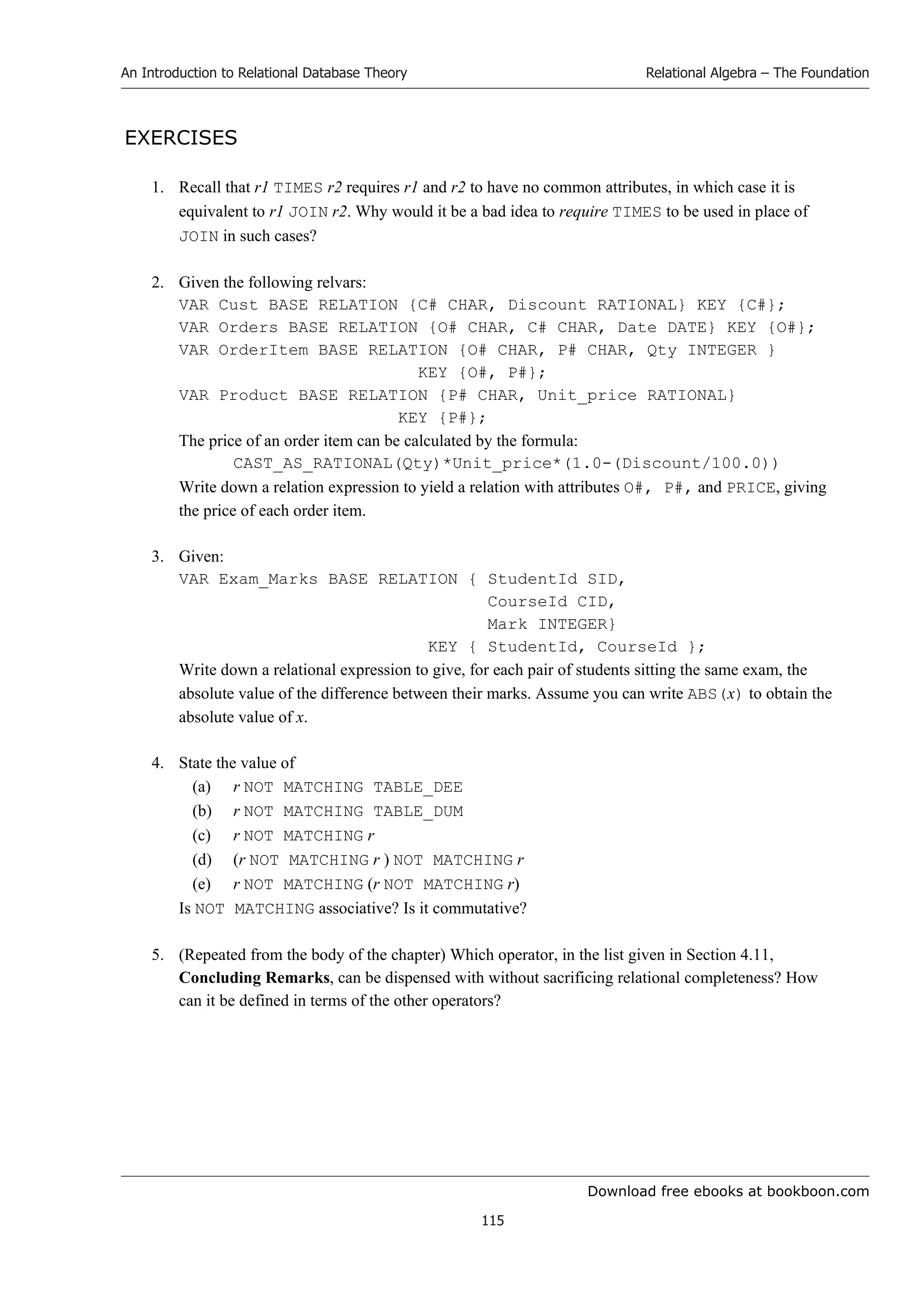 Download free ebooks at bookboon.com
An Introduction to Relational Database Theory
115
Relational Algebra – The Foundation
EXERCISES
1. Recall that r1 TIMES r2 requires r1 and r2 to have no common attributes, in which case it is
equivalent to r1 JOIN r2. Why would it be a bad idea to require TIMES to be used in place of
JOIN in such cases?
2. Given the following relvars:
VAR Cust BASE RELATION {C# CHAR, Discount RATIONAL} KEY {C#};
VAR Orders BASE RELATION {O# CHAR, C# CHAR, Date DATE} KEY {O#};
VAR OrderItem BASE RELATION {O# CHAR, P# CHAR, Qty INTEGER }
KEY {O#, P#};
VAR Product BASE RELATION {P# CHAR, Unit_price RATIONAL}
KEY {P#};
The price of an order item can be calculated by the formula:
CAST_AS_RATIONAL(Qty)*Unit_price*(1.0-(Discount/100.0))
Write down a relation expression to yield a relation with attributes O#, P#, and PRICE, giving
the price of each order item.
3. Given:
VAR Exam_Marks BASE RELATION { StudentId SID,
CourseId CID,
Mark INTEGER}
KEY { StudentId, CourseId };
Write down a relational expression to give, for each pair of students sitting the same exam, the
absolute value of the difference between their marks. Assume you can write ABS(x) to obtain the
absolute value of x.
4. State the value of
(a) r NOT MATCHING TABLE_DEE
(b) r NOT MATCHING TABLE_DUM
(c) r NOT MATCHING r
(d) (r NOT MATCHING r ) NOT MATCHING r
(e) r NOT MATCHING (r NOT MATCHING r)
Is NOT MATCHING associative? Is it commutative?
5. (Repeated from the body of the chapter) Which operator, in the list given in Section 4.11,
Concluding Remarks, can be dispensed with without sacrificing relational completeness? How
can it be defined in terms of the other operators?
 