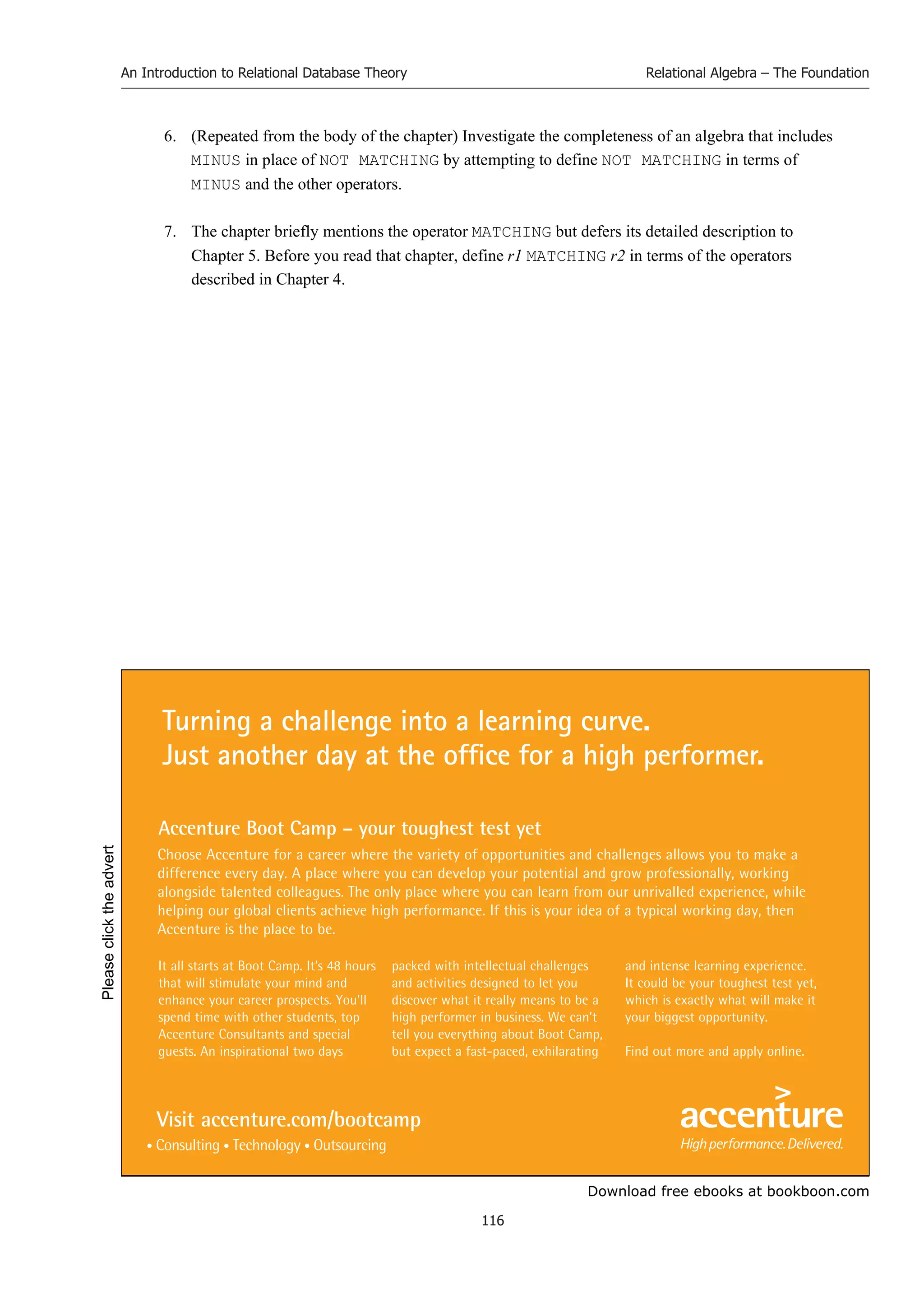 Download free ebooks at bookboon.com
An Introduction to Relational Database Theory
116
Relational Algebra – The Foundation
6. (Repeated from the body of the chapter) Investigate the completeness of an algebra that includes
MINUS in place of NOT MATCHING by attempting to define NOT MATCHING in terms of
MINUS and the other operators.
7. The chapter briefly mentions the operator MATCHING but defers its detailed description to
Chapter 5. Before you read that chapter, define r1 MATCHING r2 in terms of the operators
described in Chapter 4.
It all starts at Boot Camp. It’s 48 hours
that will stimulate your mind and
enhance your career prospects. You’ll
spend time with other students, top
Accenture Consultants and special
guests. An inspirational two days
packed with intellectual challenges
and activities designed to let you
discover what it really means to be a
high performer in business. We can’t
tell you everything about Boot Camp,
but expect a fast-paced, exhilarating
and intense learning experience.
It could be your toughest test yet,
which is exactly what will make it
your biggest opportunity.
Find out more and apply online.
Choose Accenture for a career where the variety of opportunities and challenges allows you to make a
difference every day. A place where you can develop your potential and grow professionally, working
alongside talented colleagues. The only place where you can learn from our unrivalled experience, while
helping our global clients achieve high performance. If this is your idea of a typical working day, then
Accenture is the place to be.
Turning a challenge into a learning curve.
Just another day at the office for a high performer.
Accenture Boot Camp – your toughest test yet
Visit accenture.com/bootcamp
Please
click
the
advert
 