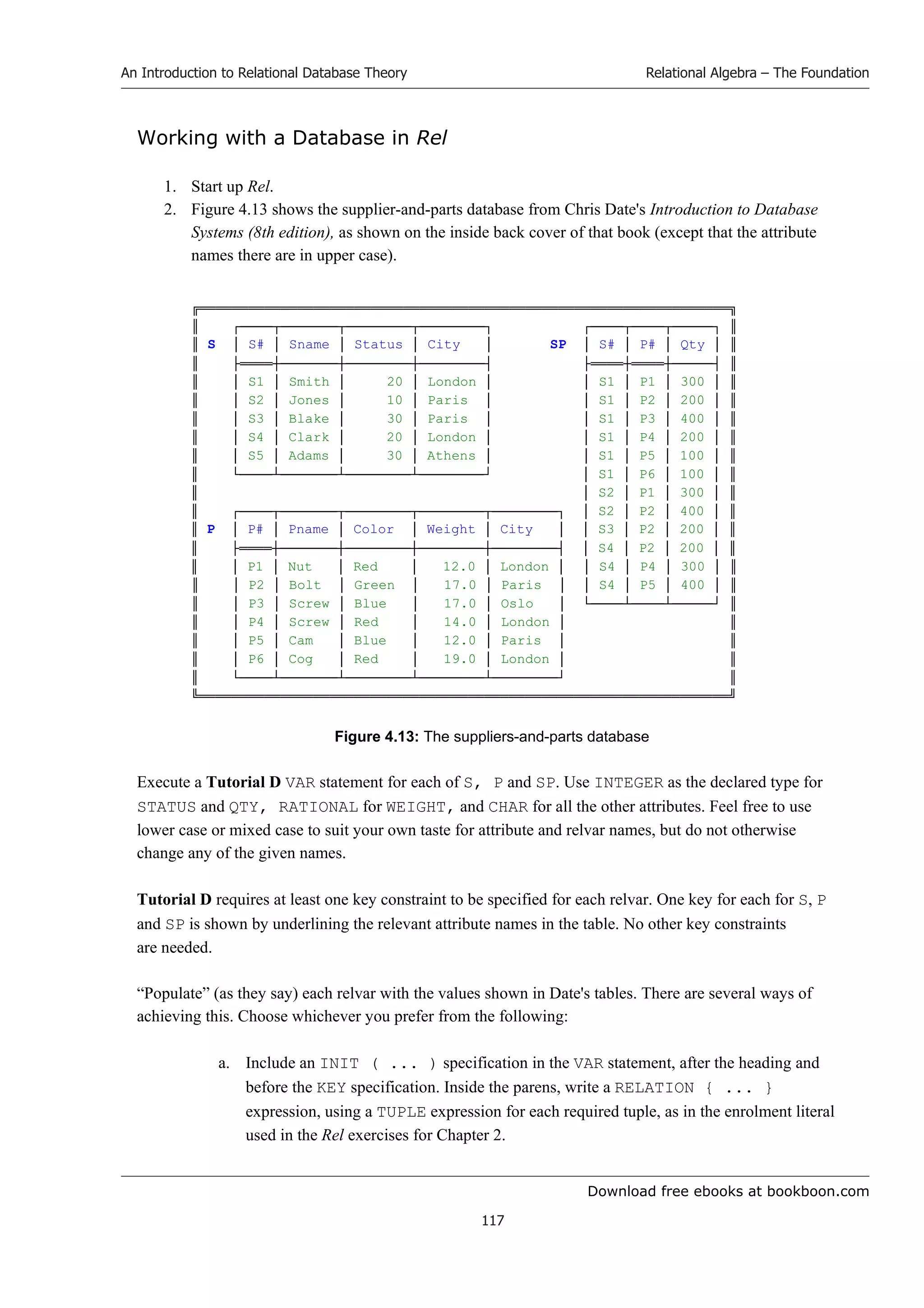 Download free ebooks at bookboon.com
An Introduction to Relational Database Theory
117
Relational Algebra – The Foundation
Working with a Database in Rel
1. Start up Rel.
2. Figure 4.13 shows the supplier-and-parts database from Chris Date's Introduction to Database
Systems (8th edition), as shown on the inside back cover of that book (except that the attribute
names there are in upper case).
╔═════════════════════════════════════════════════════════════════╗
║ ┌────┬───────┬────────┬────────┐ ┌────┬────┬─────┐ ║
║ S │ S# │ Sname │ Status │ City │ SP │ S# │ P# │ Qty │ ║
║ ├════┼───────┼────────┼────────┤ ├════┼════┼─────┤ ║
║ │ S1 │ Smith │ 20 │ London │ │ S1 │ P1 │ 300 │ ║
║ │ S2 │ Jones │ 10 │ Paris │ │ S1 │ P2 │ 200 │ ║
║ │ S3 │ Blake │ 30 │ Paris │ │ S1 │ P3 │ 400 │ ║
║ │ S4 │ Clark │ 20 │ London │ │ S1 │ P4 │ 200 │ ║
║ │ S5 │ Adams │ 30 │ Athens │ │ S1 │ P5 │ 100 │ ║
║ └────┴───────┴────────┴────────┘ │ S1 │ P6 │ 100 │ ║
║ │ S2 │ P1 │ 300 │ ║
║ ┌────┬───────┬────────┬────────┬────────┐ │ S2 │ P2 │ 400 │ ║
║ P │ P# │ Pname │ Color │ Weight │ City │ │ S3 │ P2 │ 200 │ ║
║ ├════┼───────┼────────┼────────┼────────┤ │ S4 │ P2 │ 200 │ ║
║ │ P1 │ Nut │ Red │ 12.0 │ London │ │ S4 │ P4 │ 300 │ ║
║ │ P2 │ Bolt │ Green │ 17.0 │ Paris │ │ S4 │ P5 │ 400 │ ║
║ │ P3 │ Screw │ Blue │ 17.0 │ Oslo │ └────┴────┴─────┘ ║
║ │ P4 │ Screw │ Red │ 14.0 │ London │ ║
║ │ P5 │ Cam │ Blue │ 12.0 │ Paris │ ║
║ │ P6 │ Cog │ Red │ 19.0 │ London │ ║
║ └────┴───────┴────────┴────────┴────────┘ ║
╚═════════════════════════════════════════════════════════════════╝
Figure 4.13: The suppliers-and-parts database
Execute a Tutorial D VAR statement for each of S, P and SP. Use INTEGER as the declared type for
STATUS and QTY, RATIONAL for WEIGHT, and CHAR for all the other attributes. Feel free to use
lower case or mixed case to suit your own taste for attribute and relvar names, but do not otherwise
change any of the given names.
Tutorial D requires at least one key constraint to be specified for each relvar. One key for each for S, P
and SP is shown by underlining the relevant attribute names in the table. No other key constraints
are needed.
“Populate” (as they say) each relvar with the values shown in Date's tables. There are several ways of
achieving this. Choose whichever you prefer from the following:
a. Include an INIT ( ... ) specification in the VAR statement, after the heading and
before the KEY specification. Inside the parens, write a RELATION { ... }
expression, using a TUPLE expression for each required tuple, as in the enrolment literal
used in the Rel exercises for Chapter 2.
 