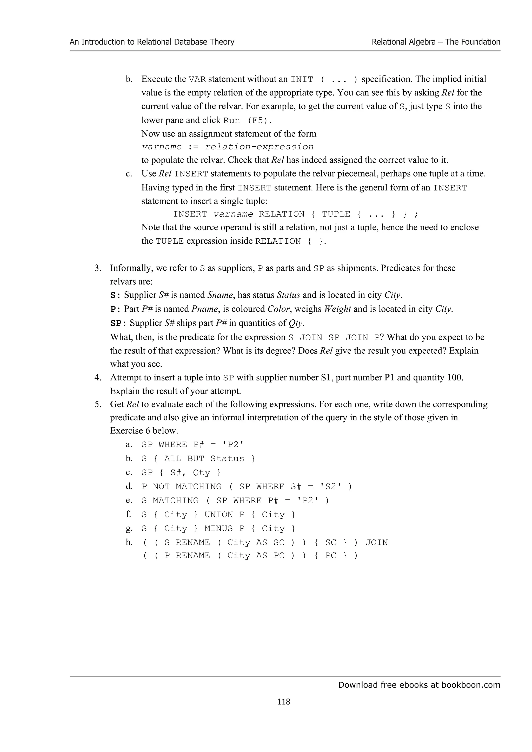 Download free ebooks at bookboon.com
An Introduction to Relational Database Theory
118
Relational Algebra – The Foundation
b. Execute the VAR statement without an INIT ( ... ) specification. The implied initial
value is the empty relation of the appropriate type. You can see this by asking Rel for the
current value of the relvar. For example, to get the current value of S, just type S into the
lower pane and click Run (F5).
Now use an assignment statement of the form
varname := relation-expression
to populate the relvar. Check that Rel has indeed assigned the correct value to it.
c. Use Rel INSERT statements to populate the relvar piecemeal, perhaps one tuple at a time.
Having typed in the first INSERT statement. Here is the general form of an INSERT
statement to insert a single tuple:
INSERT varname RELATION { TUPLE { ... } } ;
Note that the source operand is still a relation, not just a tuple, hence the need to enclose
the TUPLE expression inside RELATION { }.
3. Informally, we refer to S as suppliers, P as parts and SP as shipments. Predicates for these
relvars are:
S: Supplier S# is named Sname, has status Status and is located in city City.
P: Part P# is named Pname, is coloured Color, weighs Weight and is located in city City.
SP: Supplier S# ships part P# in quantities of Qty.
What, then, is the predicate for the expression S JOIN SP JOIN P? What do you expect to be
the result of that expression? What is its degree? Does Rel give the result you expected? Explain
what you see.
4. Attempt to insert a tuple into SP with supplier number S1, part number P1 and quantity 100.
Explain the result of your attempt.
5. Get Rel to evaluate each of the following expressions. For each one, write down the corresponding
predicate and also give an informal interpretation of the query in the style of those given in
Exercise 6 below.
a. SP WHERE P# = 'P2'
b. S { ALL BUT Status }
c. SP { S#, Qty }
d. P NOT MATCHING ( SP WHERE S# = 'S2' )
e. S MATCHING ( SP WHERE P# = 'P2' )
f. S { City } UNION P { City }
g. S { City } MINUS P { City }
h. ( ( S RENAME ( City AS SC ) ) { SC } ) JOIN
( ( P RENAME ( City AS PC ) ) { PC } )
 