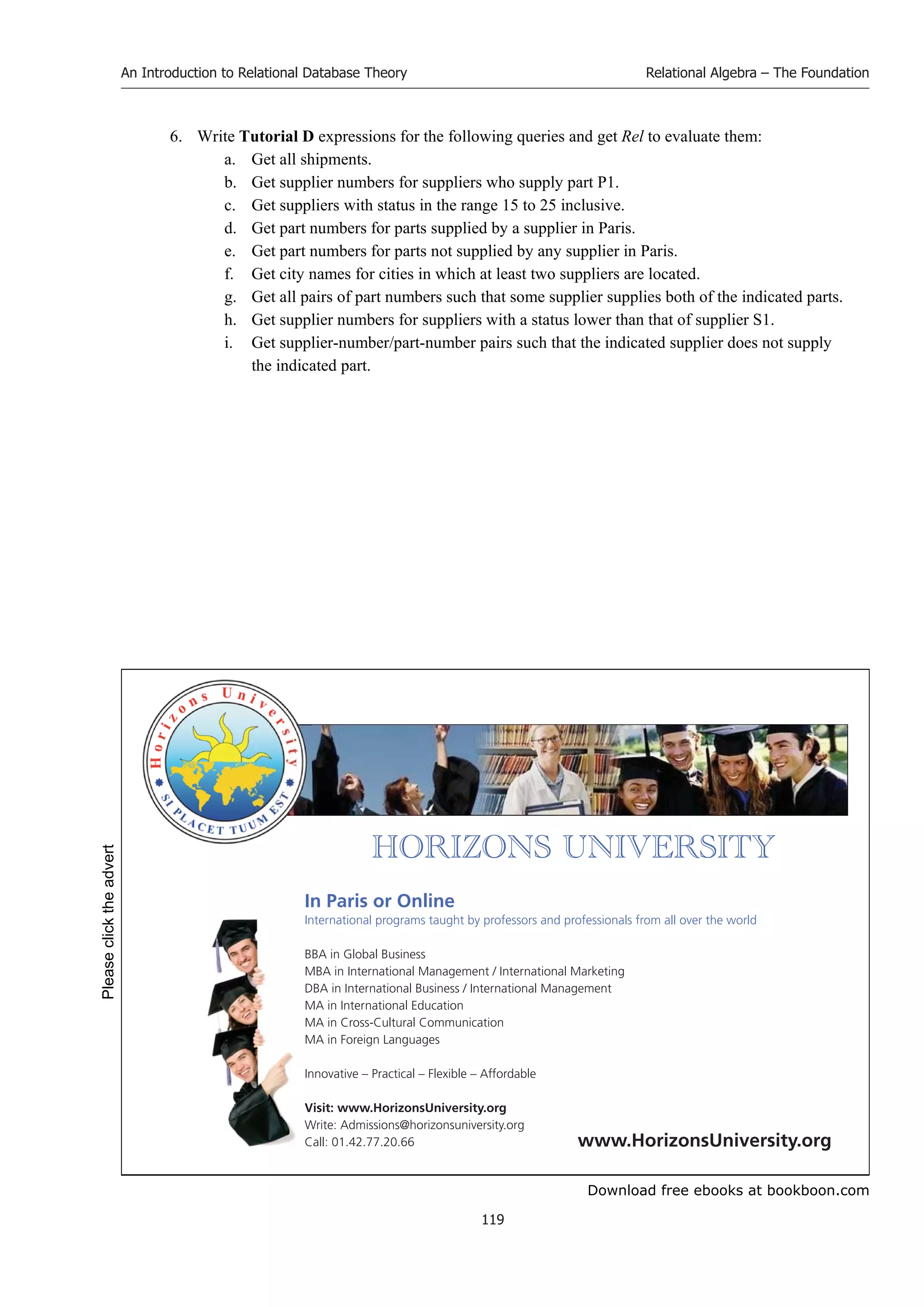 Download free ebooks at bookboon.com
An Introduction to Relational Database Theory
119
Relational Algebra – The Foundation
6. Write Tutorial D expressions for the following queries and get Rel to evaluate them:
a. Get all shipments.
b. Get supplier numbers for suppliers who supply part P1.
c. Get suppliers with status in the range 15 to 25 inclusive.
d. Get part numbers for parts supplied by a supplier in Paris.
e. Get part numbers for parts not supplied by any supplier in Paris.
f. Get city names for cities in which at least two suppliers are located.
g. Get all pairs of part numbers such that some supplier supplies both of the indicated parts.
h. Get supplier numbers for suppliers with a status lower than that of supplier S1.
i. Get supplier-number/part-number pairs such that the indicated supplier does not supply
the indicated part.


       
In Paris or Online
International programs taught by professors and professionals from all over the world
BBA in Global Business
MBA in International Management / International Marketing
DBA in International Business / International Management
MA in International Education
MA in Cross-Cultural Communication
MA in Foreign Languages
Innovative – Practical – Flexible – Affordable
Visit: www.HorizonsUniversity.org
Write: Admissions@horizonsuniversity.org
Call: 01.42.77.20.66 www.HorizonsUniversity.org
Please
click
the
advert
 