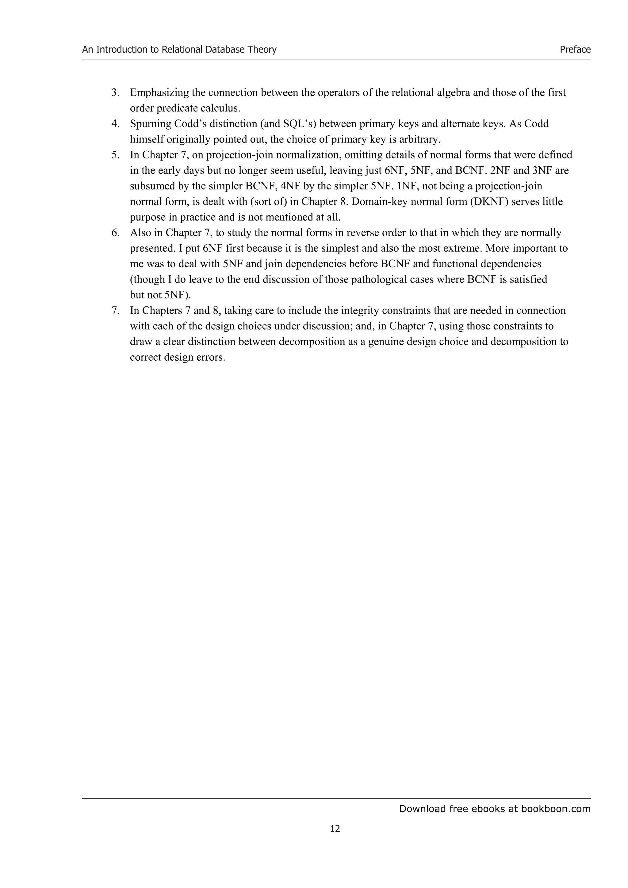 Download free ebooks at bookboon.com
An Introduction to Relational Database Theory
12
Preface
3. Emphasizing the connection between the operators of the relational algebra and those of the first
order predicate calculus.
4. Spurning Codd’s distinction (and SQL’s) between primary keys and alternate keys. As Codd
himself originally pointed out, the choice of primary key is arbitrary.
5. In Chapter 7, on projection-join normalization, omitting details of normal forms that were defined
in the early days but no longer seem useful, leaving just 6NF, 5NF, and BCNF. 2NF and 3NF are
subsumed by the simpler BCNF, 4NF by the simpler 5NF. 1NF, not being a projection-join
normal form, is dealt with (sort of) in Chapter 8. Domain-key normal form (DKNF) serves little
purpose in practice and is not mentioned at all.
6. Also in Chapter 7, to study the normal forms in reverse order to that in which they are normally
presented. I put 6NF first because it is the simplest and also the most extreme. More important to
me was to deal with 5NF and join dependencies before BCNF and functional dependencies
(though I do leave to the end discussion of those pathological cases where BCNF is satisfied
but not 5NF).
7. In Chapters 7 and 8, taking care to include the integrity constraints that are needed in connection
with each of the design choices under discussion; and, in Chapter 7, using those constraints to
draw a clear distinction between decomposition as a genuine design choice and decomposition to
correct design errors.
 