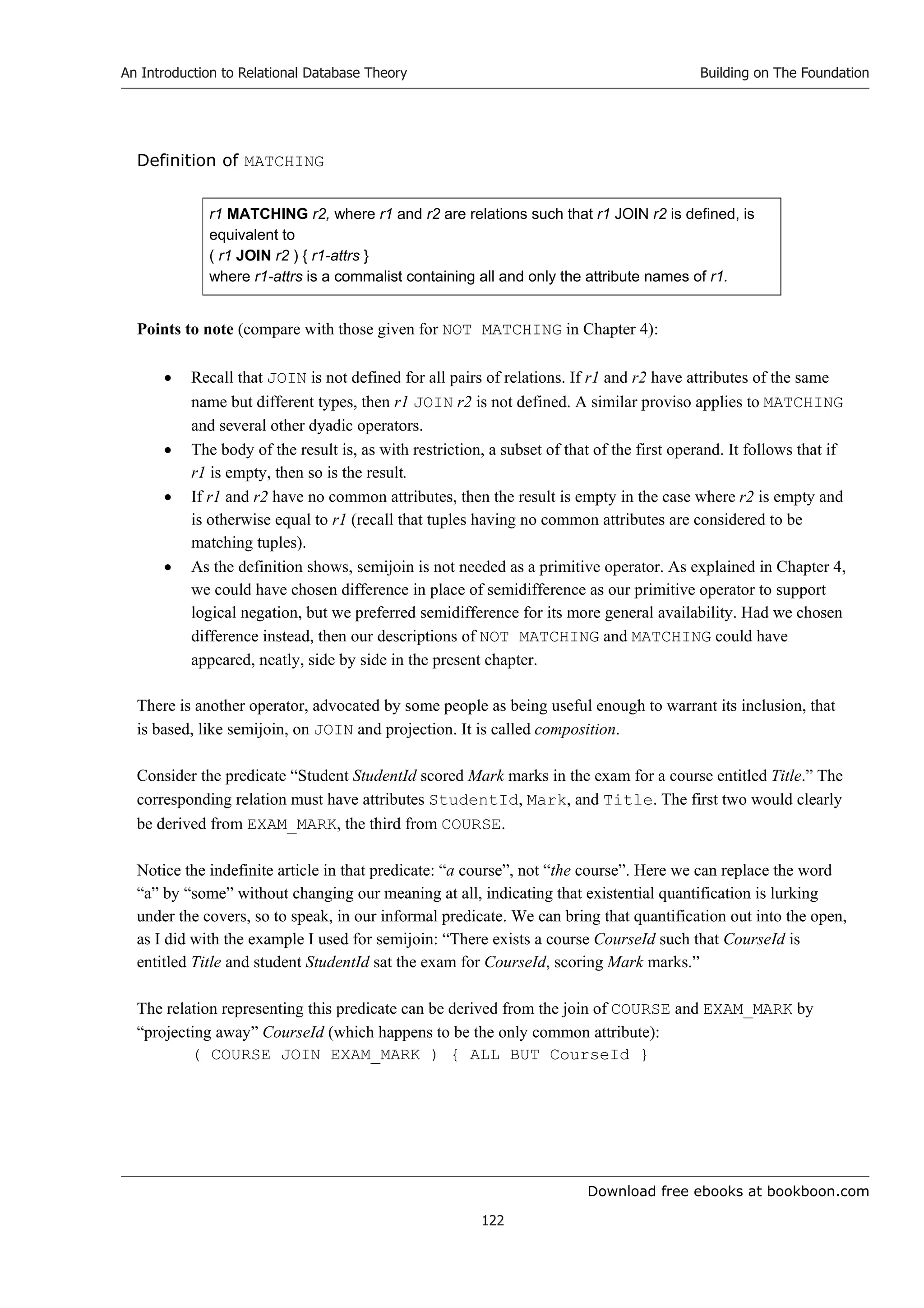 Download free ebooks at bookboon.com
An Introduction to Relational Database Theory
122
Building on The Foundation
Definition of MATCHING
r1 MATCHING r2, where r1 and r2 are relations such that r1 JOIN r2 is defined, is
equivalent to
( r1 JOIN r2 ) { r1-attrs }
where r1-attrs is a commalist containing all and only the attribute names of r1.
Points to note (compare with those given for NOT MATCHING in Chapter 4):
 Recall that JOIN is not defined for all pairs of relations. If r1 and r2 have attributes of the same
name but different types, then r1 JOIN r2 is not defined. A similar proviso applies to MATCHING
and several other dyadic operators.
 The body of the result is, as with restriction, a subset of that of the first operand. It follows that if
r1 is empty, then so is the result.
 If r1 and r2 have no common attributes, then the result is empty in the case where r2 is empty and
is otherwise equal to r1 (recall that tuples having no common attributes are considered to be
matching tuples).
 As the definition shows, semijoin is not needed as a primitive operator. As explained in Chapter 4,
we could have chosen difference in place of semidifference as our primitive operator to support
logical negation, but we preferred semidifference for its more general availability. Had we chosen
difference instead, then our descriptions of NOT MATCHING and MATCHING could have
appeared, neatly, side by side in the present chapter.
There is another operator, advocated by some people as being useful enough to warrant its inclusion, that
is based, like semijoin, on JOIN and projection. It is called composition.
Consider the predicate “Student StudentId scored Mark marks in the exam for a course entitled Title.” The
corresponding relation must have attributes StudentId, Mark, and Title. The first two would clearly
be derived from EXAM_MARK, the third from COURSE.
Notice the indefinite article in that predicate: “a course”, not “the course”. Here we can replace the word
“a” by “some” without changing our meaning at all, indicating that existential quantification is lurking
under the covers, so to speak, in our informal predicate. We can bring that quantification out into the open,
as I did with the example I used for semijoin: “There exists a course CourseId such that CourseId is
entitled Title and student StudentId sat the exam for CourseId, scoring Mark marks.”
The relation representing this predicate can be derived from the join of COURSE and EXAM_MARK by
“projecting away” CourseId (which happens to be the only common attribute):
( COURSE JOIN EXAM_MARK ) { ALL BUT CourseId }
 