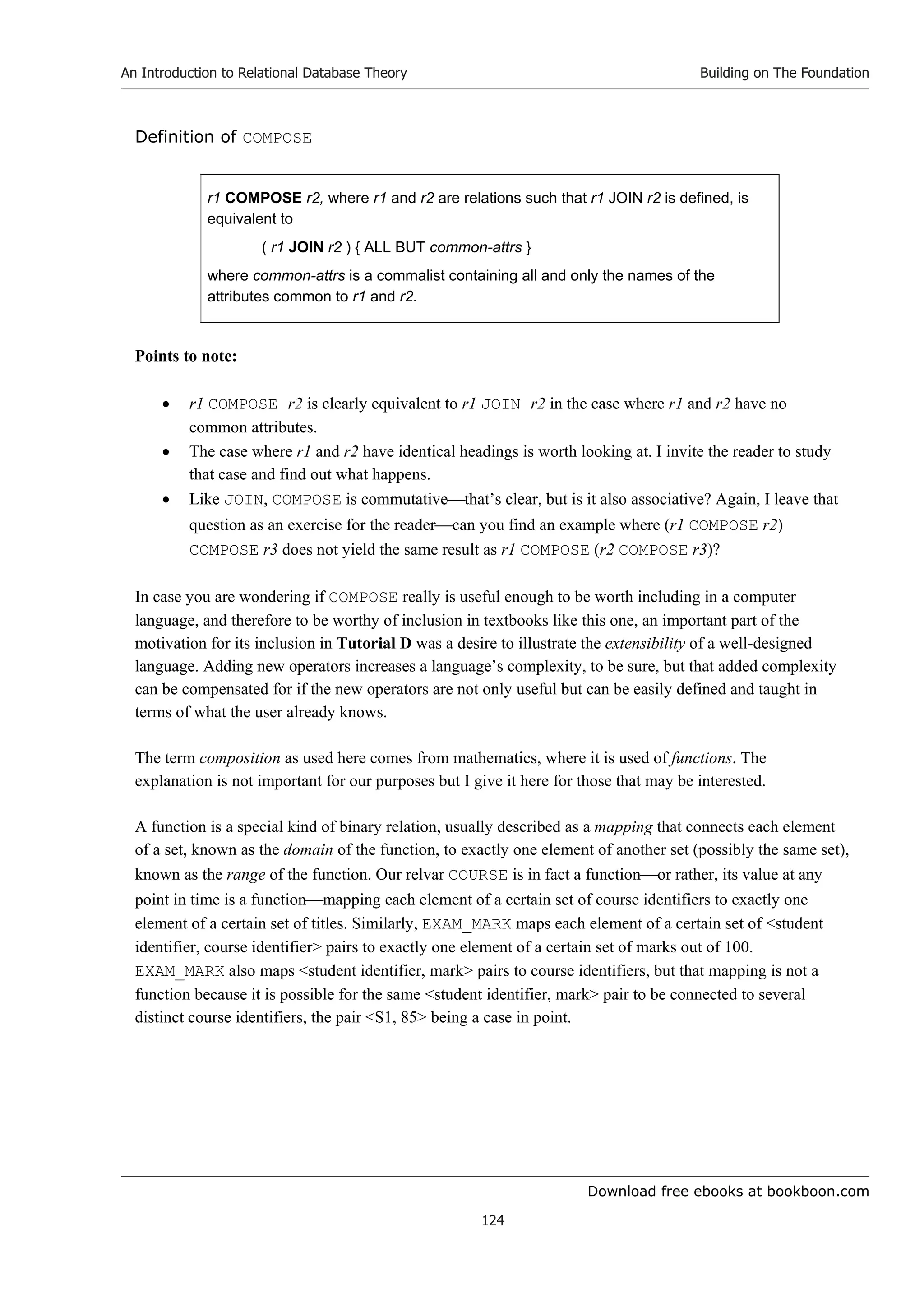 Download free ebooks at bookboon.com
An Introduction to Relational Database Theory
124
Building on The Foundation
Definition of COMPOSE
r1 COMPOSE r2, where r1 and r2 are relations such that r1 JOIN r2 is defined, is
equivalent to
( r1 JOIN r2 ) { ALL BUT common-attrs }
where common-attrs is a commalist containing all and only the names of the
attributes common to r1 and r2.
Points to note:
 r1 COMPOSE r2 is clearly equivalent to r1 JOIN r2 in the case where r1 and r2 have no
common attributes.
 The case where r1 and r2 have identical headings is worth looking at. I invite the reader to study
that case and find out what happens.
 Like JOIN, COMPOSE is commutativethat’s clear, but is it also associative? Again, I leave that
question as an exercise for the readercan you find an example where (r1 COMPOSE r2)
COMPOSE r3 does not yield the same result as r1 COMPOSE (r2 COMPOSE r3)?
In case you are wondering if COMPOSE really is useful enough to be worth including in a computer
language, and therefore to be worthy of inclusion in textbooks like this one, an important part of the
motivation for its inclusion in Tutorial D was a desire to illustrate the extensibility of a well-designed
language. Adding new operators increases a language’s complexity, to be sure, but that added complexity
can be compensated for if the new operators are not only useful but can be easily defined and taught in
terms of what the user already knows.
The term composition as used here comes from mathematics, where it is used of functions. The
explanation is not important for our purposes but I give it here for those that may be interested.
A function is a special kind of binary relation, usually described as a mapping that connects each element
of a set, known as the domain of the function, to exactly one element of another set (possibly the same set),
known as the range of the function. Our relvar COURSE is in fact a functionor rather, its value at any
point in time is a functionmapping each element of a certain set of course identifiers to exactly one
element of a certain set of titles. Similarly, EXAM_MARK maps each element of a certain set of student
identifier, course identifier pairs to exactly one element of a certain set of marks out of 100.
EXAM_MARK also maps student identifier, mark pairs to course identifiers, but that mapping is not a
function because it is possible for the same student identifier, mark pair to be connected to several
distinct course identifiers, the pair S1, 85 being a case in point.
 