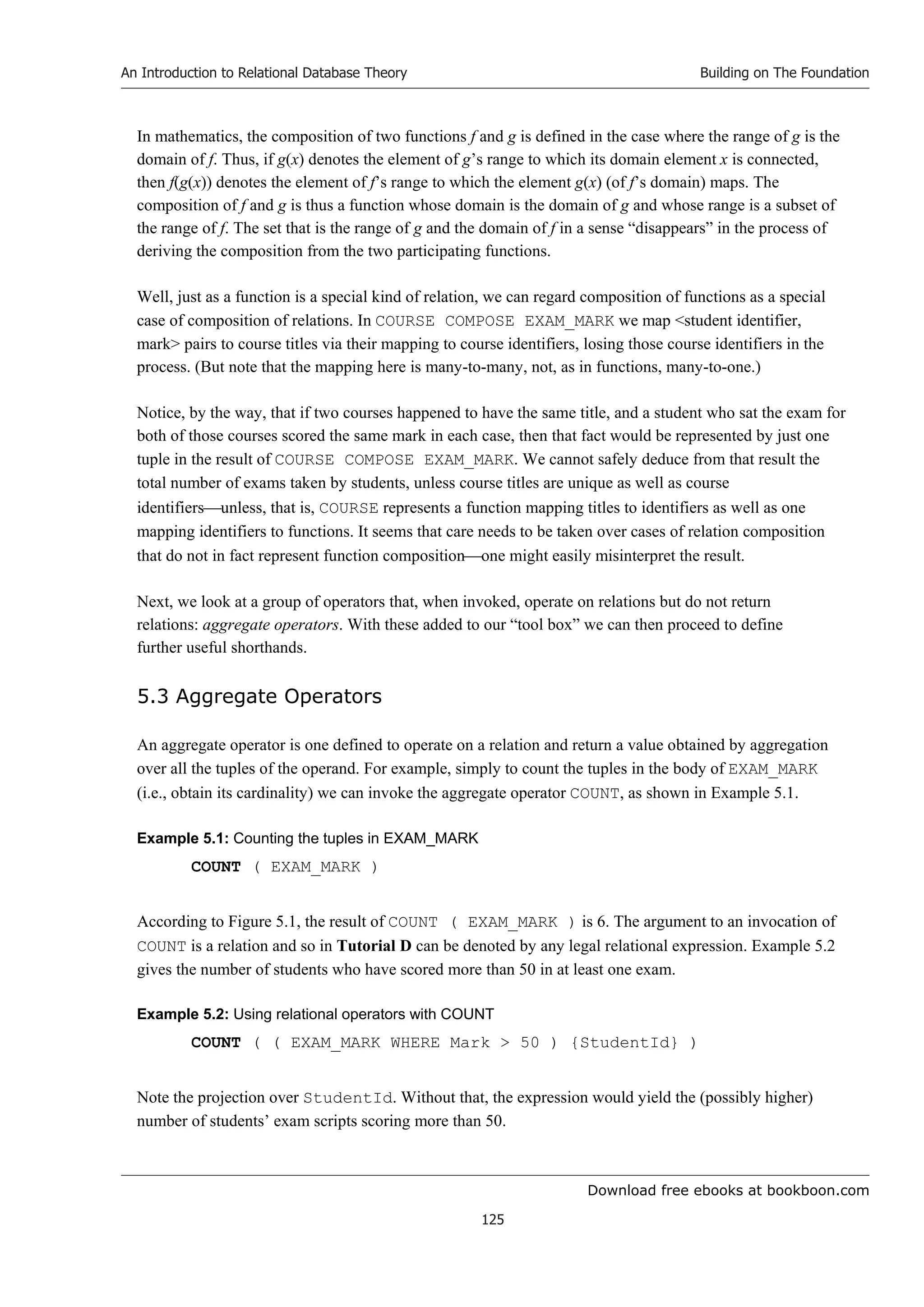 Download free ebooks at bookboon.com
An Introduction to Relational Database Theory
125
Building on The Foundation
In mathematics, the composition of two functions f and g is defined in the case where the range of g is the
domain of f. Thus, if g(x) denotes the element of g’s range to which its domain element x is connected,
then f(g(x)) denotes the element of f’s range to which the element g(x) (of f’s domain) maps. The
composition of f and g is thus a function whose domain is the domain of g and whose range is a subset of
the range of f. The set that is the range of g and the domain of f in a sense “disappears” in the process of
deriving the composition from the two participating functions.
Well, just as a function is a special kind of relation, we can regard composition of functions as a special
case of composition of relations. In COURSE COMPOSE EXAM_MARK we map student identifier,
mark pairs to course titles via their mapping to course identifiers, losing those course identifiers in the
process. (But note that the mapping here is many-to-many, not, as in functions, many-to-one.)
Notice, by the way, that if two courses happened to have the same title, and a student who sat the exam for
both of those courses scored the same mark in each case, then that fact would be represented by just one
tuple in the result of COURSE COMPOSE EXAM_MARK. We cannot safely deduce from that result the
total number of exams taken by students, unless course titles are unique as well as course
identifiersunless, that is, COURSE represents a function mapping titles to identifiers as well as one
mapping identifiers to functions. It seems that care needs to be taken over cases of relation composition
that do not in fact represent function compositionone might easily misinterpret the result.
Next, we look at a group of operators that, when invoked, operate on relations but do not return
relations: aggregate operators. With these added to our “tool box” we can then proceed to define
further useful shorthands.
5.3 Aggregate Operators
An aggregate operator is one defined to operate on a relation and return a value obtained by aggregation
over all the tuples of the operand. For example, simply to count the tuples in the body of EXAM_MARK
(i.e., obtain its cardinality) we can invoke the aggregate operator COUNT, as shown in Example 5.1.
Example 5.1: Counting the tuples in EXAM_MARK
COUNT ( EXAM_MARK )
According to Figure 5.1, the result of COUNT ( EXAM_MARK ) is 6. The argument to an invocation of
COUNT is a relation and so in Tutorial D can be denoted by any legal relational expression. Example 5.2
gives the number of students who have scored more than 50 in at least one exam.
Example 5.2: Using relational operators with COUNT
COUNT ( ( EXAM_MARK WHERE Mark  50 ) {StudentId} )
Note the projection over StudentId. Without that, the expression would yield the (possibly higher)
number of students’ exam scripts scoring more than 50.
 