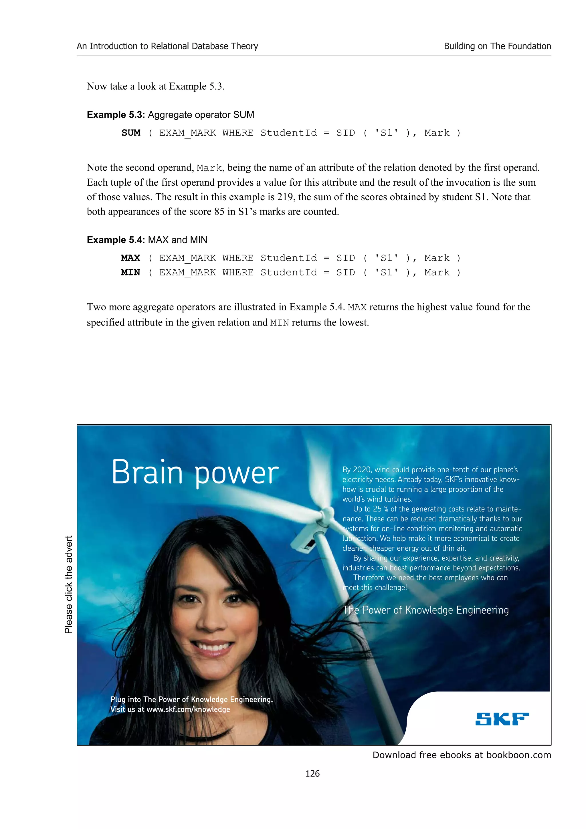 Download free ebooks at bookboon.com
An Introduction to Relational Database Theory
126
Building on The Foundation
Now take a look at Example 5.3.
Example 5.3: Aggregate operator SUM
SUM ( EXAM_MARK WHERE StudentId = SID ( 'S1' ), Mark )
Note the second operand, Mark, being the name of an attribute of the relation denoted by the first operand.
Each tuple of the first operand provides a value for this attribute and the result of the invocation is the sum
of those values. The result in this example is 219, the sum of the scores obtained by student S1. Note that
both appearances of the score 85 in S1’s marks are counted.
Example 5.4: MAX and MIN
MAX ( EXAM_MARK WHERE StudentId = SID ( 'S1' ), Mark )
MIN ( EXAM_MARK WHERE StudentId = SID ( 'S1' ), Mark )
Two more aggregate operators are illustrated in Example 5.4. MAX returns the highest value found for the
specified attribute in the given relation and MIN returns the lowest.
By 2020, wind could provide one-tenth of our planet’s
electricity needs. Already today, SKF’s innovative know-
how is crucial to running a large proportion of the
world’s wind turbines.
Up to 25 % of the generating costs relate to mainte-
nance. These can be reduced dramatically thanks to our
systems for on-line condition monitoring and automatic
lubrication. We help make it more economical to create
cleaner, cheaper energy out of thin air.
By sharing our experience, expertise, and creativity,
industries can boost performance beyond expectations.
Therefore we need the best employees who can
meet this challenge!
The Power of Knowledge Engineering
Brain power
Plug into The Power of Knowledge Engineering.
Visit us at www.skf.com/knowledge
Please
click
the
advert
 