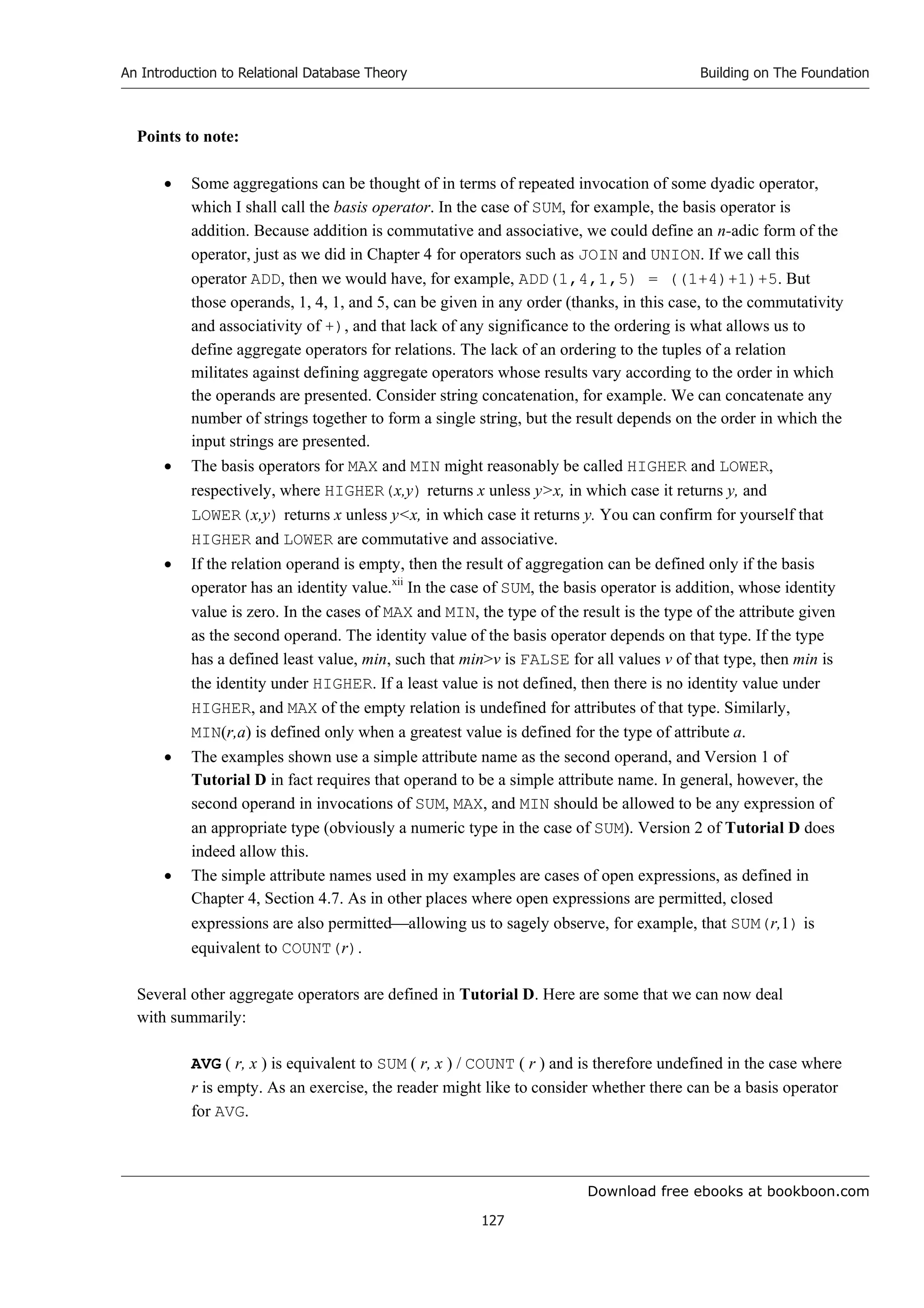 Download free ebooks at bookboon.com
An Introduction to Relational Database Theory
127
Building on The Foundation
Points to note:
 Some aggregations can be thought of in terms of repeated invocation of some dyadic operator,
which I shall call the basis operator. In the case of SUM, for example, the basis operator is
addition. Because addition is commutative and associative, we could define an n-adic form of the
operator, just as we did in Chapter 4 for operators such as JOIN and UNION. If we call this
operator ADD, then we would have, for example, ADD(1,4,1,5) = ((1+4)+1)+5. But
those operands, 1, 4, 1, and 5, can be given in any order (thanks, in this case, to the commutativity
and associativity of +), and that lack of any significance to the ordering is what allows us to
define aggregate operators for relations. The lack of an ordering to the tuples of a relation
militates against defining aggregate operators whose results vary according to the order in which
the operands are presented. Consider string concatenation, for example. We can concatenate any
number of strings together to form a single string, but the result depends on the order in which the
input strings are presented.
 The basis operators for MAX and MIN might reasonably be called HIGHER and LOWER,
respectively, where HIGHER(x,y) returns x unless yx, in which case it returns y, and
LOWER(x,y) returns x unless yx, in which case it returns y. You can confirm for yourself that
HIGHER and LOWER are commutative and associative.
 If the relation operand is empty, then the result of aggregation can be defined only if the basis
operator has an identity value.xii
In the case of SUM, the basis operator is addition, whose identity
value is zero. In the cases of MAX and MIN, the type of the result is the type of the attribute given
as the second operand. The identity value of the basis operator depends on that type. If the type
has a defined least value, min, such that minv is FALSE for all values v of that type, then min is
the identity under HIGHER. If a least value is not defined, then there is no identity value under
HIGHER, and MAX of the empty relation is undefined for attributes of that type. Similarly,
MIN(r,a) is defined only when a greatest value is defined for the type of attribute a.
 The examples shown use a simple attribute name as the second operand, and Version 1 of
Tutorial D in fact requires that operand to be a simple attribute name. In general, however, the
second operand in invocations of SUM, MAX, and MIN should be allowed to be any expression of
an appropriate type (obviously a numeric type in the case of SUM). Version 2 of Tutorial D does
indeed allow this.
 The simple attribute names used in my examples are cases of open expressions, as defined in
Chapter 4, Section 4.7. As in other places where open expressions are permitted, closed
expressions are also permittedallowing us to sagely observe, for example, that SUM(r,1) is
equivalent to COUNT(r).
Several other aggregate operators are defined in Tutorial D. Here are some that we can now deal
with summarily:
AVG ( r, x ) is equivalent to SUM ( r, x ) / COUNT ( r ) and is therefore undefined in the case where
r is empty. As an exercise, the reader might like to consider whether there can be a basis operator
for AVG.
 