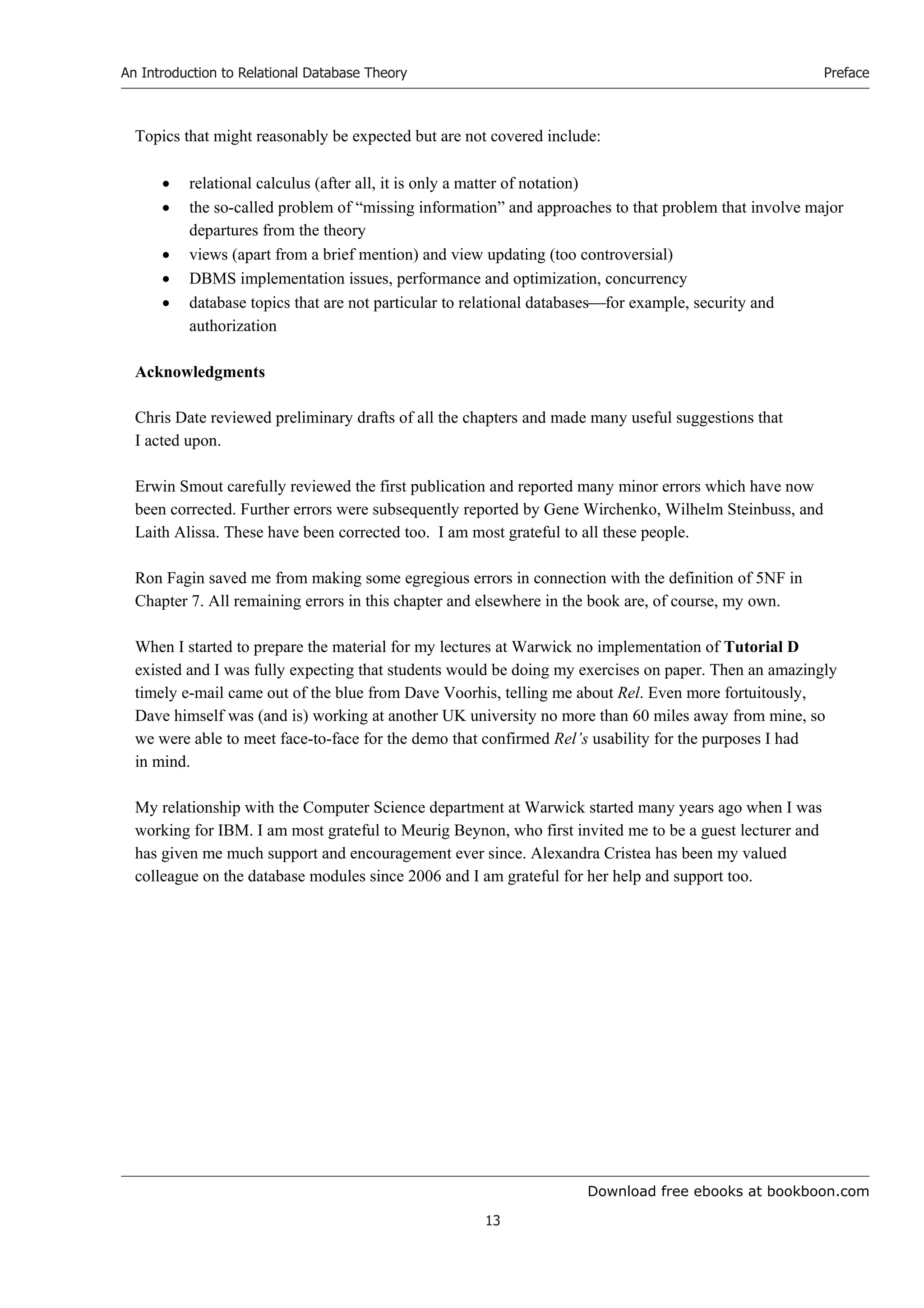 Download free ebooks at bookboon.com
An Introduction to Relational Database Theory
13
Preface
Topics that might reasonably be expected but are not covered include:
 relational calculus (after all, it is only a matter of notation)
 the so-called problem of “missing information” and approaches to that problem that involve major
departures from the theory
 views (apart from a brief mention) and view updating (too controversial)
 DBMS implementation issues, performance and optimization, concurrency
 database topics that are not particular to relational databasesfor example, security and
authorization
Acknowledgments
Chris Date reviewed preliminary drafts of all the chapters and made many useful suggestions that
I acted upon.
Erwin Smout carefully reviewed the first publication and reported many minor errors which have now
been corrected. Further errors were subsequently reported by Gene Wirchenko, Wilhelm Steinbuss, and
Laith Alissa. These have been corrected too. I am most grateful to all these people.
Ron Fagin saved me from making some egregious errors in connection with the definition of 5NF in
Chapter 7. All remaining errors in this chapter and elsewhere in the book are, of course, my own.
When I started to prepare the material for my lectures at Warwick no implementation of Tutorial D
existed and I was fully expecting that students would be doing my exercises on paper. Then an amazingly
timely e-mail came out of the blue from Dave Voorhis, telling me about Rel. Even more fortuitously,
Dave himself was (and is) working at another UK university no more than 60 miles away from mine, so
we were able to meet face-to-face for the demo that confirmed Rel’s usability for the purposes I had
in mind.
My relationship with the Computer Science department at Warwick started many years ago when I was
working for IBM. I am most grateful to Meurig Beynon, who first invited me to be a guest lecturer and
has given me much support and encouragement ever since. Alexandra Cristea has been my valued
colleague on the database modules since 2006 and I am grateful for her help and support too.
 