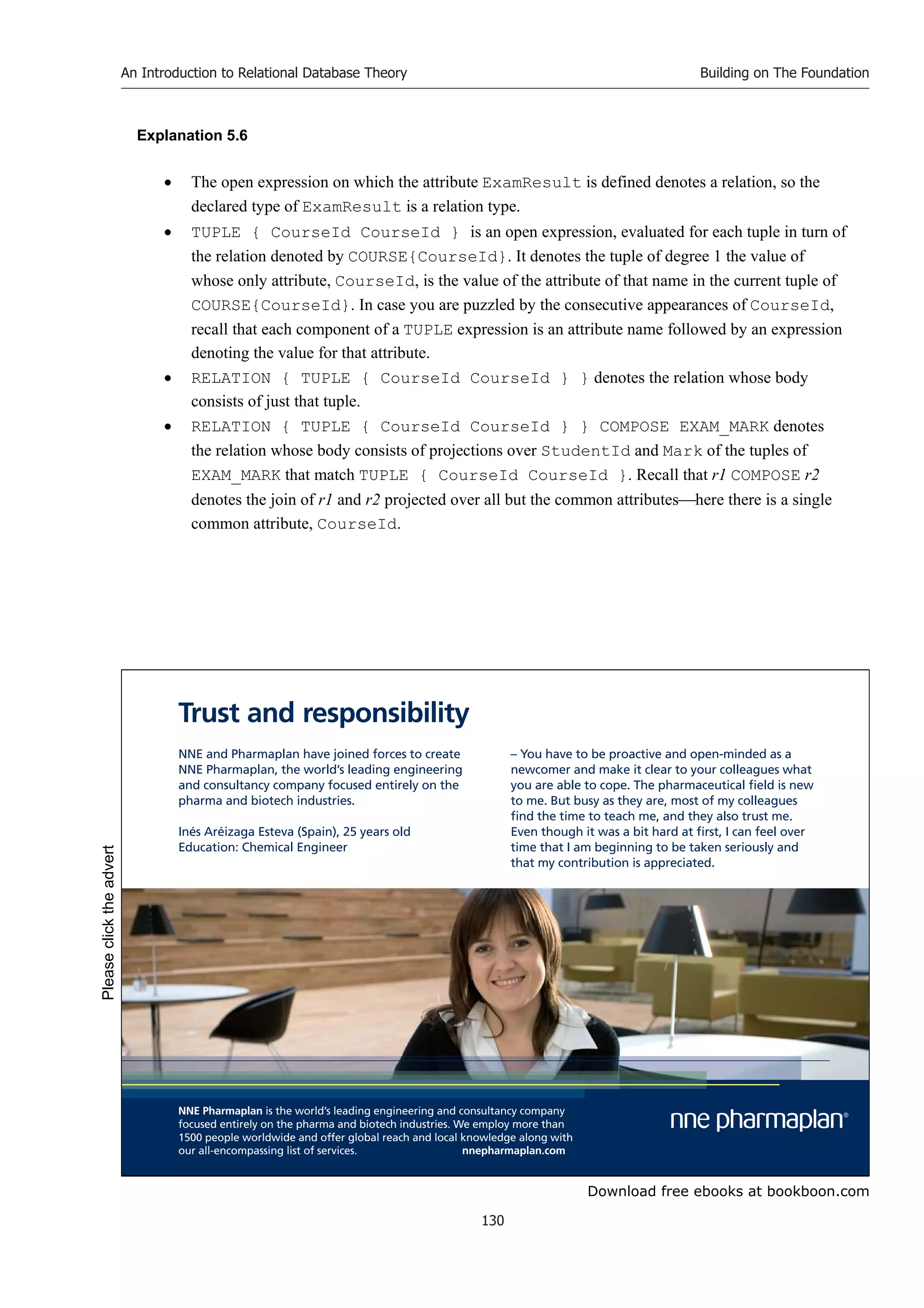 Download free ebooks at bookboon.com
An Introduction to Relational Database Theory
130
Building on The Foundation
Explanation 5.6
 The open expression on which the attribute ExamResult is defined denotes a relation, so the
declared type of ExamResult is a relation type.
 TUPLE { CourseId CourseId } is an open expression, evaluated for each tuple in turn of
the relation denoted by COURSE{CourseId}. It denotes the tuple of degree 1 the value of
whose only attribute, CourseId, is the value of the attribute of that name in the current tuple of
COURSE{CourseId}. In case you are puzzled by the consecutive appearances of CourseId,
recall that each component of a TUPLE expression is an attribute name followed by an expression
denoting the value for that attribute.
 RELATION { TUPLE { CourseId CourseId } } denotes the relation whose body
consists of just that tuple.
 RELATION { TUPLE { CourseId CourseId } } COMPOSE EXAM_MARK denotes
the relation whose body consists of projections over StudentId and Mark of the tuples of
EXAM_MARK that match TUPLE { CourseId CourseId }. Recall that r1 COMPOSE r2
denotes the join of r1 and r2 projected over all but the common attributeshere there is a single
common attribute, CourseId.
NNE and Pharmaplan have joined forces to create
NNE Pharmaplan, the world’s leading engineering
and consultancy company focused entirely on the
pharma and biotech industries.
Inés Aréizaga Esteva (Spain), 25 years old
Education: Chemical Engineer
NNE Pharmaplan is the world’s leading engineering and consultancy company
focused entirely on the pharma and biotech industries. We employ more than
1500 people worldwide and offer global reach and local knowledge along with
our all-encompassing list of services. nnepharmaplan.com
– You have to be proactive and open-minded as a
newcomer and make it clear to your colleagues what
you are able to cope. The pharmaceutical field is new
to me. But busy as they are, most of my colleagues
find the time to teach me, and they also trust me.
Even though it was a bit hard at first, I can feel over
time that I am beginning to be taken seriously and
that my contribution is appreciated.
Trust and responsibility
Please
click
the
advert
 