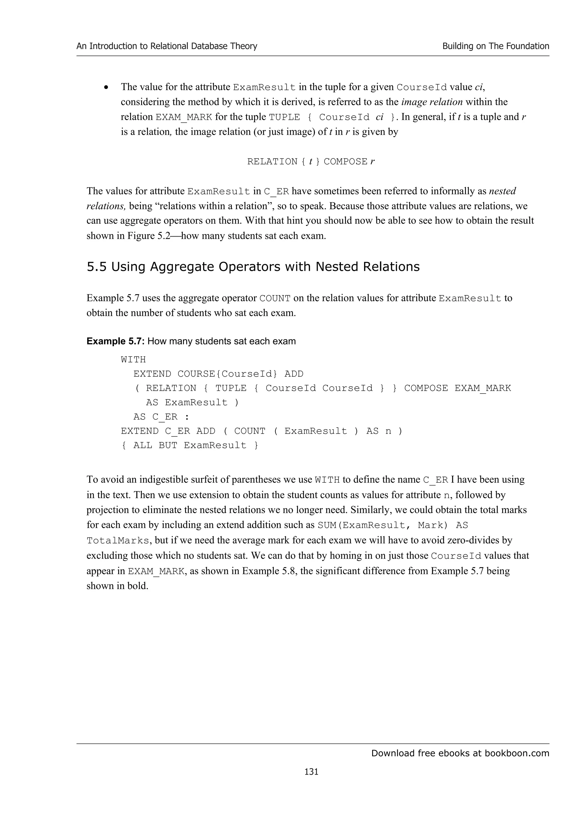 Download free ebooks at bookboon.com
An Introduction to Relational Database Theory
131
Building on The Foundation
 The value for the attribute ExamResult in the tuple for a given CourseId value ci,
considering the method by which it is derived, is referred to as the image relation within the
relation EXAM_MARK for the tuple TUPLE { CourseId ci }. In general, if t is a tuple and r
is a relation, the image relation (or just image) of t in r is given by
RELATION { t } COMPOSE r
The values for attribute ExamResult in C_ER have sometimes been referred to informally as nested
relations, being “relations within a relation”, so to speak. Because those attribute values are relations, we
can use aggregate operators on them. With that hint you should now be able to see how to obtain the result
shown in Figure 5.2how many students sat each exam.
5.5 Using Aggregate Operators with Nested Relations
Example 5.7 uses the aggregate operator COUNT on the relation values for attribute ExamResult to
obtain the number of students who sat each exam.
Example 5.7: How many students sat each exam
WITH
EXTEND COURSE{CourseId} ADD
( RELATION { TUPLE { CourseId CourseId } } COMPOSE EXAM_MARK
AS ExamResult )
AS C_ER :
EXTEND C_ER ADD ( COUNT ( ExamResult ) AS n )
{ ALL BUT ExamResult }
To avoid an indigestible surfeit of parentheses we use WITH to define the name C_ER I have been using
in the text. Then we use extension to obtain the student counts as values for attribute n, followed by
projection to eliminate the nested relations we no longer need. Similarly, we could obtain the total marks
for each exam by including an extend addition such as SUM(ExamResult, Mark) AS
TotalMarks, but if we need the average mark for each exam we will have to avoid zero-divides by
excluding those which no students sat. We can do that by homing in on just those CourseId values that
appear in EXAM_MARK, as shown in Example 5.8, the significant difference from Example 5.7 being
shown in bold.
 