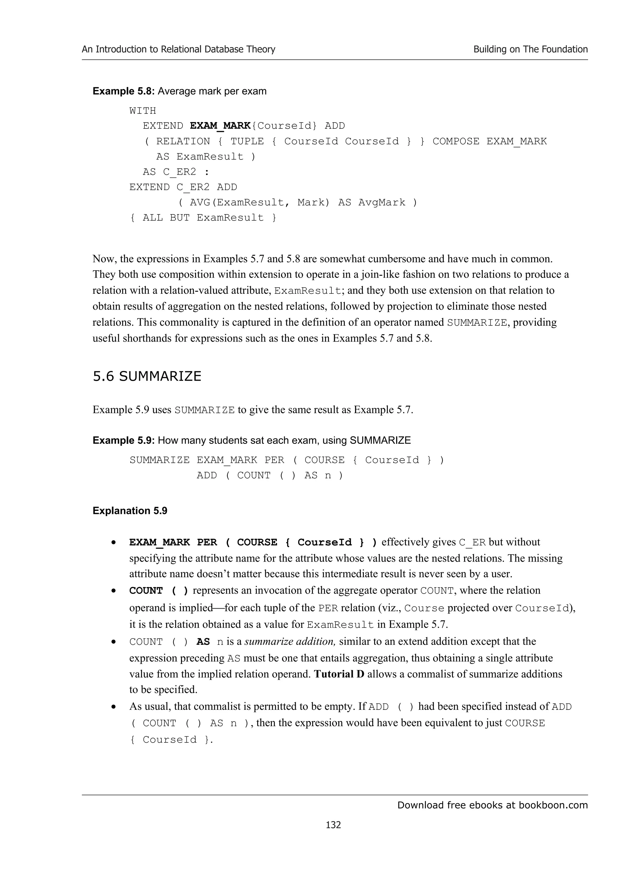 Download free ebooks at bookboon.com
An Introduction to Relational Database Theory
132
Building on The Foundation
Example 5.8: Average mark per exam
WITH
EXTEND EXAM_MARK{CourseId} ADD
( RELATION { TUPLE { CourseId CourseId } } COMPOSE EXAM_MARK
AS ExamResult )
AS C_ER2 :
EXTEND C_ER2 ADD
( AVG(ExamResult, Mark) AS AvgMark )
{ ALL BUT ExamResult }
Now, the expressions in Examples 5.7 and 5.8 are somewhat cumbersome and have much in common.
They both use composition within extension to operate in a join-like fashion on two relations to produce a
relation with a relation-valued attribute, ExamResult; and they both use extension on that relation to
obtain results of aggregation on the nested relations, followed by projection to eliminate those nested
relations. This commonality is captured in the definition of an operator named SUMMARIZE, providing
useful shorthands for expressions such as the ones in Examples 5.7 and 5.8.
5.6 SUMMARIZE
Example 5.9 uses SUMMARIZE to give the same result as Example 5.7.
Example 5.9: How many students sat each exam, using SUMMARIZE
SUMMARIZE EXAM_MARK PER ( COURSE { CourseId } )
ADD ( COUNT ( ) AS n )
Explanation 5.9
 EXAM_MARK PER ( COURSE { CourseId } ) effectively gives C_ER but without
specifying the attribute name for the attribute whose values are the nested relations. The missing
attribute name doesn’t matter because this intermediate result is never seen by a user.
 COUNT ( ) represents an invocation of the aggregate operator COUNT, where the relation
operand is impliedfor each tuple of the PER relation (viz., Course projected over CourseId),
it is the relation obtained as a value for ExamResult in Example 5.7.
 COUNT ( ) AS n is a summarize addition, similar to an extend addition except that the
expression preceding AS must be one that entails aggregation, thus obtaining a single attribute
value from the implied relation operand. Tutorial D allows a commalist of summarize additions
to be specified.
 As usual, that commalist is permitted to be empty. If ADD ( ) had been specified instead of ADD
( COUNT ( ) AS n ), then the expression would have been equivalent to just COURSE
{ CourseId }.
 