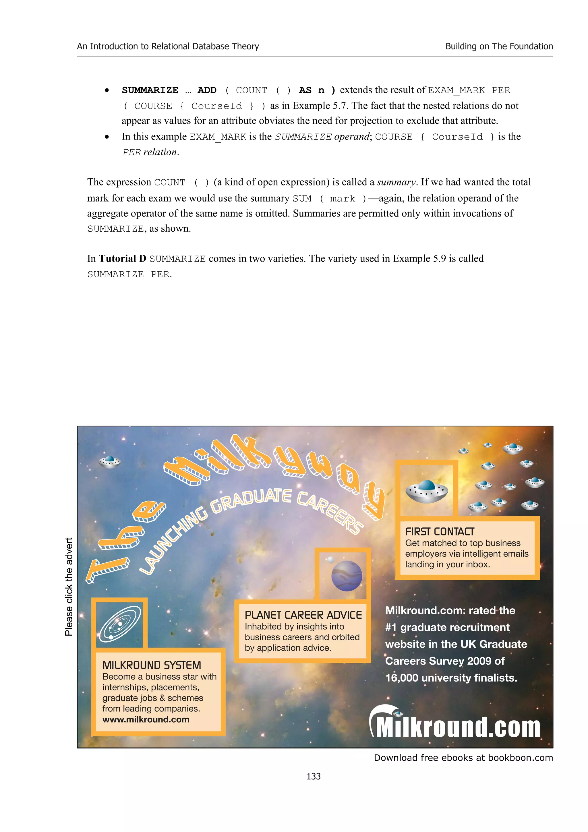Download free ebooks at bookboon.com
An Introduction to Relational Database Theory
133
Building on The Foundation
 SUMMARIZE … ADD ( COUNT ( ) AS n ) extends the result of EXAM_MARK PER
( COURSE { CourseId } ) as in Example 5.7. The fact that the nested relations do not
appear as values for an attribute obviates the need for projection to exclude that attribute.
 In this example EXAM_MARK is the SUMMARIZE operand; COURSE { CourseId } is the
PER relation.
The expression COUNT ( ) (a kind of open expression) is called a summary. If we had wanted the total
mark for each exam we would use the summary SUM ( mark )again, the relation operand of the
aggregate operator of the same name is omitted. Summaries are permitted only within invocations of
SUMMARIZE, as shown.
In Tutorial D SUMMARIZE comes in two varieties. The variety used in Example 5.9 is called
SUMMARIZE PER.
Please
click
the
advert
 