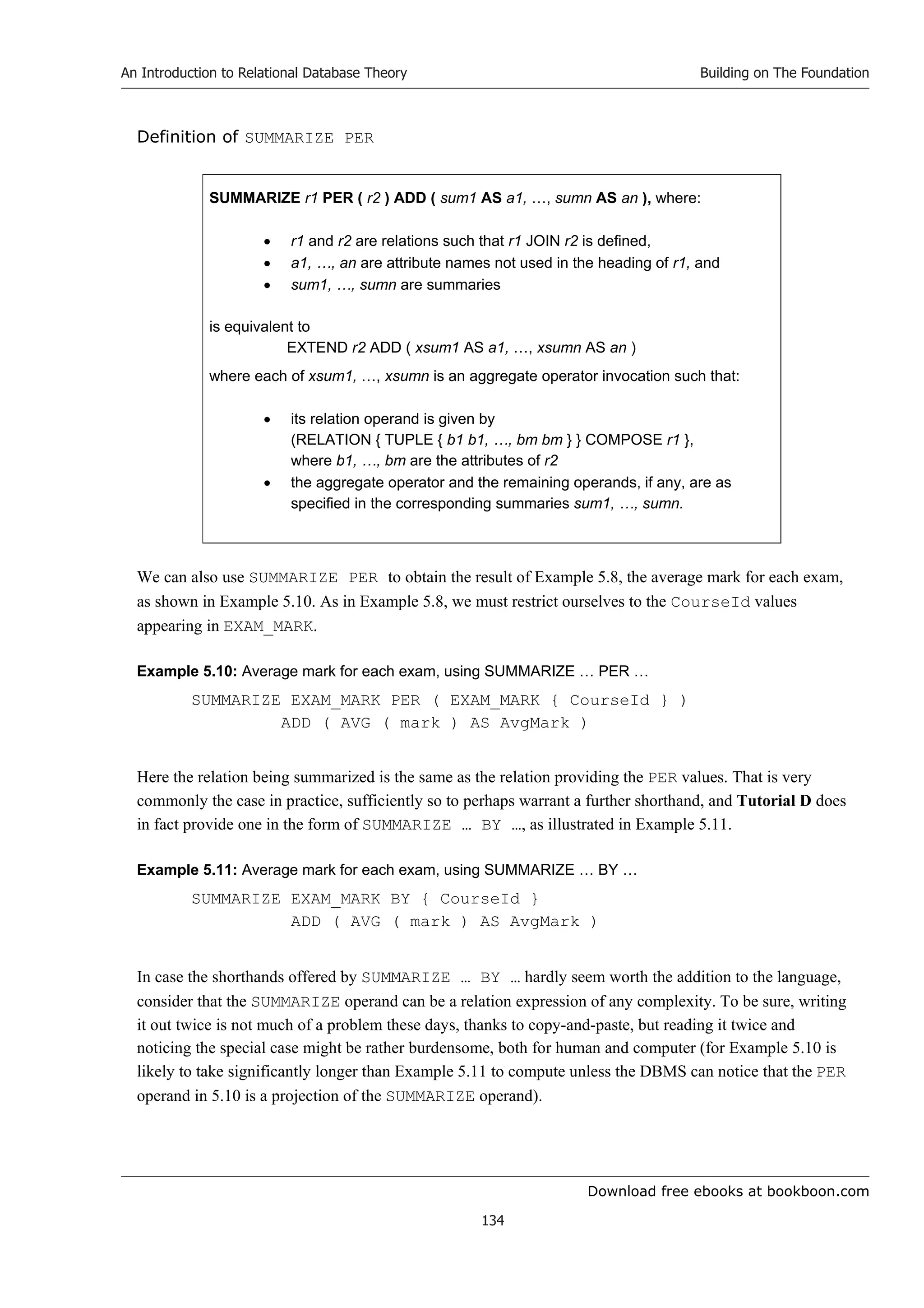Download free ebooks at bookboon.com
An Introduction to Relational Database Theory
134
Building on The Foundation
Definition of SUMMARIZE PER
SUMMARIZE r1 PER ( r2 ) ADD ( sum1 AS a1, …, sumn AS an ), where:
 r1 and r2 are relations such that r1 JOIN r2 is defined,
 a1, …, an are attribute names not used in the heading of r1, and
 sum1, …, sumn are summaries
is equivalent to
EXTEND r2 ADD ( xsum1 AS a1, …, xsumn AS an )
where each of xsum1, …, xsumn is an aggregate operator invocation such that:
 its relation operand is given by
(RELATION { TUPLE { b1 b1, …, bm bm } } COMPOSE r1 },
where b1, …, bm are the attributes of r2
 the aggregate operator and the remaining operands, if any, are as
specified in the corresponding summaries sum1, …, sumn.
We can also use SUMMARIZE PER to obtain the result of Example 5.8, the average mark for each exam,
as shown in Example 5.10. As in Example 5.8, we must restrict ourselves to the CourseId values
appearing in EXAM_MARK.
Example 5.10: Average mark for each exam, using SUMMARIZE … PER …
SUMMARIZE EXAM_MARK PER ( EXAM_MARK { CourseId } )
ADD ( AVG ( mark ) AS AvgMark )
Here the relation being summarized is the same as the relation providing the PER values. That is very
commonly the case in practice, sufficiently so to perhaps warrant a further shorthand, and Tutorial D does
in fact provide one in the form of SUMMARIZE … BY …, as illustrated in Example 5.11.
Example 5.11: Average mark for each exam, using SUMMARIZE … BY …
SUMMARIZE EXAM_MARK BY { CourseId }
ADD ( AVG ( mark ) AS AvgMark )
In case the shorthands offered by SUMMARIZE … BY … hardly seem worth the addition to the language,
consider that the SUMMARIZE operand can be a relation expression of any complexity. To be sure, writing
it out twice is not much of a problem these days, thanks to copy-and-paste, but reading it twice and
noticing the special case might be rather burdensome, both for human and computer (for Example 5.10 is
likely to take significantly longer than Example 5.11 to compute unless the DBMS can notice that the PER
operand in 5.10 is a projection of the SUMMARIZE operand).
 