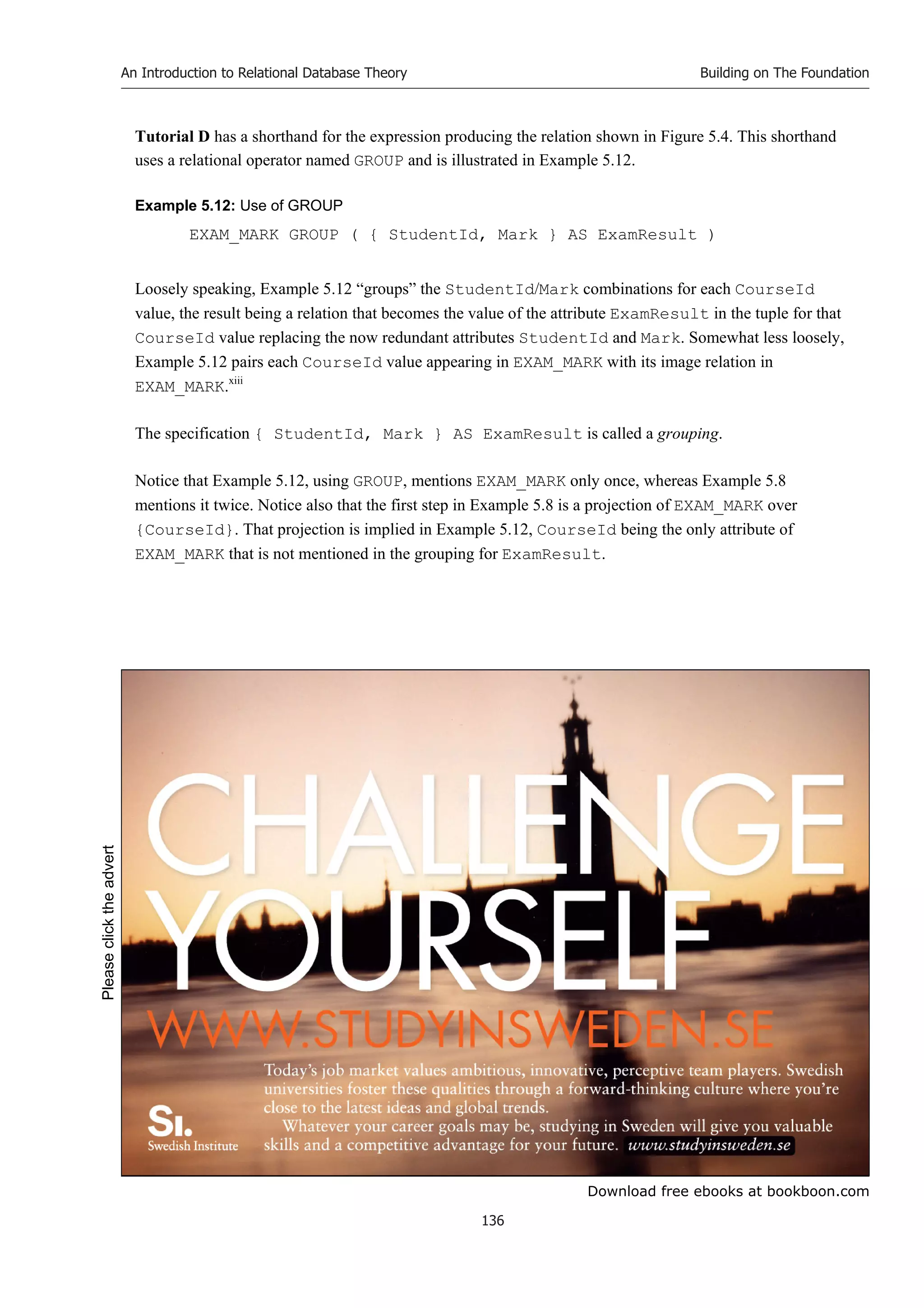 Download free ebooks at bookboon.com
An Introduction to Relational Database Theory
136
Building on The Foundation
Tutorial D has a shorthand for the expression producing the relation shown in Figure 5.4. This shorthand
uses a relational operator named GROUP and is illustrated in Example 5.12.
Example 5.12: Use of GROUP
EXAM_MARK GROUP ( { StudentId, Mark } AS ExamResult )
Loosely speaking, Example 5.12 “groups” the StudentId/Mark combinations for each CourseId
value, the result being a relation that becomes the value of the attribute ExamResult in the tuple for that
CourseId value replacing the now redundant attributes StudentId and Mark. Somewhat less loosely,
Example 5.12 pairs each CourseId value appearing in EXAM_MARK with its image relation in
EXAM_MARK.xiii
The specification { StudentId, Mark } AS ExamResult is called a grouping.
Notice that Example 5.12, using GROUP, mentions EXAM_MARK only once, whereas Example 5.8
mentions it twice. Notice also that the first step in Example 5.8 is a projection of EXAM_MARK over
{CourseId}. That projection is implied in Example 5.12, CourseId being the only attribute of
EXAM_MARK that is not mentioned in the grouping for ExamResult.
Please
click
the
advert
 