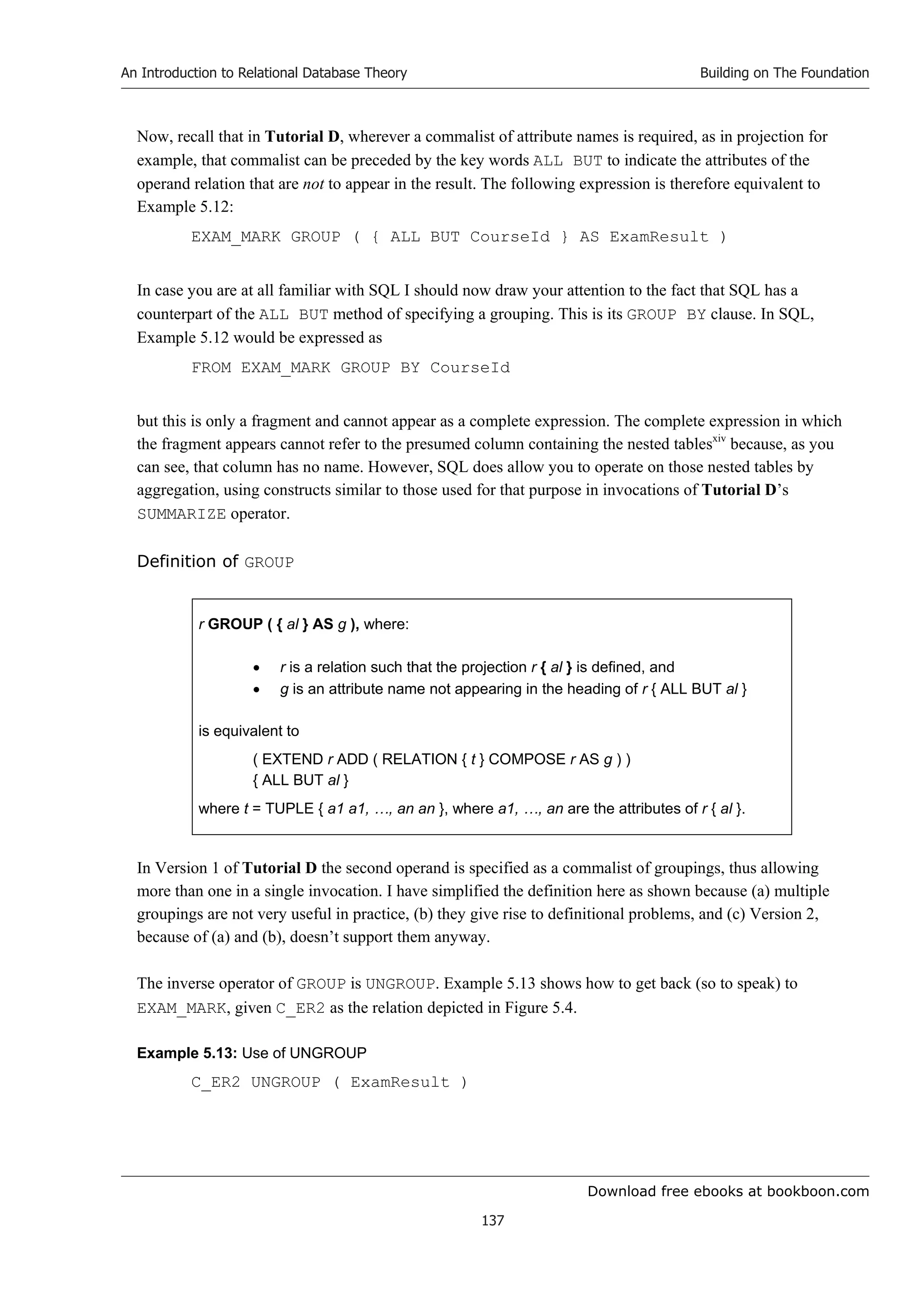 Download free ebooks at bookboon.com
An Introduction to Relational Database Theory
137
Building on The Foundation
Now, recall that in Tutorial D, wherever a commalist of attribute names is required, as in projection for
example, that commalist can be preceded by the key words ALL BUT to indicate the attributes of the
operand relation that are not to appear in the result. The following expression is therefore equivalent to
Example 5.12:
EXAM_MARK GROUP ( { ALL BUT CourseId } AS ExamResult )
In case you are at all familiar with SQL I should now draw your attention to the fact that SQL has a
counterpart of the ALL BUT method of specifying a grouping. This is its GROUP BY clause. In SQL,
Example 5.12 would be expressed as
FROM EXAM_MARK GROUP BY CourseId
but this is only a fragment and cannot appear as a complete expression. The complete expression in which
the fragment appears cannot refer to the presumed column containing the nested tablesxiv
because, as you
can see, that column has no name. However, SQL does allow you to operate on those nested tables by
aggregation, using constructs similar to those used for that purpose in invocations of Tutorial D’s
SUMMARIZE operator.
Definition of GROUP
r GROUP ( { al } AS g ), where:
 r is a relation such that the projection r { al } is defined, and
 g is an attribute name not appearing in the heading of r { ALL BUT al }
is equivalent to
( EXTEND r ADD ( RELATION { t } COMPOSE r AS g ) )
{ ALL BUT al }
where t = TUPLE { a1 a1, …, an an }, where a1, …, an are the attributes of r { al }.
In Version 1 of Tutorial D the second operand is specified as a commalist of groupings, thus allowing
more than one in a single invocation. I have simplified the definition here as shown because (a) multiple
groupings are not very useful in practice, (b) they give rise to definitional problems, and (c) Version 2,
because of (a) and (b), doesn’t support them anyway.
The inverse operator of GROUP is UNGROUP. Example 5.13 shows how to get back (so to speak) to
EXAM_MARK, given C_ER2 as the relation depicted in Figure 5.4.
Example 5.13: Use of UNGROUP
C_ER2 UNGROUP ( ExamResult )
 