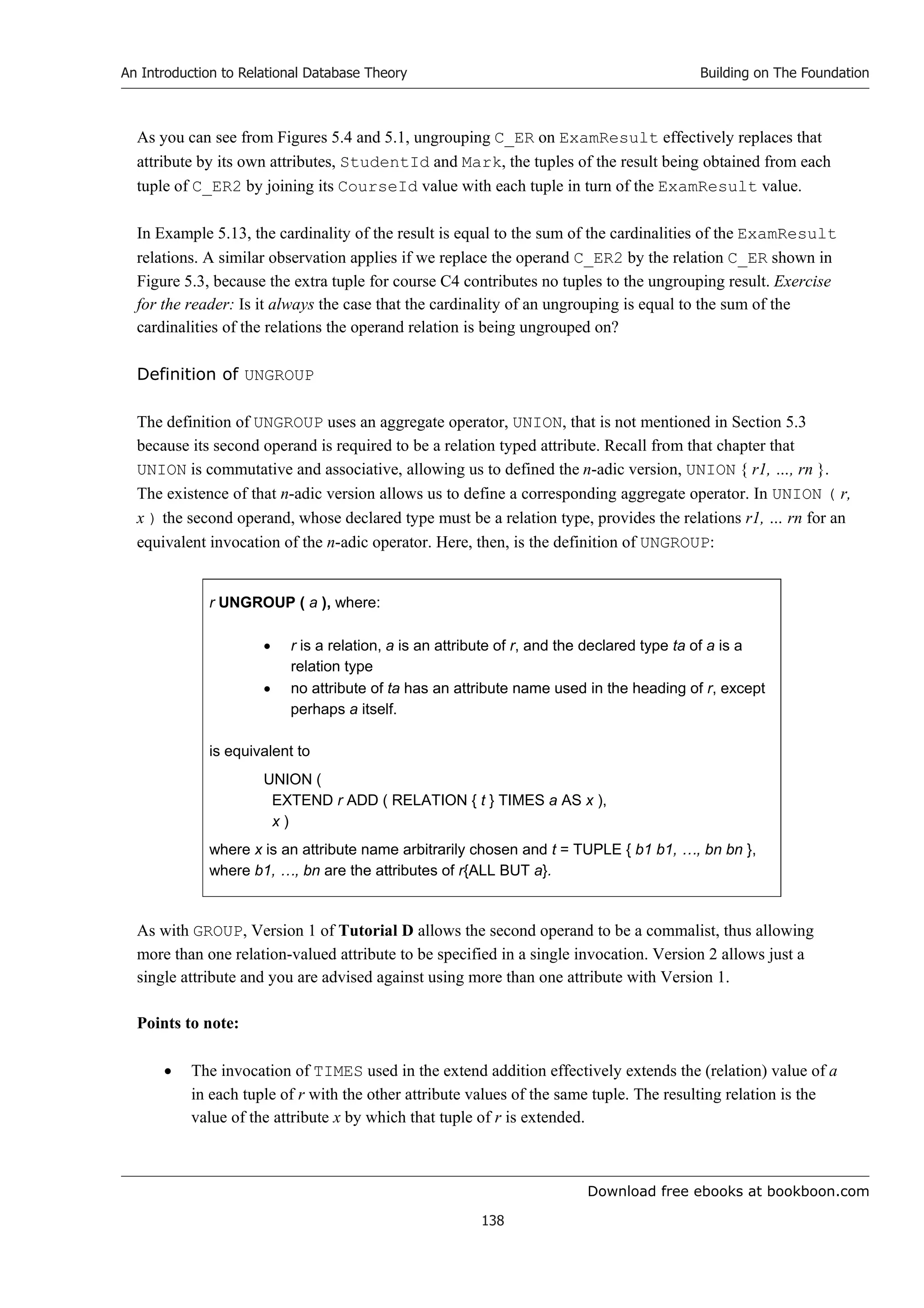 Download free ebooks at bookboon.com
An Introduction to Relational Database Theory
138
Building on The Foundation
As you can see from Figures 5.4 and 5.1, ungrouping C_ER on ExamResult effectively replaces that
attribute by its own attributes, StudentId and Mark, the tuples of the result being obtained from each
tuple of C_ER2 by joining its CourseId value with each tuple in turn of the ExamResult value.
In Example 5.13, the cardinality of the result is equal to the sum of the cardinalities of the ExamResult
relations. A similar observation applies if we replace the operand C_ER2 by the relation C_ER shown in
Figure 5.3, because the extra tuple for course C4 contributes no tuples to the ungrouping result. Exercise
for the reader: Is it always the case that the cardinality of an ungrouping is equal to the sum of the
cardinalities of the relations the operand relation is being ungrouped on?
Definition of UNGROUP
The definition of UNGROUP uses an aggregate operator, UNION, that is not mentioned in Section 5.3
because its second operand is required to be a relation typed attribute. Recall from that chapter that
UNION is commutative and associative, allowing us to defined the n-adic version, UNION { r1, …, rn }.
The existence of that n-adic version allows us to define a corresponding aggregate operator. In UNION ( r,
x ) the second operand, whose declared type must be a relation type, provides the relations r1, … rn for an
equivalent invocation of the n-adic operator. Here, then, is the definition of UNGROUP:
r UNGROUP ( a ), where:
 r is a relation, a is an attribute of r, and the declared type ta of a is a
relation type
 no attribute of ta has an attribute name used in the heading of r, except
perhaps a itself.
is equivalent to
UNION (
EXTEND r ADD ( RELATION { t } TIMES a AS x ),
x )
where x is an attribute name arbitrarily chosen and t = TUPLE { b1 b1, …, bn bn },
where b1, …, bn are the attributes of r{ALL BUT a}.
As with GROUP, Version 1 of Tutorial D allows the second operand to be a commalist, thus allowing
more than one relation-valued attribute to be specified in a single invocation. Version 2 allows just a
single attribute and you are advised against using more than one attribute with Version 1.
Points to note:
 The invocation of TIMES used in the extend addition effectively extends the (relation) value of a
in each tuple of r with the other attribute values of the same tuple. The resulting relation is the
value of the attribute x by which that tuple of r is extended.
 