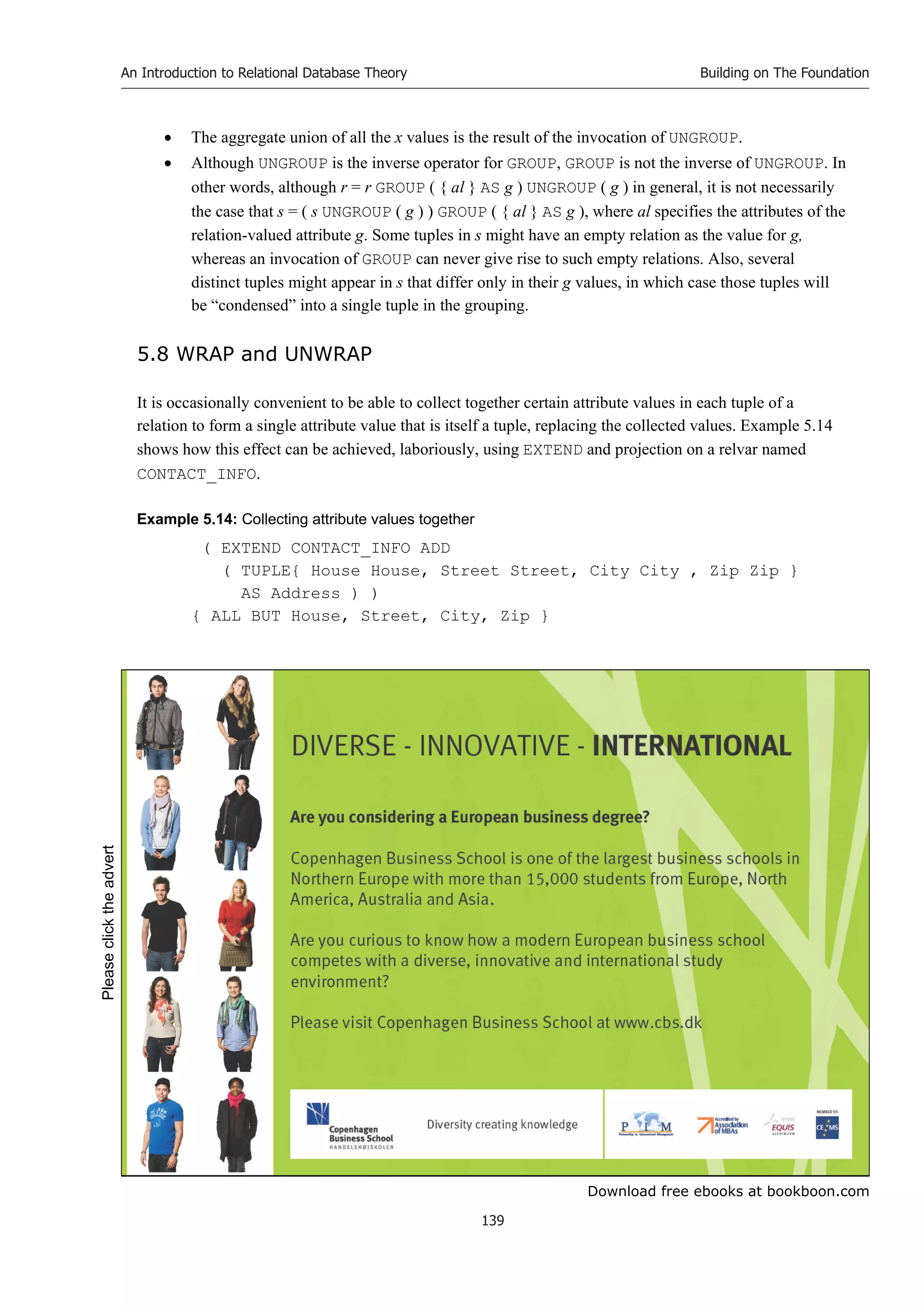 Download free ebooks at bookboon.com
An Introduction to Relational Database Theory
139
Building on The Foundation
 The aggregate union of all the x values is the result of the invocation of UNGROUP.
 Although UNGROUP is the inverse operator for GROUP, GROUP is not the inverse of UNGROUP. In
other words, although r = r GROUP ( { al } AS g ) UNGROUP ( g ) in general, it is not necessarily
the case that s = ( s UNGROUP ( g ) ) GROUP ( { al } AS g ), where al specifies the attributes of the
relation-valued attribute g. Some tuples in s might have an empty relation as the value for g,
whereas an invocation of GROUP can never give rise to such empty relations. Also, several
distinct tuples might appear in s that differ only in their g values, in which case those tuples will
be “condensed” into a single tuple in the grouping.
5.8 WRAP and UNWRAP
It is occasionally convenient to be able to collect together certain attribute values in each tuple of a
relation to form a single attribute value that is itself a tuple, replacing the collected values. Example 5.14
shows how this effect can be achieved, laboriously, using EXTEND and projection on a relvar named
CONTACT_INFO.
Example 5.14: Collecting attribute values together
( EXTEND CONTACT_INFO ADD
( TUPLE{ House House, Street Street, City City , Zip Zip }
AS Address ) )
{ ALL BUT House, Street, City, Zip }
Please
click
the
advert
 