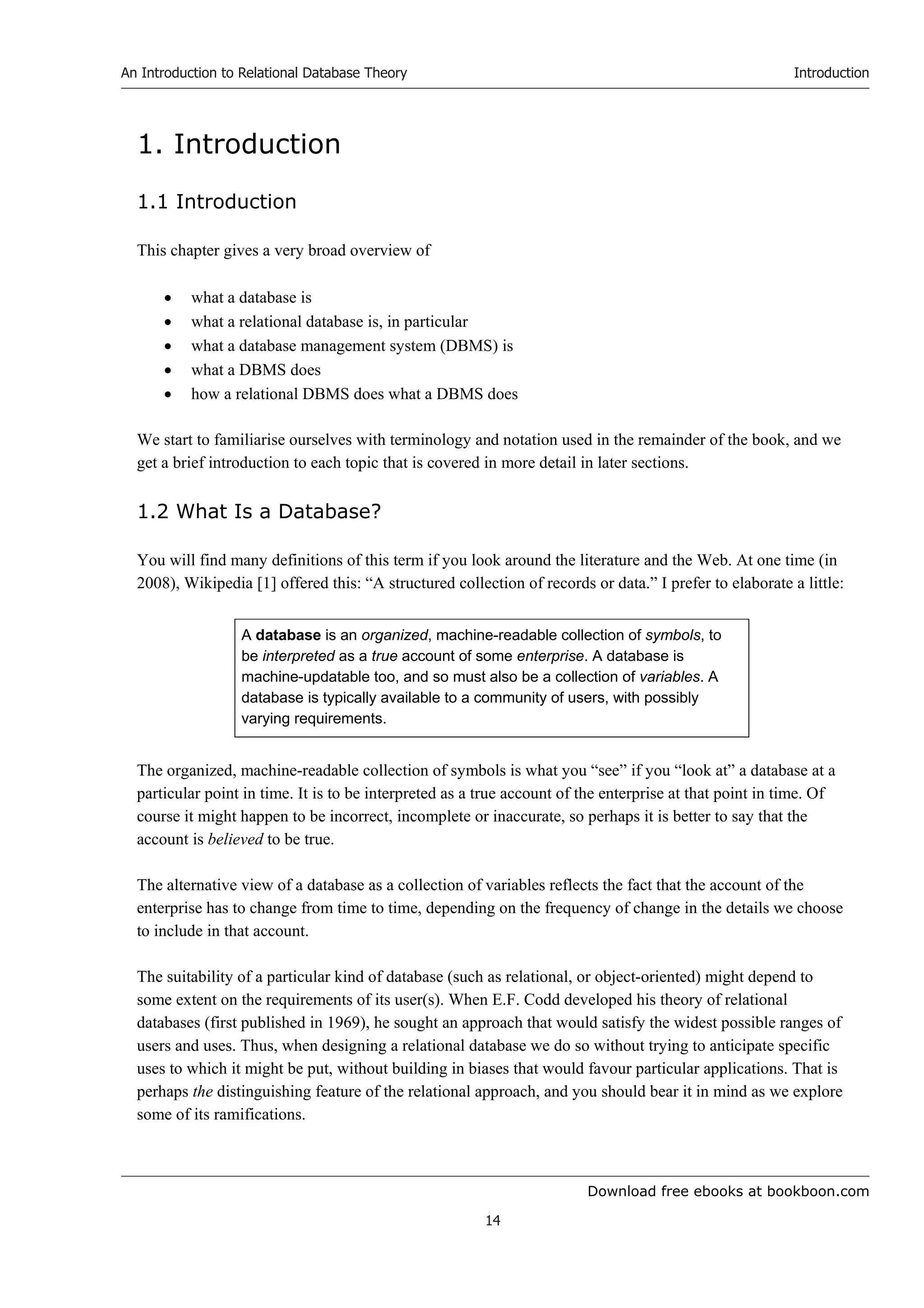 Download free ebooks at bookboon.com
An Introduction to Relational Database Theory
14
Introduction
1. Introduction
1.1 Introduction
This chapter gives a very broad overview of
 what a database is
 what a relational database is, in particular
 what a database management system (DBMS) is
 what a DBMS does
 how a relational DBMS does what a DBMS does
We start to familiarise ourselves with terminology and notation used in the remainder of the book, and we
get a brief introduction to each topic that is covered in more detail in later sections.
1.2 What Is a Database?
You will find many definitions of this term if you look around the literature and the Web. At one time (in
2008), Wikipedia [1] offered this: “A structured collection of records or data.” I prefer to elaborate a little:
A database is an organized, machine-readable collection of symbols, to
be interpreted as a true account of some enterprise. A database is
machine-updatable too, and so must also be a collection of variables. A
database is typically available to a community of users, with possibly
varying requirements.
The organized, machine-readable collection of symbols is what you “see” if you “look at” a database at a
particular point in time. It is to be interpreted as a true account of the enterprise at that point in time. Of
course it might happen to be incorrect, incomplete or inaccurate, so perhaps it is better to say that the
account is believed to be true.
The alternative view of a database as a collection of variables reflects the fact that the account of the
enterprise has to change from time to time, depending on the frequency of change in the details we choose
to include in that account.
The suitability of a particular kind of database (such as relational, or object-oriented) might depend to
some extent on the requirements of its user(s). When E.F. Codd developed his theory of relational
databases (first published in 1969), he sought an approach that would satisfy the widest possible ranges of
users and uses. Thus, when designing a relational database we do so without trying to anticipate specific
uses to which it might be put, without building in biases that would favour particular applications. That is
perhaps the distinguishing feature of the relational approach, and you should bear it in mind as we explore
some of its ramifications.
 