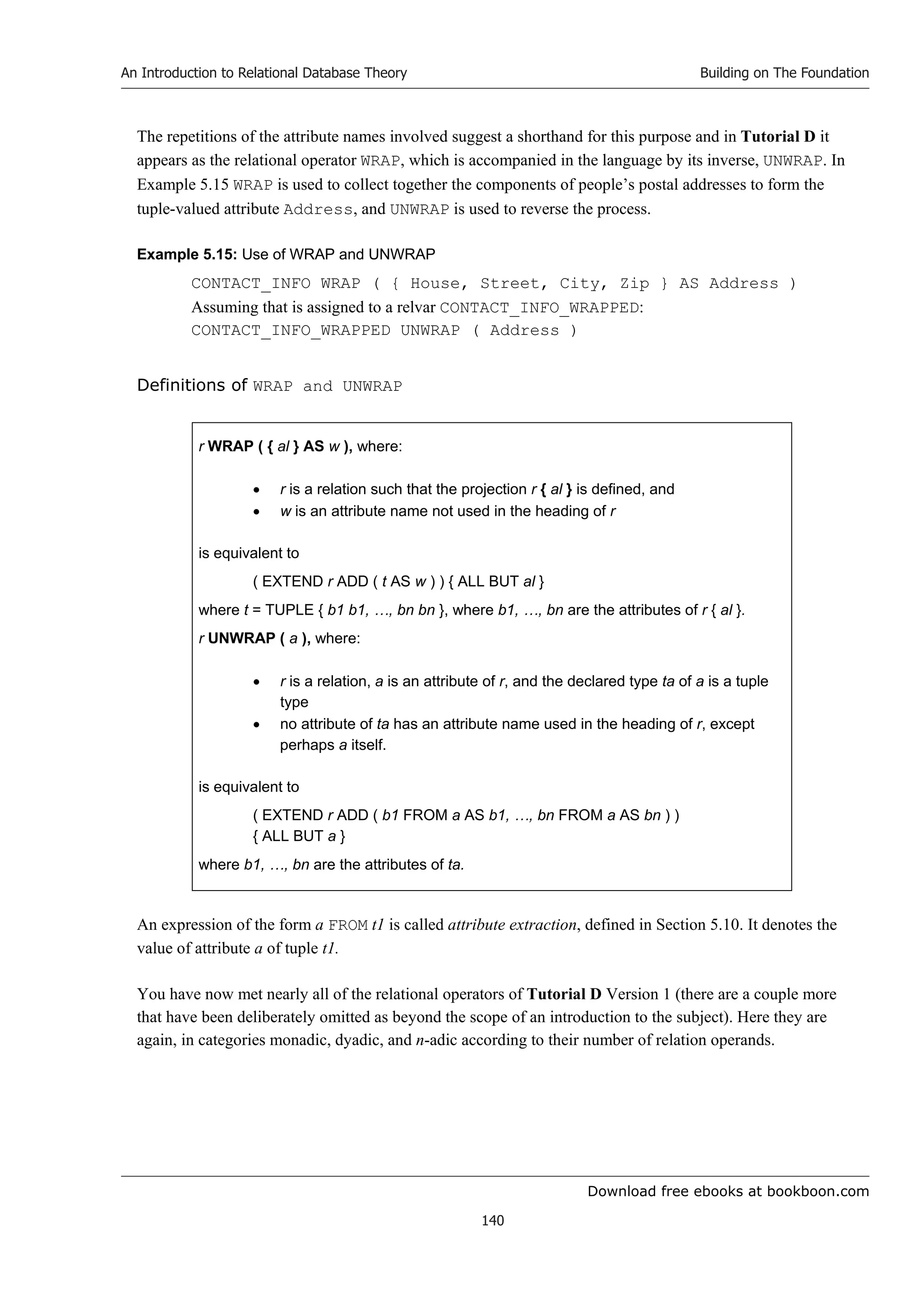 Download free ebooks at bookboon.com
An Introduction to Relational Database Theory
140
Building on The Foundation
The repetitions of the attribute names involved suggest a shorthand for this purpose and in Tutorial D it
appears as the relational operator WRAP, which is accompanied in the language by its inverse, UNWRAP. In
Example 5.15 WRAP is used to collect together the components of people’s postal addresses to form the
tuple-valued attribute Address, and UNWRAP is used to reverse the process.
Example 5.15: Use of WRAP and UNWRAP
CONTACT_INFO WRAP ( { House, Street, City, Zip } AS Address )
Assuming that is assigned to a relvar CONTACT_INFO_WRAPPED:
CONTACT_INFO_WRAPPED UNWRAP ( Address )
Definitions of WRAP and UNWRAP
r WRAP ( { al } AS w ), where:
 r is a relation such that the projection r { al } is defined, and
 w is an attribute name not used in the heading of r
is equivalent to
( EXTEND r ADD ( t AS w ) ) { ALL BUT al }
where t = TUPLE { b1 b1, …, bn bn }, where b1, …, bn are the attributes of r { al }.
r UNWRAP ( a ), where:
 r is a relation, a is an attribute of r, and the declared type ta of a is a tuple
type
 no attribute of ta has an attribute name used in the heading of r, except
perhaps a itself.
is equivalent to
( EXTEND r ADD ( b1 FROM a AS b1, …, bn FROM a AS bn ) )
{ ALL BUT a }
where b1, …, bn are the attributes of ta.
An expression of the form a FROM t1 is called attribute extraction, defined in Section 5.10. It denotes the
value of attribute a of tuple t1.
You have now met nearly all of the relational operators of Tutorial D Version 1 (there are a couple more
that have been deliberately omitted as beyond the scope of an introduction to the subject). Here they are
again, in categories monadic, dyadic, and n-adic according to their number of relation operands.
 