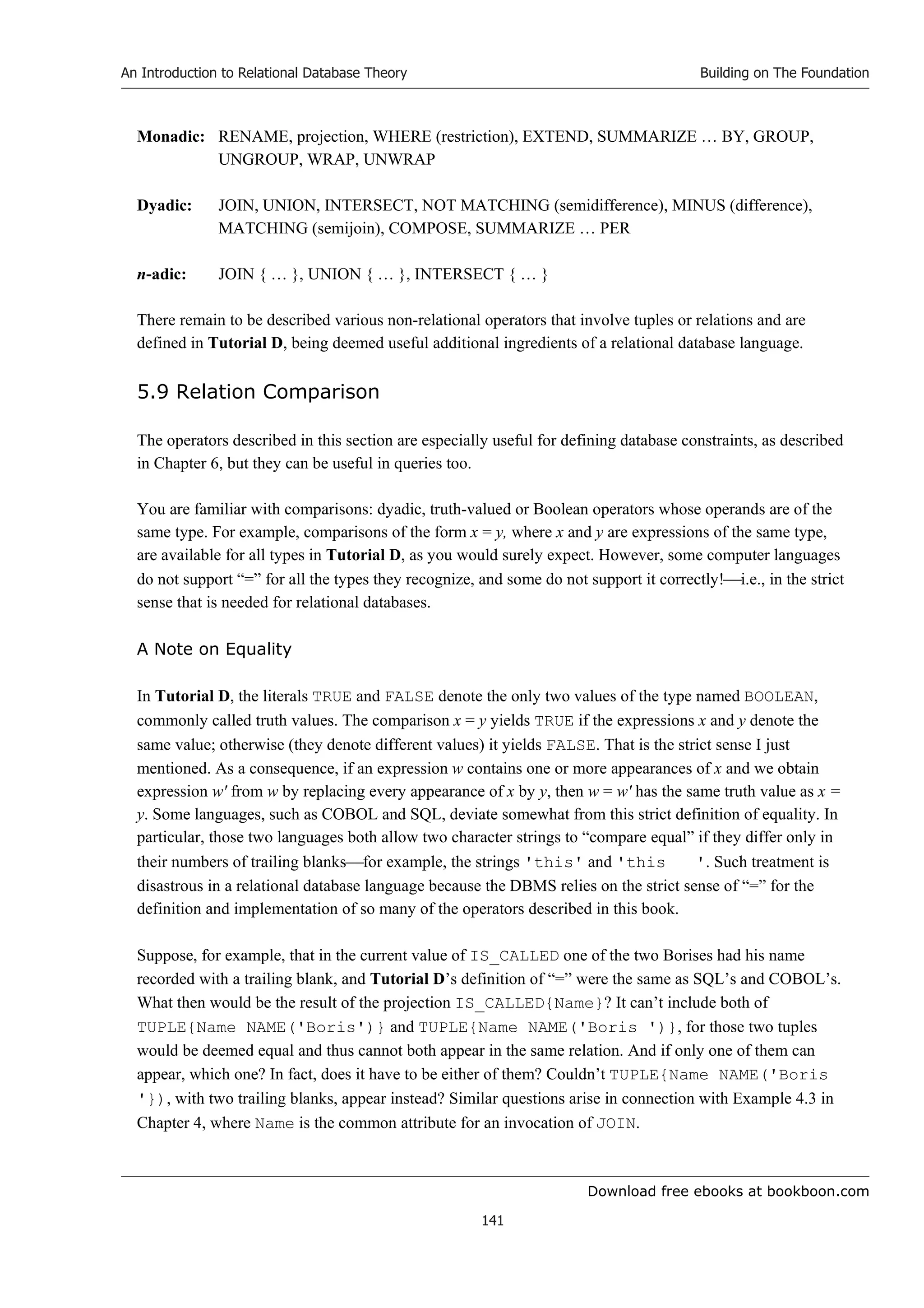 Download free ebooks at bookboon.com
An Introduction to Relational Database Theory
141
Building on The Foundation
Monadic: RENAME, projection, WHERE (restriction), EXTEND, SUMMARIZE … BY, GROUP,
UNGROUP, WRAP, UNWRAP
Dyadic: JOIN, UNION, INTERSECT, NOT MATCHING (semidifference), MINUS (difference),
MATCHING (semijoin), COMPOSE, SUMMARIZE … PER
n-adic: JOIN { … }, UNION { … }, INTERSECT { … }
There remain to be described various non-relational operators that involve tuples or relations and are
defined in Tutorial D, being deemed useful additional ingredients of a relational database language.
5.9 Relation Comparison
The operators described in this section are especially useful for defining database constraints, as described
in Chapter 6, but they can be useful in queries too.
You are familiar with comparisons: dyadic, truth-valued or Boolean operators whose operands are of the
same type. For example, comparisons of the form x = y, where x and y are expressions of the same type,
are available for all types in Tutorial D, as you would surely expect. However, some computer languages
do not support “=” for all the types they recognize, and some do not support it correctly!i.e., in the strict
sense that is needed for relational databases.
A Note on Equality
In Tutorial D, the literals TRUE and FALSE denote the only two values of the type named BOOLEAN,
commonly called truth values. The comparison x = y yields TRUE if the expressions x and y denote the
same value; otherwise (they denote different values) it yields FALSE. That is the strict sense I just
mentioned. As a consequence, if an expression w contains one or more appearances of x and we obtain
expression w' from w by replacing every appearance of x by y, then w = w' has the same truth value as x =
y. Some languages, such as COBOL and SQL, deviate somewhat from this strict definition of equality. In
particular, those two languages both allow two character strings to “compare equal” if they differ only in
their numbers of trailing blanksfor example, the strings 'this' and 'this '. Such treatment is
disastrous in a relational database language because the DBMS relies on the strict sense of “=” for the
definition and implementation of so many of the operators described in this book.
Suppose, for example, that in the current value of IS_CALLED one of the two Borises had his name
recorded with a trailing blank, and Tutorial D’s definition of “=” were the same as SQL’s and COBOL’s.
What then would be the result of the projection IS_CALLED{Name}? It can’t include both of
TUPLE{Name NAME('Boris')} and TUPLE{Name NAME('Boris ')}, for those two tuples
would be deemed equal and thus cannot both appear in the same relation. And if only one of them can
appear, which one? In fact, does it have to be either of them? Couldn’t TUPLE{Name NAME('Boris
'}), with two trailing blanks, appear instead? Similar questions arise in connection with Example 4.3 in
Chapter 4, where Name is the common attribute for an invocation of JOIN.
 