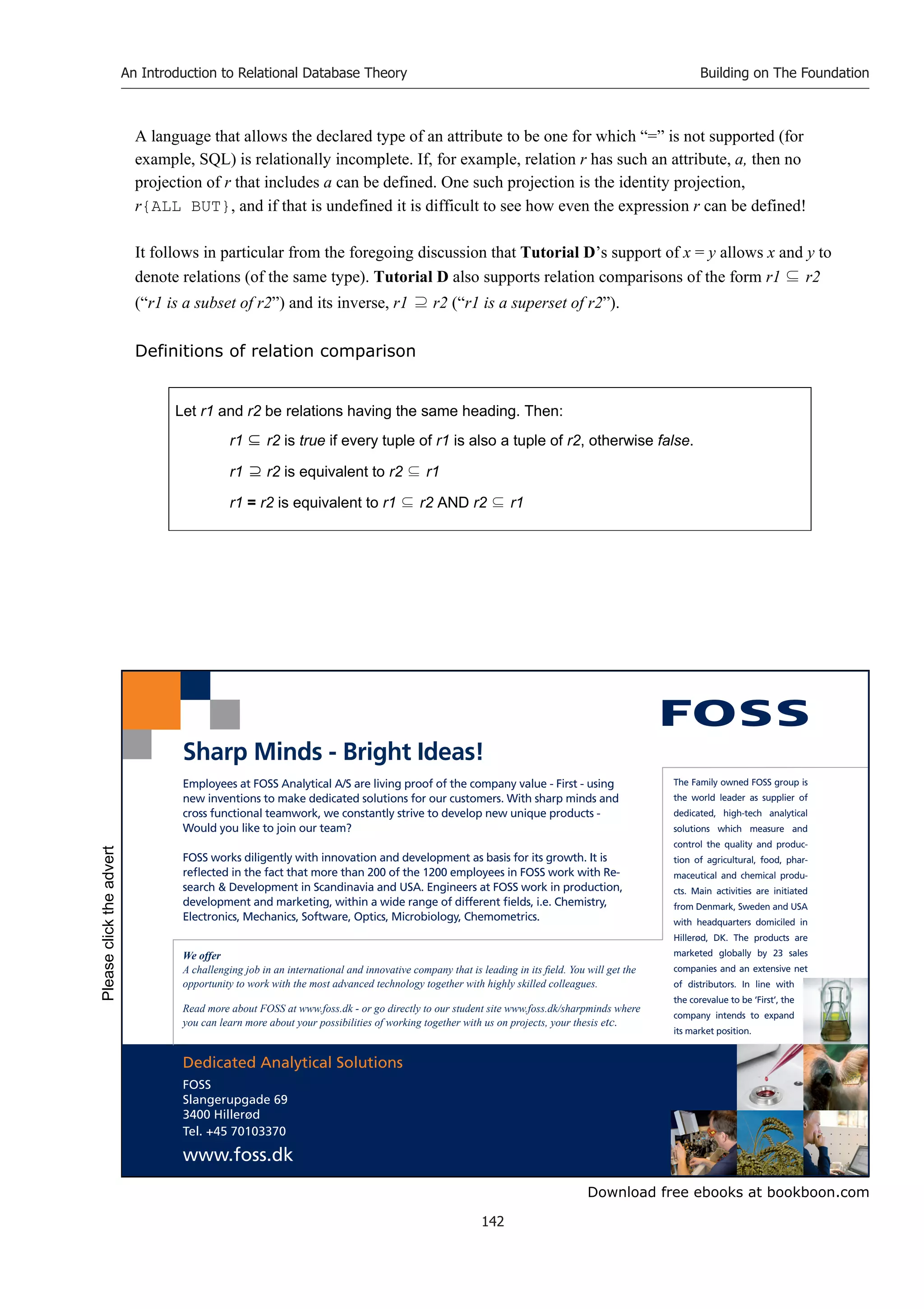 Download free ebooks at bookboon.com
An Introduction to Relational Database Theory
142
Building on The Foundation
A language that allows the declared type of an attribute to be one for which “=” is not supported (for
example, SQL) is relationally incomplete. If, for example, relation r has such an attribute, a, then no
projection of r that includes a can be defined. One such projection is the identity projection,
r{ALL BUT}, and if that is undefined it is difficult to see how even the expression r can be defined!
It follows in particular from the foregoing discussion that Tutorial D’s support of x = y allows x and y to
denote relations (of the same type). Tutorial D also supports relation comparisons of the form r1 ⊆ r2
(“r1 is a subset of r2”) and its inverse, r1 ⊇ r2 (“r1 is a superset of r2”).
Definitions of relation comparison
Let r1 and r2 be relations having the same heading. Then:
r1 ⊆ r2 is true if every tuple of r1 is also a tuple of r2, otherwise false.
r1 ⊇ r2 is equivalent to r2 ⊆ r1
r1 = r2 is equivalent to r1 ⊆ r2 AND r2 ⊆ r1
Dedicated Analytical Solutions
FOSS
Slangerupgade 69
3400 Hillerød
Tel. +45 70103370
www.foss.dk
The Family owned FOSS group is
the world leader as supplier of
dedicated, high-tech analytical
solutions which measure and
control the quality and produc-
tion of agricultural, food, phar-
maceutical and chemical produ-
cts. Main activities are initiated
from Denmark, Sweden and USA
with headquarters domiciled in
Hillerød, DK. The products are
marketed globally by 23 sales
companies and an extensive net
of distributors. In line with
the corevalue to be ‘First’, the
company intends to expand
its market position.
Employees at FOSS Analytical A/S are living proof of the company value - First - using
new inventions to make dedicated solutions for our customers. With sharp minds and
cross functional teamwork, we constantly strive to develop new unique products -
Would you like to join our team?
FOSS works diligently with innovation and development as basis for its growth. It is
reflected in the fact that more than 200 of the 1200 employees in FOSS work with Re-
search  Development in Scandinavia and USA. Engineers at FOSS work in production,
development and marketing, within a wide range of different fields, i.e. Chemistry,
Electronics, Mechanics, Software, Optics, Microbiology, Chemometrics.
Sharp Minds - Bright Ideas!
We offer
A challenging job in an international and innovative company that is leading in its field. You will get the
opportunity to work with the most advanced technology together with highly skilled colleagues.
Read more about FOSS at www.foss.dk - or go directly to our student site www.foss.dk/sharpminds where
you can learn more about your possibilities of working together with us on projects, your thesis etc.
Please
click
the
advert
 