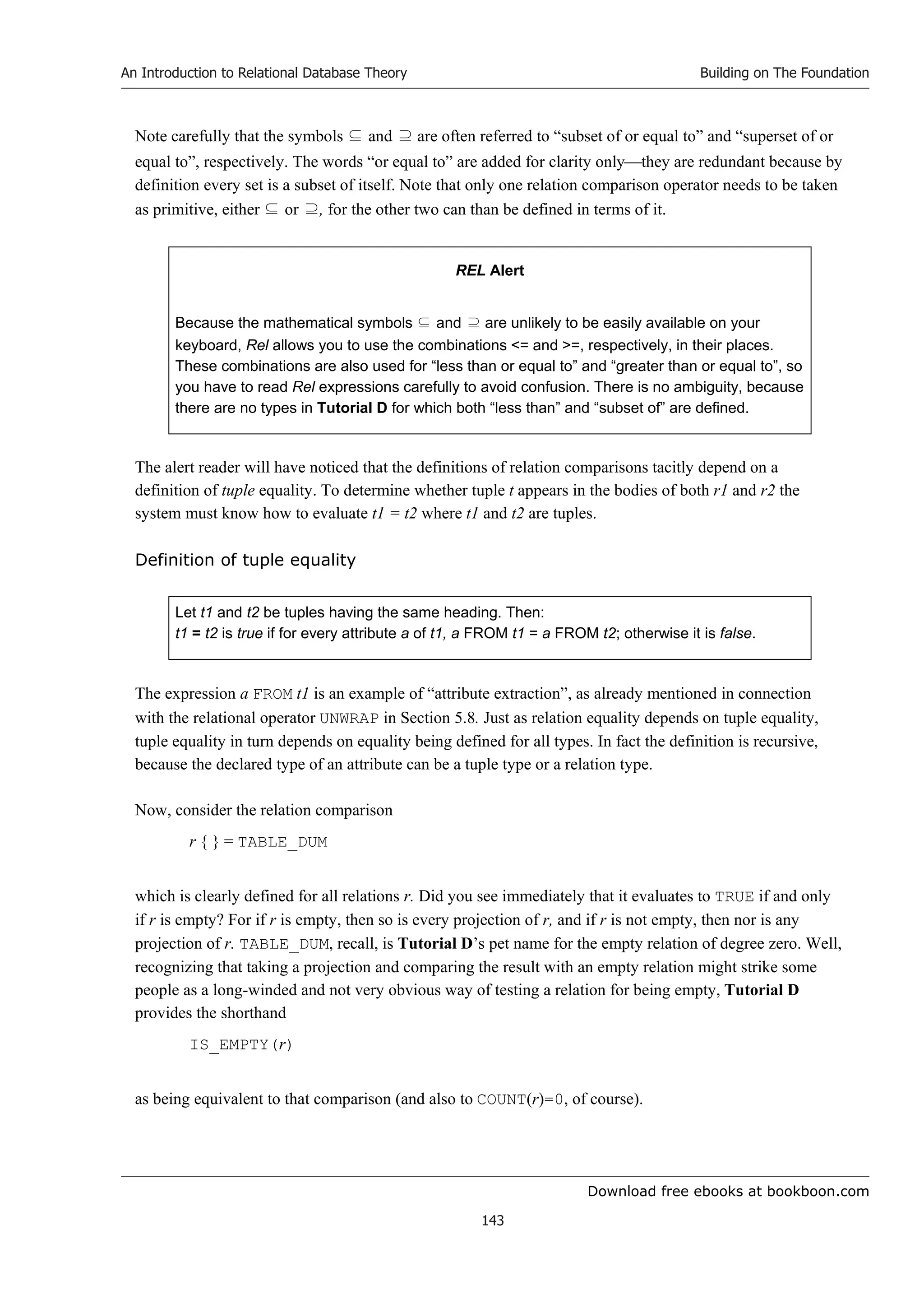 Download free ebooks at bookboon.com
An Introduction to Relational Database Theory
143
Building on The Foundation
Note carefully that the symbols ⊆ and ⊇ are often referred to “subset of or equal to” and “superset of or
equal to”, respectively. The words “or equal to” are added for clarity onlythey are redundant because by
definition every set is a subset of itself. Note that only one relation comparison operator needs to be taken
as primitive, either ⊆ or ⊇, for the other two can than be defined in terms of it.
REL Alert
Because the mathematical symbols ⊆ and ⊇ are unlikely to be easily available on your
keyboard, Rel allows you to use the combinations = and =, respectively, in their places.
These combinations are also used for “less than or equal to” and “greater than or equal to”, so
you have to read Rel expressions carefully to avoid confusion. There is no ambiguity, because
there are no types in Tutorial D for which both “less than” and “subset of” are defined.
The alert reader will have noticed that the definitions of relation comparisons tacitly depend on a
definition of tuple equality. To determine whether tuple t appears in the bodies of both r1 and r2 the
system must know how to evaluate t1 = t2 where t1 and t2 are tuples.
Definition of tuple equality
Let t1 and t2 be tuples having the same heading. Then:
t1 = t2 is true if for every attribute a of t1, a FROM t1 = a FROM t2; otherwise it is false.
The expression a FROM t1 is an example of “attribute extraction”, as already mentioned in connection
with the relational operator UNWRAP in Section 5.8. Just as relation equality depends on tuple equality,
tuple equality in turn depends on equality being defined for all types. In fact the definition is recursive,
because the declared type of an attribute can be a tuple type or a relation type.
Now, consider the relation comparison
r { } = TABLE_DUM
which is clearly defined for all relations r. Did you see immediately that it evaluates to TRUE if and only
if r is empty? For if r is empty, then so is every projection of r, and if r is not empty, then nor is any
projection of r. TABLE_DUM, recall, is Tutorial D’s pet name for the empty relation of degree zero. Well,
recognizing that taking a projection and comparing the result with an empty relation might strike some
people as a long-winded and not very obvious way of testing a relation for being empty, Tutorial D
provides the shorthand
IS_EMPTY(r)
as being equivalent to that comparison (and also to COUNT(r)=0, of course).
 