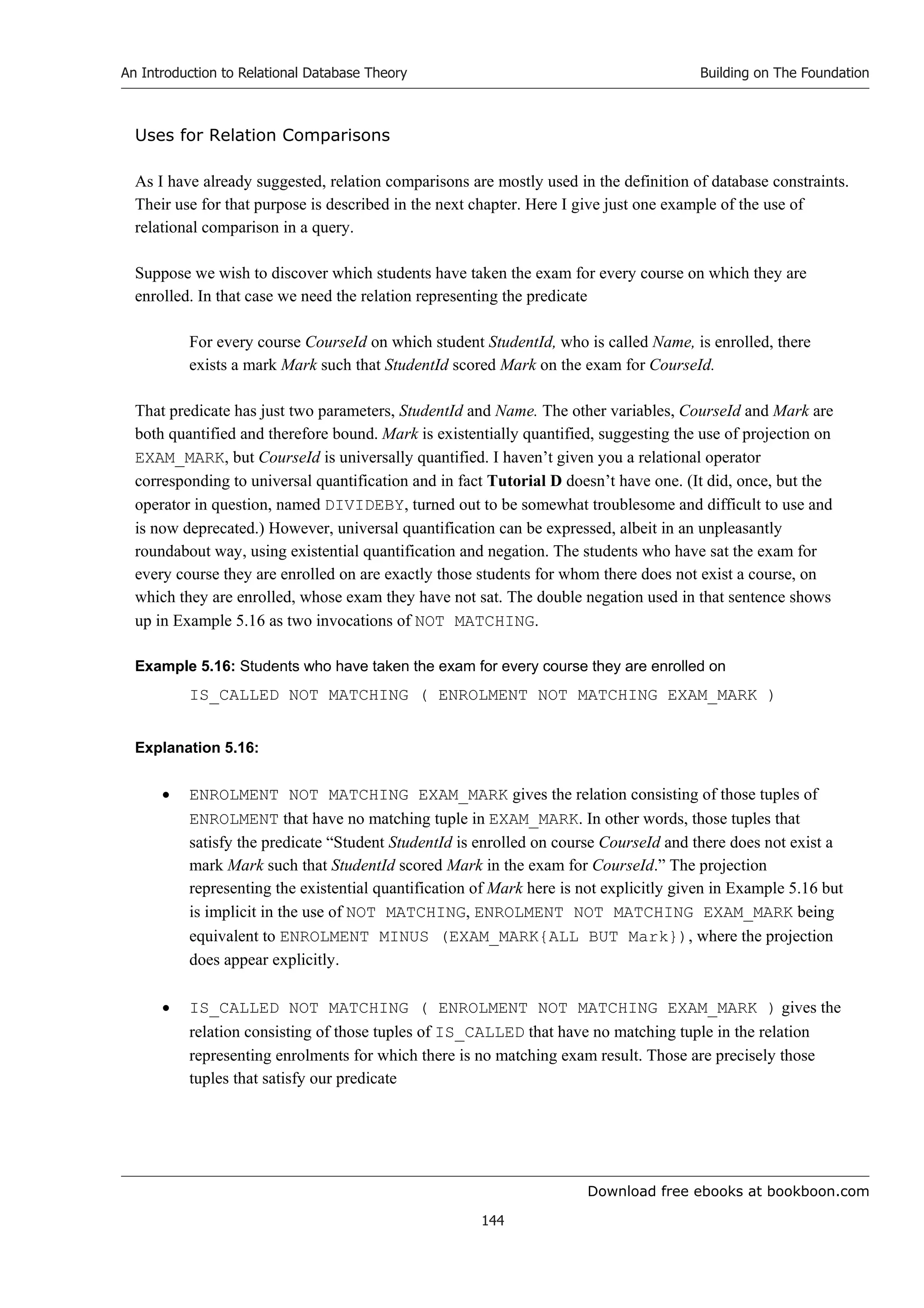Download free ebooks at bookboon.com
An Introduction to Relational Database Theory
144
Building on The Foundation
Uses for Relation Comparisons
As I have already suggested, relation comparisons are mostly used in the definition of database constraints.
Their use for that purpose is described in the next chapter. Here I give just one example of the use of
relational comparison in a query.
Suppose we wish to discover which students have taken the exam for every course on which they are
enrolled. In that case we need the relation representing the predicate
For every course CourseId on which student StudentId, who is called Name, is enrolled, there
exists a mark Mark such that StudentId scored Mark on the exam for CourseId.
That predicate has just two parameters, StudentId and Name. The other variables, CourseId and Mark are
both quantified and therefore bound. Mark is existentially quantified, suggesting the use of projection on
EXAM_MARK, but CourseId is universally quantified. I haven’t given you a relational operator
corresponding to universal quantification and in fact Tutorial D doesn’t have one. (It did, once, but the
operator in question, named DIVIDEBY, turned out to be somewhat troublesome and difficult to use and
is now deprecated.) However, universal quantification can be expressed, albeit in an unpleasantly
roundabout way, using existential quantification and negation. The students who have sat the exam for
every course they are enrolled on are exactly those students for whom there does not exist a course, on
which they are enrolled, whose exam they have not sat. The double negation used in that sentence shows
up in Example 5.16 as two invocations of NOT MATCHING.
Example 5.16: Students who have taken the exam for every course they are enrolled on
IS_CALLED NOT MATCHING ( ENROLMENT NOT MATCHING EXAM_MARK )
Explanation 5.16:
 ENROLMENT NOT MATCHING EXAM_MARK gives the relation consisting of those tuples of
ENROLMENT that have no matching tuple in EXAM_MARK. In other words, those tuples that
satisfy the predicate “Student StudentId is enrolled on course CourseId and there does not exist a
mark Mark such that StudentId scored Mark in the exam for CourseId.” The projection
representing the existential quantification of Mark here is not explicitly given in Example 5.16 but
is implicit in the use of NOT MATCHING, ENROLMENT NOT MATCHING EXAM_MARK being
equivalent to ENROLMENT MINUS (EXAM_MARK{ALL BUT Mark}), where the projection
does appear explicitly.
 IS_CALLED NOT MATCHING ( ENROLMENT NOT MATCHING EXAM_MARK ) gives the
relation consisting of those tuples of IS_CALLED that have no matching tuple in the relation
representing enrolments for which there is no matching exam result. Those are precisely those
tuples that satisfy our predicate
 