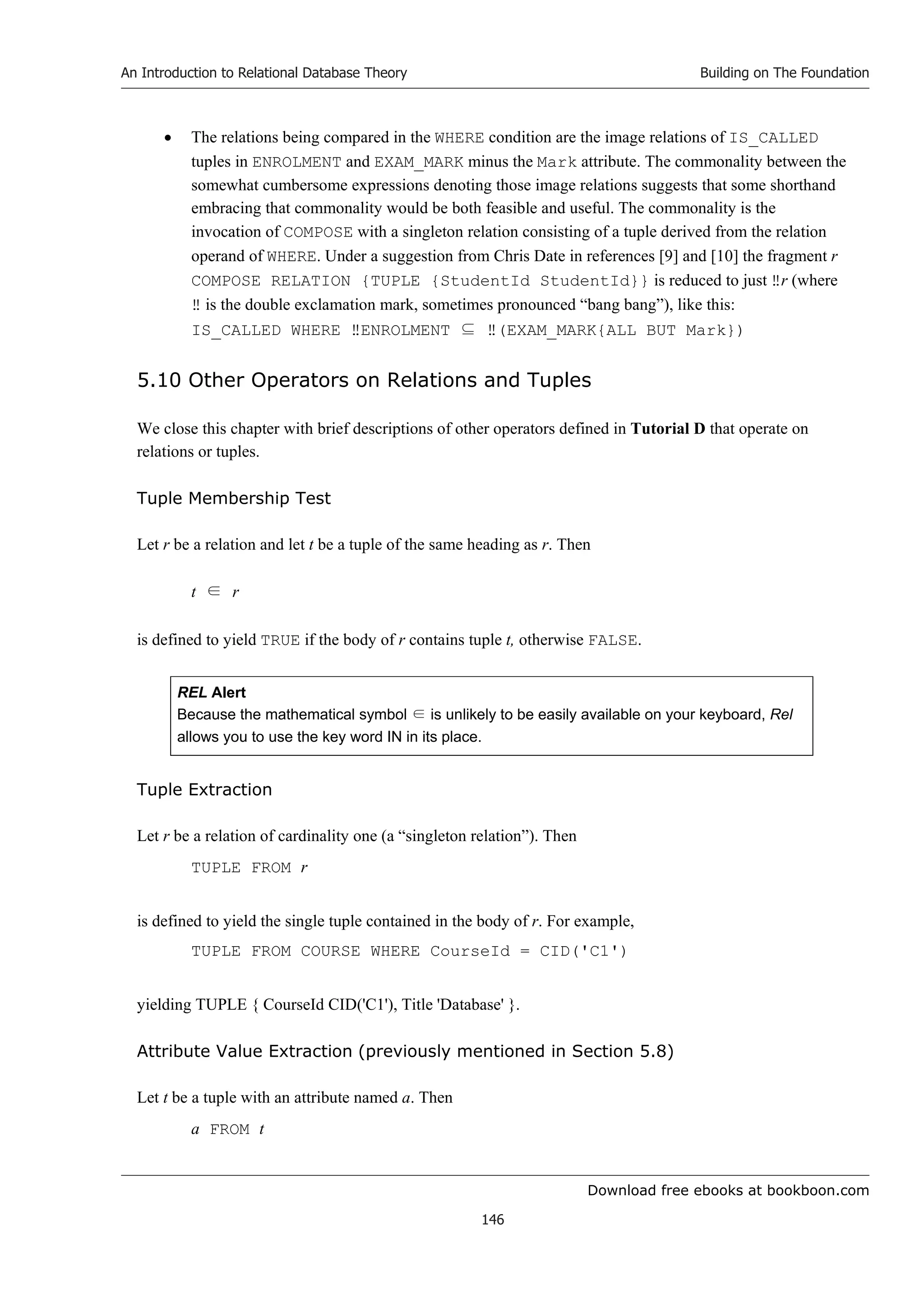 Download free ebooks at bookboon.com
An Introduction to Relational Database Theory
146
Building on The Foundation
 The relations being compared in the WHERE condition are the image relations of IS_CALLED
tuples in ENROLMENT and EXAM_MARK minus the Mark attribute. The commonality between the
somewhat cumbersome expressions denoting those image relations suggests that some shorthand
embracing that commonality would be both feasible and useful. The commonality is the
invocation of COMPOSE with a singleton relation consisting of a tuple derived from the relation
operand of WHERE. Under a suggestion from Chris Date in references [9] and [10] the fragment r
COMPOSE RELATION {TUPLE {StudentId StudentId}} is reduced to just ‼r (where
‼ is the double exclamation mark, sometimes pronounced “bang bang”), like this:
IS_CALLED WHERE ‼ENROLMENT ⊆ ‼(EXAM_MARK{ALL BUT Mark})
5.10 Other Operators on Relations and Tuples
We close this chapter with brief descriptions of other operators defined in Tutorial D that operate on
relations or tuples.
Tuple Membership Test
Let r be a relation and let t be a tuple of the same heading as r. Then
t ∈ r
is defined to yield TRUE if the body of r contains tuple t, otherwise FALSE.
REL Alert
Because the mathematical symbol ∈ is unlikely to be easily available on your keyboard, Rel
allows you to use the key word IN in its place.
Tuple Extraction
Let r be a relation of cardinality one (a “singleton relation”). Then
TUPLE FROM r
is defined to yield the single tuple contained in the body of r. For example,
TUPLE FROM COURSE WHERE CourseId = CID('C1')
yielding TUPLE { CourseId CID('C1'), Title 'Database' }.
Attribute Value Extraction (previously mentioned in Section 5.8)
Let t be a tuple with an attribute named a. Then
a FROM t
 